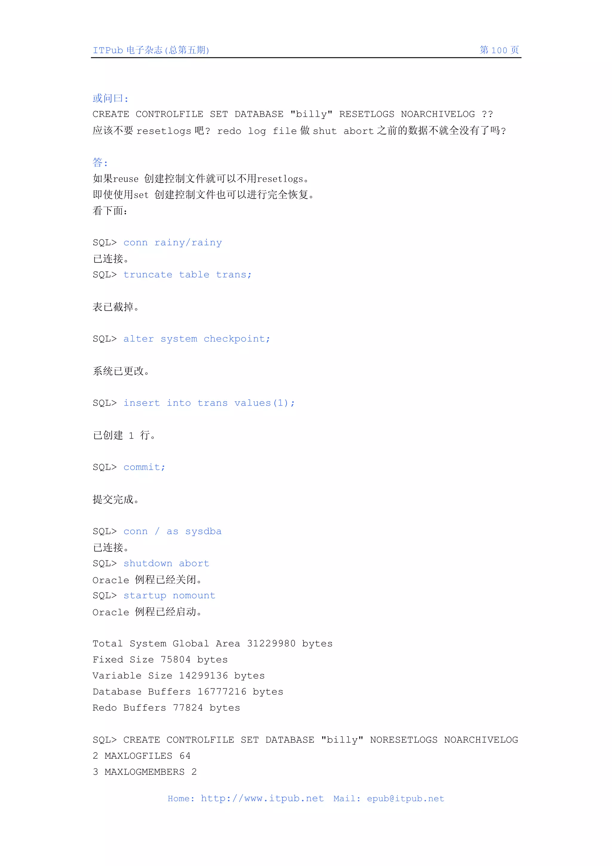 ITPub 电子杂志(总第五期)                                                   第 100 页




或问曰:
CREATE CONTROLFILE SET DATABASE "billy" RESETLOGS NOARCHIVELOG ??
应该不要 resetlogs 吧? redo log file 做 shut abort 之前的数据不就全没有了吗?


答:
如果reuse 创建控制文件就可以不用resetlogs。
即使使用set 创建控制文件也可以进行完全恢复。
看下面：


SQL> conn rainy/rainy
已连接。
SQL> truncate table trans;


表已截掉。


SQL> alter system checkpoint;


系统已更改。


SQL> insert into trans values(1);


已创建 1 行。


SQL> commit;


提交完成。


SQL> conn / as sysdba
已连接。
SQL> shutdown abort
Oracle 例程已经关闭。
SQL> startup nomount
Oracle 例程已经启动。


Total System Global Area 31229980 bytes
Fixed Size 75804 bytes
Variable Size 14299136 bytes
Database Buffers 16777216 bytes
Redo Buffers 77824 bytes


SQL> CREATE CONTROLFILE SET DATABASE "billy" NORESETLOGS NOARCHIVELOG
2 MAXLOGFILES 64
3 MAXLOGMEMBERS 2

               Home: http://www.itpub.net   Mail: epub@itpub.net
 