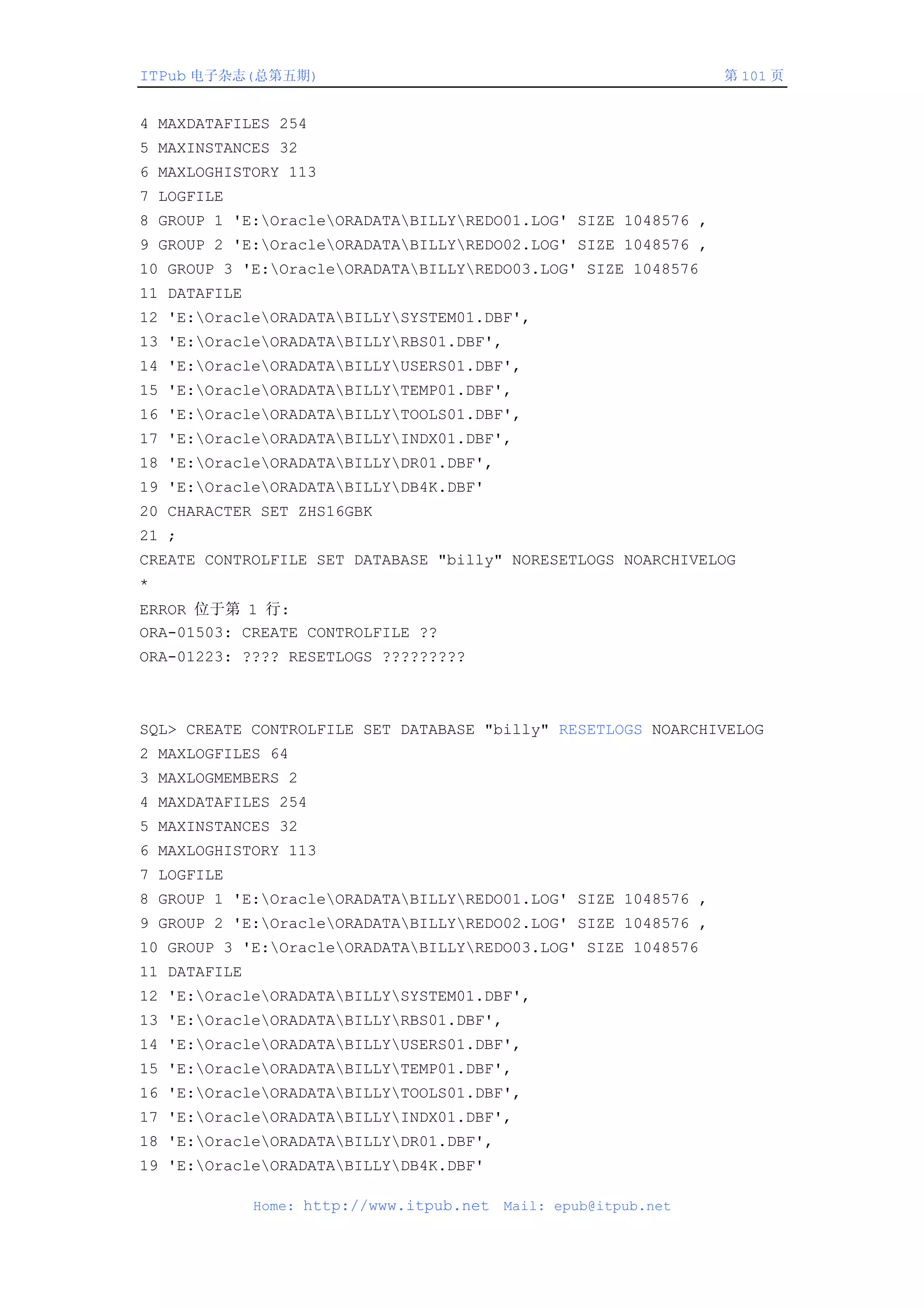 ITPub 电子杂志(总第五期)                                                  第 101 页


4 MAXDATAFILES 254
5 MAXINSTANCES 32
6 MAXLOGHISTORY 113
7 LOGFILE
8 GROUP 1 'E:OracleORADATABILLYREDO01.LOG' SIZE 1048576 ,
9 GROUP 2 'E:OracleORADATABILLYREDO02.LOG' SIZE 1048576 ,
10 GROUP 3 'E:OracleORADATABILLYREDO03.LOG' SIZE 1048576
11 DATAFILE
12 'E:OracleORADATABILLYSYSTEM01.DBF',
13 'E:OracleORADATABILLYRBS01.DBF',
14 'E:OracleORADATABILLYUSERS01.DBF',
15 'E:OracleORADATABILLYTEMP01.DBF',
16 'E:OracleORADATABILLYTOOLS01.DBF',
17 'E:OracleORADATABILLYINDX01.DBF',
18 'E:OracleORADATABILLYDR01.DBF',
19 'E:OracleORADATABILLYDB4K.DBF'
20 CHARACTER SET ZHS16GBK
21 ;
CREATE CONTROLFILE SET DATABASE "billy" NORESETLOGS NOARCHIVELOG
*
ERROR 位于第 1 行:
ORA-01503: CREATE CONTROLFILE ??
ORA-01223: ???? RESETLOGS ?????????



SQL> CREATE CONTROLFILE SET DATABASE "billy" RESETLOGS NOARCHIVELOG
2 MAXLOGFILES 64
3 MAXLOGMEMBERS 2
4 MAXDATAFILES 254
5 MAXINSTANCES 32
6 MAXLOGHISTORY 113
7 LOGFILE
8 GROUP 1 'E:OracleORADATABILLYREDO01.LOG' SIZE 1048576 ,
9 GROUP 2 'E:OracleORADATABILLYREDO02.LOG' SIZE 1048576 ,
10 GROUP 3 'E:OracleORADATABILLYREDO03.LOG' SIZE 1048576
11 DATAFILE
12 'E:OracleORADATABILLYSYSTEM01.DBF',
13 'E:OracleORADATABILLYRBS01.DBF',
14 'E:OracleORADATABILLYUSERS01.DBF',
15 'E:OracleORADATABILLYTEMP01.DBF',
16 'E:OracleORADATABILLYTOOLS01.DBF',
17 'E:OracleORADATABILLYINDX01.DBF',
18 'E:OracleORADATABILLYDR01.DBF',
19 'E:OracleORADATABILLYDB4K.DBF'

              Home: http://www.itpub.net   Mail: epub@itpub.net
 