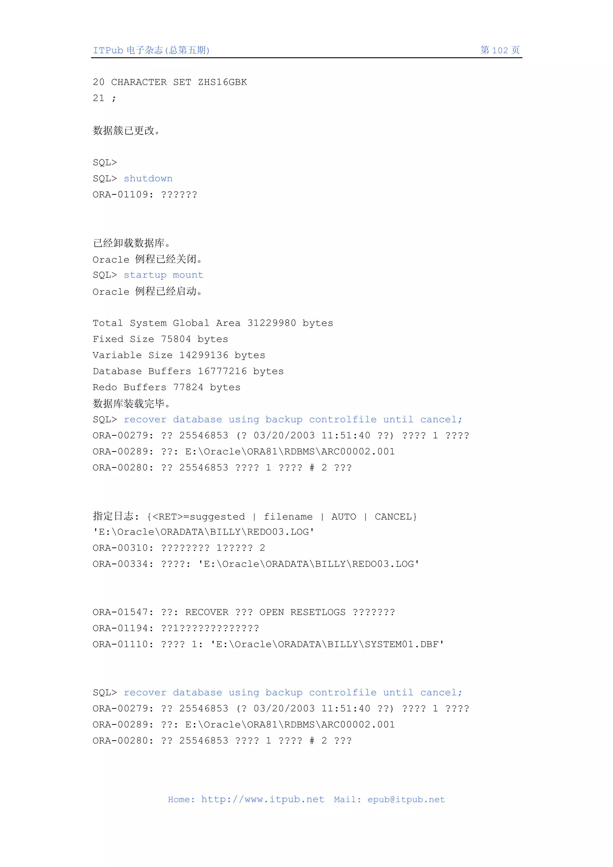 ITPub 电子杂志(总第五期)                                                 第 102 页


20 CHARACTER SET ZHS16GBK
21 ;


数据簇已更改。


SQL>
SQL> shutdown
ORA-01109: ??????



已经卸载数据库。
Oracle 例程已经关闭。
SQL> startup mount
Oracle 例程已经启动。


Total System Global Area 31229980 bytes
Fixed Size 75804 bytes
Variable Size 14299136 bytes
Database Buffers 16777216 bytes
Redo Buffers 77824 bytes
数据库装载完毕。
SQL> recover database using backup controlfile until cancel;
ORA-00279: ?? 25546853 (? 03/20/2003 11:51:40 ??) ???? 1 ????
ORA-00289: ??: E:OracleORA81RDBMSARC00002.001
ORA-00280: ?? 25546853 ???? 1 ???? # 2 ???



指定日志: {<RET>=suggested | filename | AUTO | CANCEL}
'E:OracleORADATABILLYREDO03.LOG'
ORA-00310: ???????? 1????? 2
ORA-00334: ????: 'E:OracleORADATABILLYREDO03.LOG'



ORA-01547: ??: RECOVER ??? OPEN RESETLOGS ???????
ORA-01194: ??1?????????????
ORA-01110: ???? 1: 'E:OracleORADATABILLYSYSTEM01.DBF'



SQL> recover database using backup controlfile until cancel;
ORA-00279: ?? 25546853 (? 03/20/2003 11:51:40 ??) ???? 1 ????
ORA-00289: ??: E:OracleORA81RDBMSARC00002.001
ORA-00280: ?? 25546853 ???? 1 ???? # 2 ???




            Home: http://www.itpub.net    Mail: epub@itpub.net
 