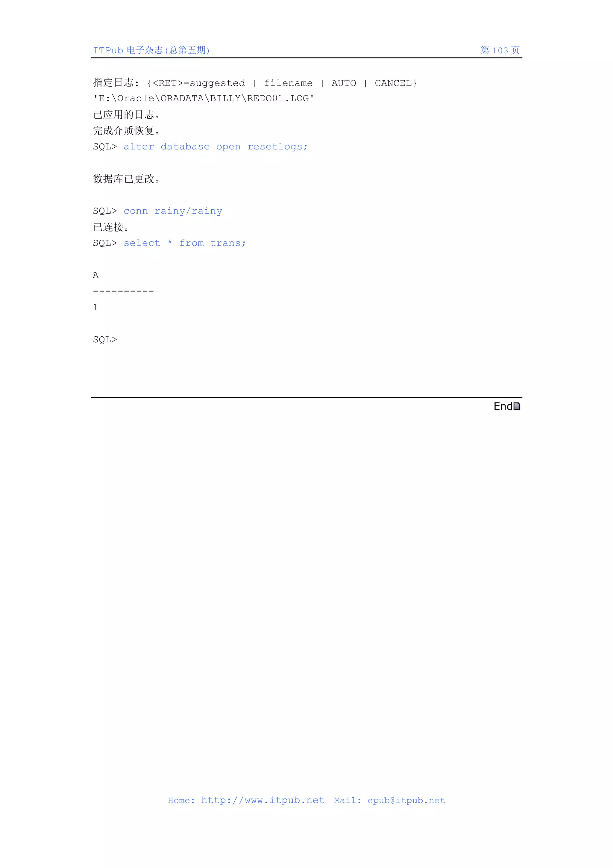 ITPub 电子杂志(总第五期)                                                 第 103 页


指定日志: {<RET>=suggested | filename | AUTO | CANCEL}
'E:OracleORADATABILLYREDO01.LOG'
已应用的日志。
完成介质恢复。
SQL> alter database open resetlogs;


数据库已更改。


SQL> conn rainy/rainy
已连接。
SQL> select * from trans;


A
----------
1


SQL>




                                                                   End




             Home: http://www.itpub.net   Mail: epub@itpub.net
 