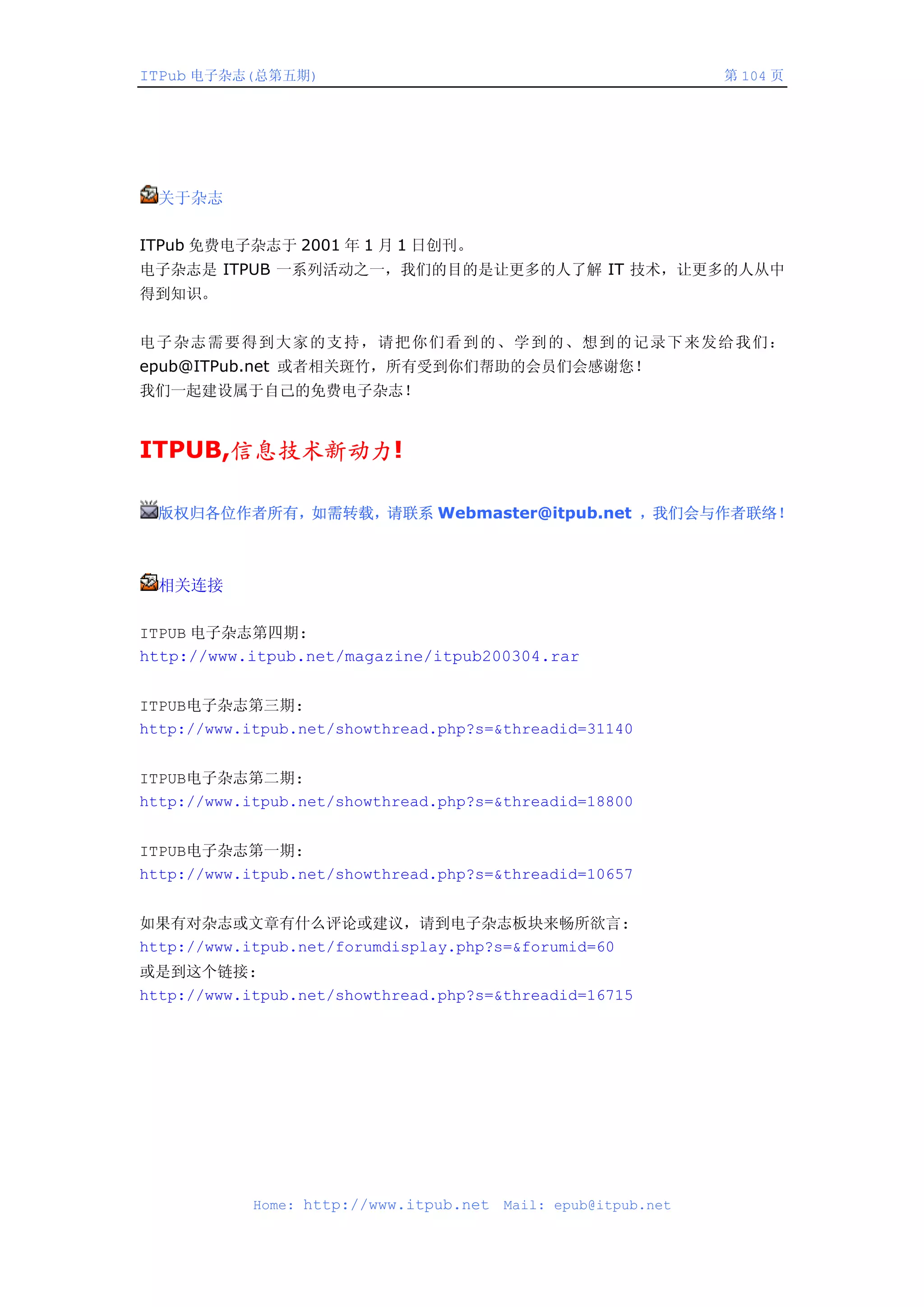 ITPub 电子杂志(总第五期)                                                第 104 页




  关于杂志

ITPub 免费电子杂志于 2001 年 1 月 1 日创刊。
电子杂志是 ITPUB 一系列活动之一，我们的目的是让更多的人了解 IT 技术，让更多的人从中
得到知识。


电子杂志需要得到大家的支持，请把你们看到的、学到的、想到的记录下来发给我们：
epub@ITPub.net 或者相关斑竹，所有受到你们帮助的会员们会感谢您！
我们一起建设属于自己的免费电子杂志！


ITPUB,信息技术新动力!

  版权归各位作者所有，如需转载，请联系 Webmaster@itpub.net ，我们会与作者联络！



  相关连接

ITPUB 电子杂志第四期:
http://www.itpub.net/magazine/itpub200304.rar


ITPUB电子杂志第三期:
http://www.itpub.net/showthread.php?s=&threadid=31140


ITPUB电子杂志第二期:
http://www.itpub.net/showthread.php?s=&threadid=18800


ITPUB电子杂志第一期:
http://www.itpub.net/showthread.php?s=&threadid=10657


如果有对杂志或文章有什么评论或建议，请到电子杂志板块来畅所欲言:
http://www.itpub.net/forumdisplay.php?s=&forumid=60
或是到这个链接:
http://www.itpub.net/showthread.php?s=&threadid=16715




            Home: http://www.itpub.net   Mail: epub@itpub.net
 