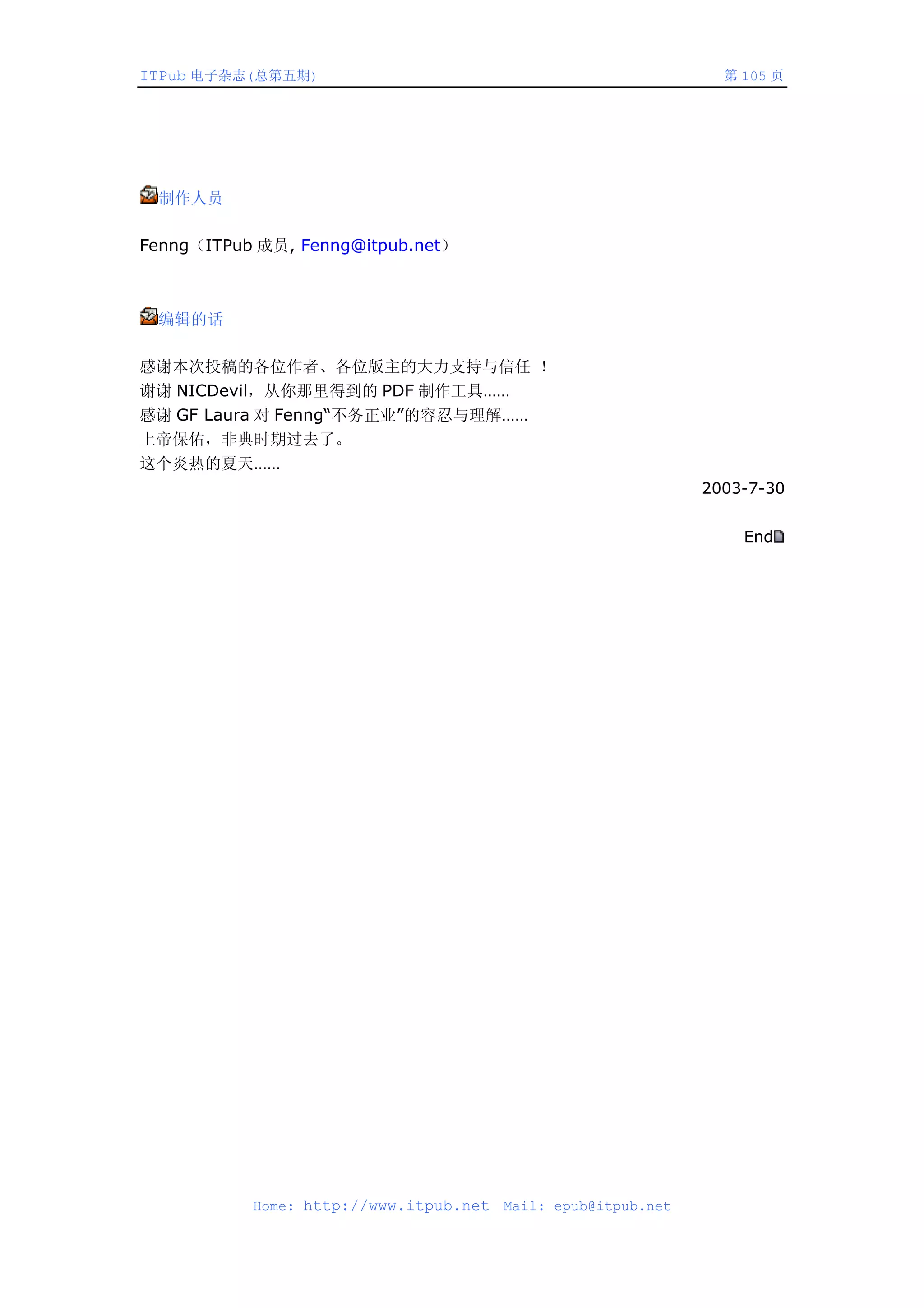 ITPub 电子杂志(总第五期)                                                 第 105 页




 制作人员

Fenng（ITPub 成员, Fenng@itpub.net）



 编辑的话

感谢本次投稿的各位作者、各位版主的大力支持与信任 ！
谢谢 NICDevil，从你那里得到的 PDF 制作工具……
感谢 GF Laura 对 Fenng“不务正业”的容忍与理解……
上帝保佑，非典时期过去了。
这个炎热的夏天……
                                                               2003-7-30


                                                                   End




           Home: http://www.itpub.net   Mail: epub@itpub.net
 