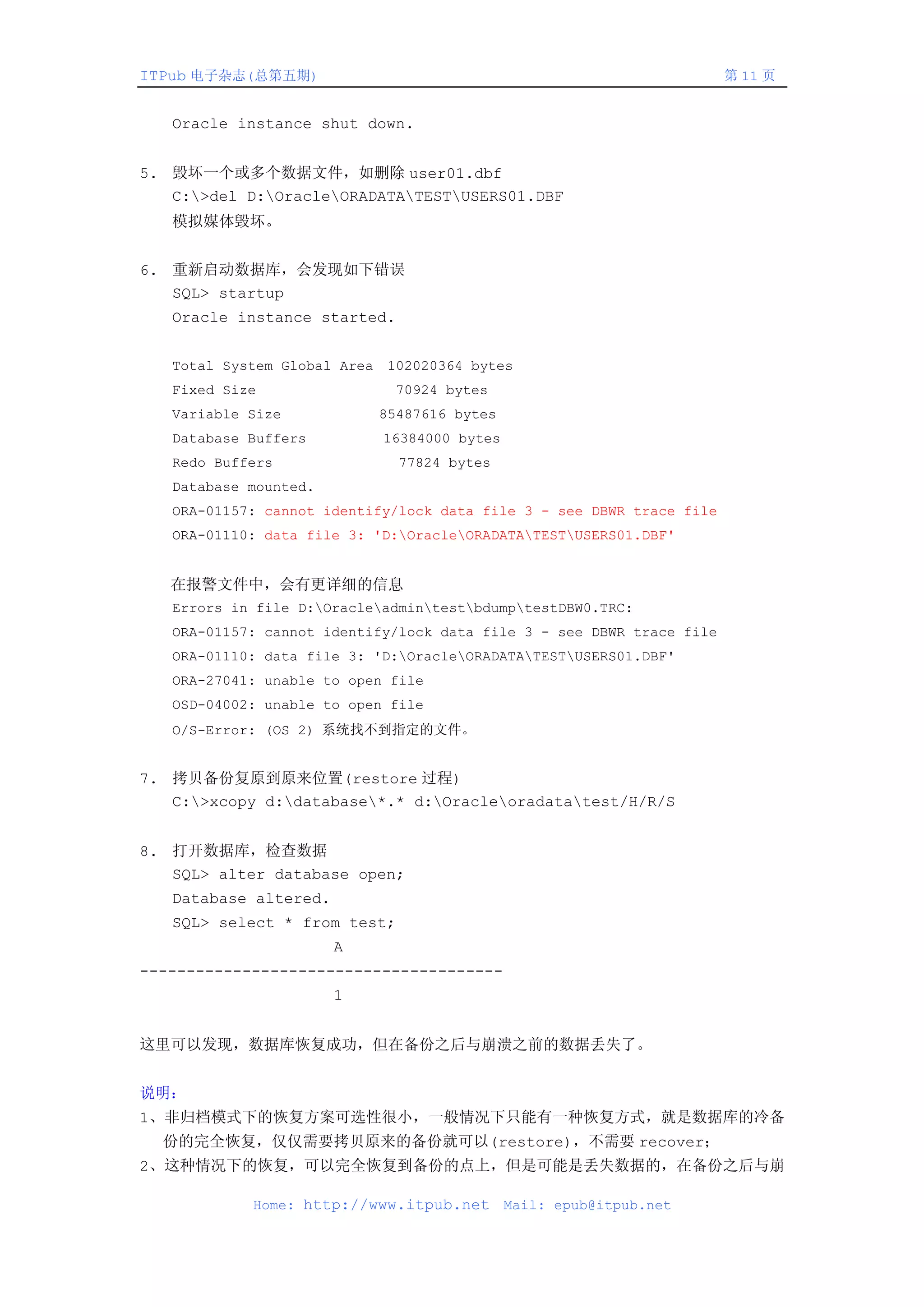 ITPub 电子杂志(总第五期)                                                       第 11 页


   Oracle instance shut down.


5. 毁坏一个或多个数据文件，如删除 user01.dbf
   C:>del D:OracleORADATATESTUSERS01.DBF
   模拟媒体毁坏。


6. 重新启动数据库，会发现如下错误
   SQL> startup
   Oracle instance started.


   Total System Global Area 102020364 bytes
   Fixed Size                70924 bytes
   Variable Size           85487616 bytes
   Database Buffers         16384000 bytes
   Redo Buffers               77824 bytes
   Database mounted.
   ORA-01157: cannot identify/lock data file 3 - see DBWR trace file
   ORA-01110: data file 3: 'D:OracleORADATATESTUSERS01.DBF'


   在报警文件中，会有更详细的信息
   Errors in file D:OracleadmintestbdumptestDBW0.TRC:
   ORA-01157: cannot identify/lock data file 3 - see DBWR trace file
   ORA-01110: data file 3: 'D:OracleORADATATESTUSERS01.DBF'
   ORA-27041: unable to open file
   OSD-04002: unable to open file
   O/S-Error: (OS 2) 系统找不到指定的文件。


7. 拷贝备份复原到原来位置(restore 过程)
   C:>xcopy d:database*.* d:Oracleoradatatest/H/R/S


8. 打开数据库，检查数据
   SQL> alter database open;
   Database altered.
   SQL> select * from test;
                       A
---------------------------------------
                       1


这里可以发现，数据库恢复成功，但在备份之后与崩溃之前的数据丢失了。


说明：
1、非归档模式下的恢复方案可选性很小，一般情况下只能有一种恢复方式，就是数据库的冷备
  份的完全恢复，仅仅需要拷贝原来的备份就可以(restore)，不需要 recover；
2、这种情况下的恢复，可以完全恢复到备份的点上，但是可能是丢失数据的，在备份之后与崩

            Home: http://www.itpub.net       Mail: epub@itpub.net
 
