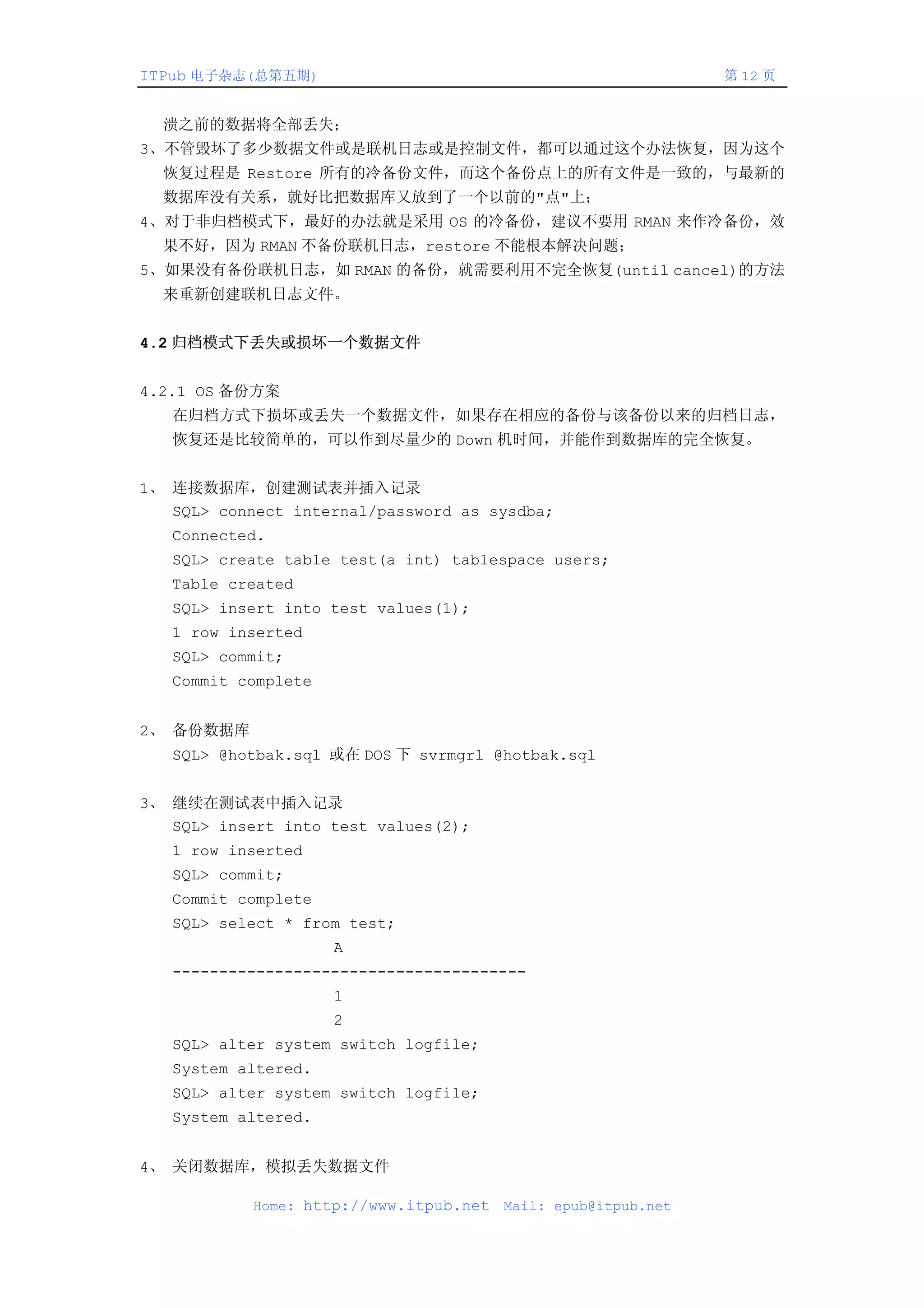 ITPub 电子杂志(总第五期)                                                第 12 页


  溃之前的数据将全部丢失；
3、不管毁坏了多少数据文件或是联机日志或是控制文件，都可以通过这个办法恢复，因为这个
  恢复过程是 Restore 所有的冷备份文件，而这个备份点上的所有文件是一致的，与最新的
  数据库没有关系，就好比把数据库又放到了一个以前的"点"上；
4、对于非归档模式下，最好的办法就是采用 OS 的冷备份，建议不要用 RMAN 来作冷备份，效
  果不好，因为 RMAN 不备份联机日志，restore 不能根本解决问题；
5、如果没有备份联机日志，如 RMAN 的备份，就需要利用不完全恢复(until cancel)的方法
  来重新创建联机日志文件。


4.2 归档模式下丢失或损坏一个数据文件


4.2.1 OS 备份方案
   在归档方式下损坏或丢失一个数据文件，如果存在相应的备份与该备份以来的归档日志，
   恢复还是比较简单的，可以作到尽量少的 Down 机时间，并能作到数据库的完全恢复。


1、 连接数据库，创建测试表并插入记录
   SQL> connect internal/password as sysdba;
   Connected.
   SQL> create table test(a int) tablespace users;
   Table created
   SQL> insert into test values(1);
   1 row inserted
   SQL> commit;
   Commit complete


2、 备份数据库
   SQL> @hotbak.sql 或在 DOS 下 svrmgrl @hotbak.sql


3、 继续在测试表中插入记录
   SQL> insert into test values(2);
   1 row inserted
   SQL> commit;
   Commit complete
   SQL> select * from test;
                     A
   --------------------------------------
                     1
                     2
   SQL> alter system switch logfile;
   System altered.
   SQL> alter system switch logfile;
   System altered.


4、 关闭数据库，模拟丢失数据文件

            Home: http://www.itpub.net   Mail: epub@itpub.net
 