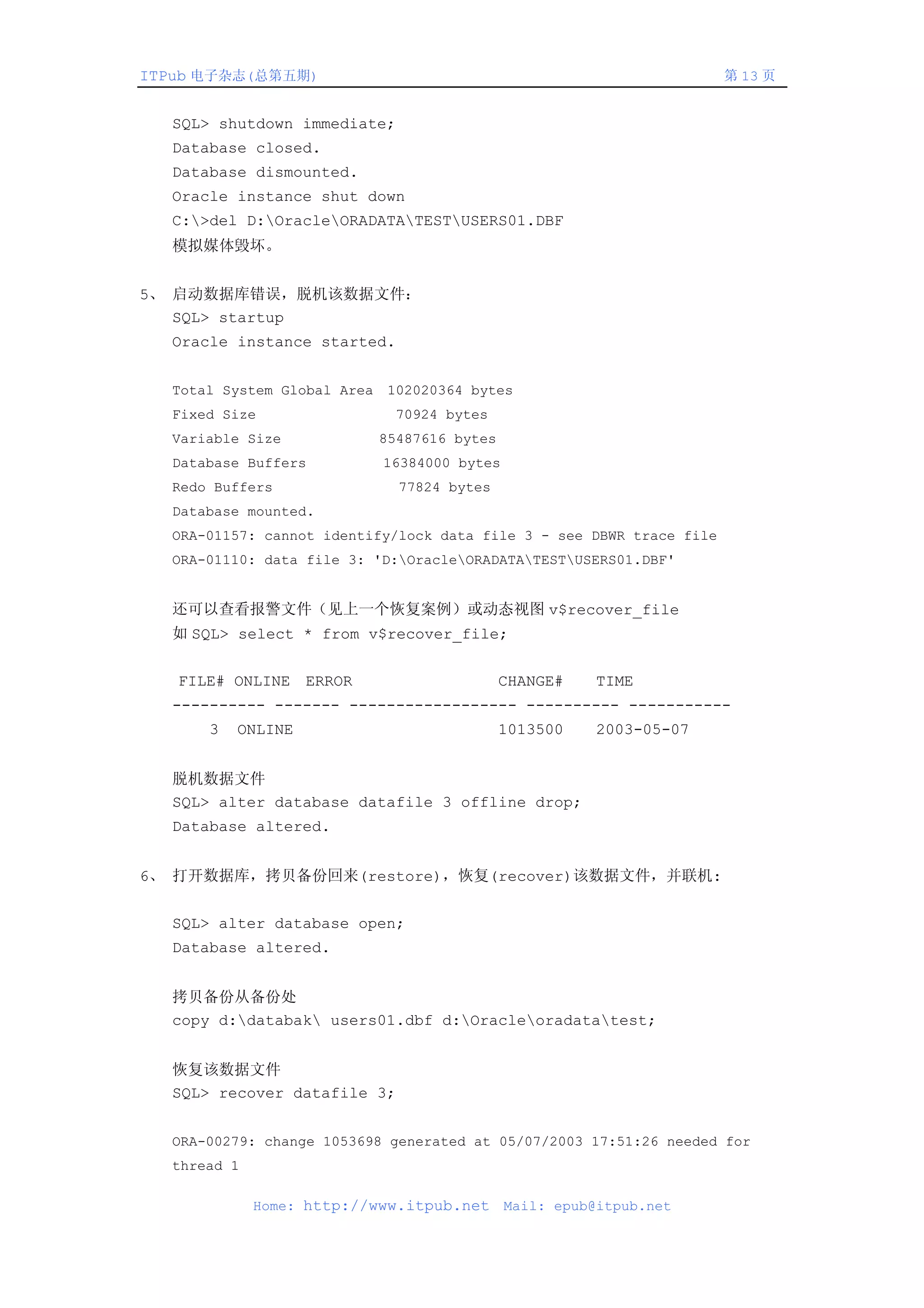 ITPub 电子杂志(总第五期)                                                      第 13 页


  SQL> shutdown immediate;
  Database closed.
  Database dismounted.
  Oracle instance shut down
  C:>del D:OracleORADATATESTUSERS01.DBF
  模拟媒体毁坏。


5、 启动数据库错误，脱机该数据文件：
   SQL> startup
  Oracle instance started.


  Total System Global Area 102020364 bytes
  Fixed Size                70924 bytes
  Variable Size           85487616 bytes
  Database Buffers         16384000 bytes
  Redo Buffers               77824 bytes
  Database mounted.
  ORA-01157: cannot identify/lock data file 3 - see DBWR trace file
  ORA-01110: data file 3: 'D:OracleORADATATESTUSERS01.DBF'


  还可以查看报警文件（见上一个恢复案例）或动态视图 v$recover_file
  如 SQL> select * from v$recover_file;


   FILE# ONLINE ERROR                      CHANGE#     TIME
  ---------- ------- ------------------ ---------- -----------
      3   ONLINE                           1013500     2003-05-07


  脱机数据文件
  SQL> alter database datafile 3 offline drop;
  Database altered.


6、 打开数据库，拷贝备份回来(restore)，恢复(recover)该数据文件，并联机:


  SQL> alter database open;
  Database altered.


  拷贝备份从备份处
  copy d:databak users01.dbf d:Oracleoradatatest;


  恢复该数据文件
  SQL> recover datafile 3;


  ORA-00279: change 1053698 generated at 05/07/2003 17:51:26 needed for
  thread 1

             Home: http://www.itpub.net     Mail: epub@itpub.net
 