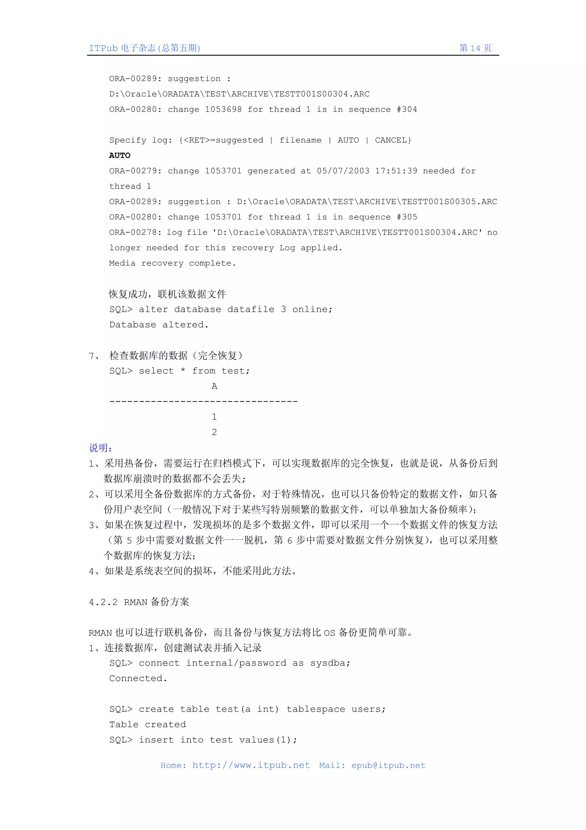 ITPub 电子杂志(总第五期)                                                     第 14 页


   ORA-00289: suggestion :
   D:OracleORADATATESTARCHIVETESTT001S00304.ARC
   ORA-00280: change 1053698 for thread 1 is in sequence #304


   Specify log: {<RET>=suggested | filename | AUTO | CANCEL}
   AUTO
   ORA-00279: change 1053701 generated at 05/07/2003 17:51:39 needed for
   thread 1
   ORA-00289: suggestion : D:OracleORADATATESTARCHIVETESTT001S00305.ARC
   ORA-00280: change 1053701 for thread 1 is in sequence #305
   ORA-00278: log file 'D:OracleORADATATESTARCHIVETESTT001S00304.ARC' no
   longer needed for this recovery Log applied.
   Media recovery complete.


   恢复成功，联机该数据文件
   SQL> alter database datafile 3 online;
   Database altered.


7、 检查数据库的数据（完全恢复）
   SQL> select * from test;
                       A
   --------------------------------
                       1
                       2
说明：
1、采用热备份，需要运行在归档模式下，可以实现数据库的完全恢复，也就是说，从备份后到
  数据库崩溃时的数据都不会丢失;
2、可以采用全备份数据库的方式备份，对于特殊情况，也可以只备份特定的数据文件，如只备
  份用户表空间（一般情况下对于某些写特别频繁的数据文件，可以单独加大备份频率）；
3、如果在恢复过程中，发现损坏的是多个数据文件，即可以采用一个一个数据文件的恢复方法
  （第 5 步中需要对数据文件一一脱机，第 6 步中需要对数据文件分别恢复），也可以采用整
  个数据库的恢复方法；
4、如果是系统表空间的损坏，不能采用此方法。


4.2.2 RMAN 备份方案


RMAN 也可以进行联机备份，而且备份与恢复方法将比 OS 备份更简单可靠。
1、连接数据库，创建测试表并插入记录
   SQL> connect internal/password as sysdba;
   Connected.


   SQL> create table test(a int) tablespace users;
   Table created
   SQL> insert into test values(1);

              Home: http://www.itpub.net   Mail: epub@itpub.net
 