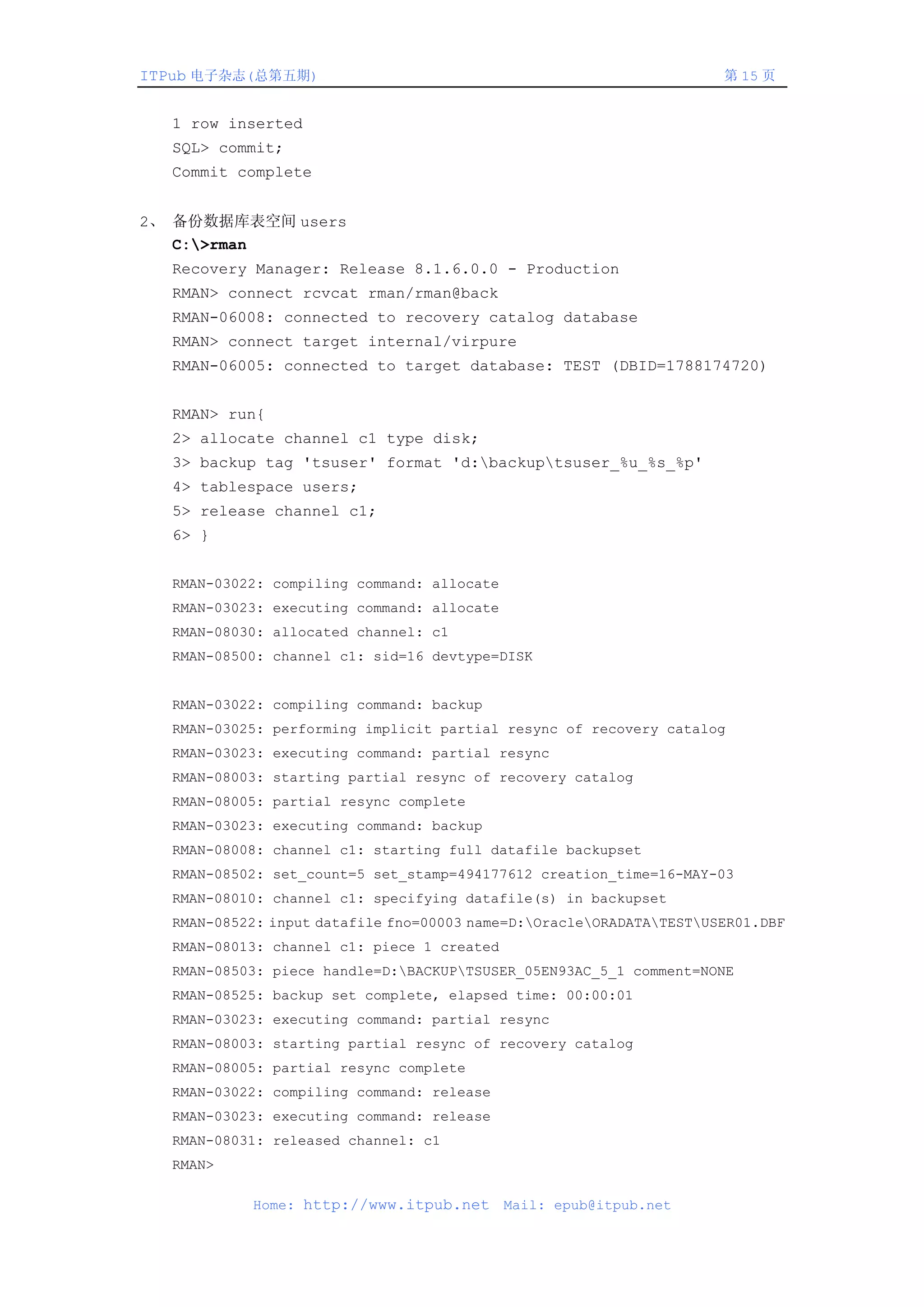 ITPub 电子杂志(总第五期)                                                     第 15 页


  1 row inserted
  SQL> commit;
  Commit complete


2、 备份数据库表空间 users
   C:>rman
  Recovery Manager: Release 8.1.6.0.0 - Production
  RMAN> connect rcvcat rman/rman@back
  RMAN-06008: connected to recovery catalog database
  RMAN> connect target internal/virpure
  RMAN-06005: connected to target database: TEST (DBID=1788174720)


  RMAN> run{
  2> allocate channel c1 type disk;
  3> backup tag 'tsuser' format 'd:backuptsuser_%u_%s_%p'
  4> tablespace users;
  5> release channel c1;
  6> }


  RMAN-03022: compiling command: allocate
  RMAN-03023: executing command: allocate
  RMAN-08030: allocated channel: c1
  RMAN-08500: channel c1: sid=16 devtype=DISK


  RMAN-03022: compiling command: backup
  RMAN-03025: performing implicit partial resync of recovery catalog
  RMAN-03023: executing command: partial resync
  RMAN-08003: starting partial resync of recovery catalog
  RMAN-08005: partial resync complete
  RMAN-03023: executing command: backup
  RMAN-08008: channel c1: starting full datafile backupset
  RMAN-08502: set_count=5 set_stamp=494177612 creation_time=16-MAY-03
  RMAN-08010: channel c1: specifying datafile(s) in backupset
  RMAN-08522: input datafile fno=00003 name=D:OracleORADATATESTUSER01.DBF
  RMAN-08013: channel c1: piece 1 created
  RMAN-08503: piece handle=D:BACKUPTSUSER_05EN93AC_5_1 comment=NONE
  RMAN-08525: backup set complete, elapsed time: 00:00:01
  RMAN-03023: executing command: partial resync
  RMAN-08003: starting partial resync of recovery catalog
  RMAN-08005: partial resync complete
  RMAN-03022: compiling command: release
  RMAN-03023: executing command: release
  RMAN-08031: released channel: c1
  RMAN>

           Home: http://www.itpub.net       Mail: epub@itpub.net
 