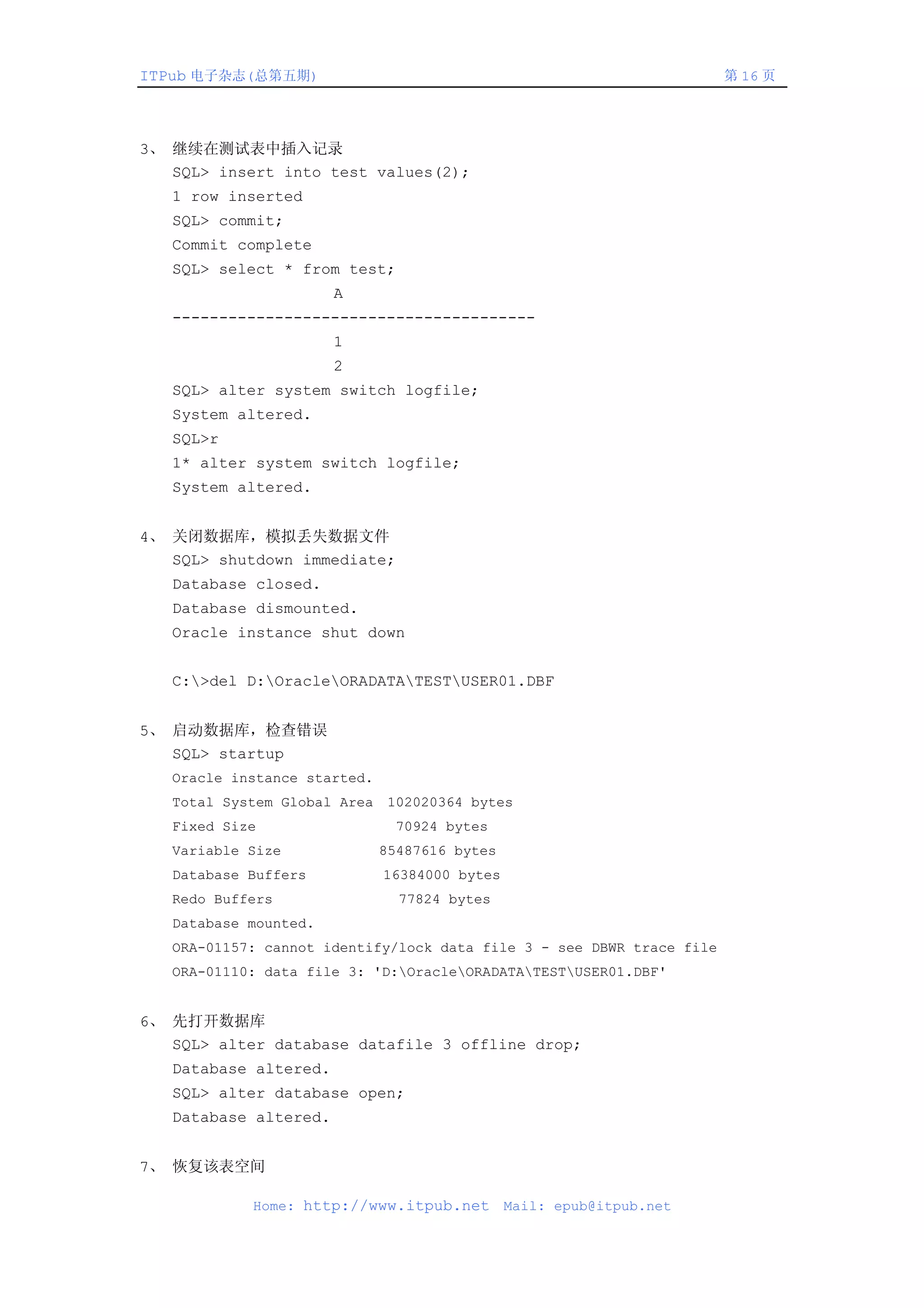ITPub 电子杂志(总第五期)                                                       第 16 页




3、 继续在测试表中插入记录
   SQL> insert into test values(2);
   1 row inserted
   SQL> commit;
   Commit complete
   SQL> select * from test;
                       A
   ---------------------------------------
                       1
                       2
   SQL> alter system switch logfile;
   System altered.
   SQL>r
   1* alter system switch logfile;
   System altered.


4、 关闭数据库，模拟丢失数据文件
   SQL> shutdown immediate;
   Database closed.
   Database dismounted.
   Oracle instance shut down


   C:>del D:OracleORADATATESTUSER01.DBF


5、 启动数据库，检查错误
   SQL> startup
   Oracle instance started.
   Total System Global Area 102020364 bytes
   Fixed Size                  70924 bytes
   Variable Size              85487616 bytes
   Database Buffers           16384000 bytes
   Redo Buffers                 77824 bytes
   Database mounted.
   ORA-01157: cannot identify/lock data file 3 - see DBWR trace file
   ORA-01110: data file 3: 'D:OracleORADATATESTUSER01.DBF'


6、 先打开数据库
   SQL> alter database datafile 3 offline drop;
   Database altered.
   SQL> alter database open;
   Database altered.


7、 恢复该表空间

            Home: http://www.itpub.net         Mail: epub@itpub.net
 
