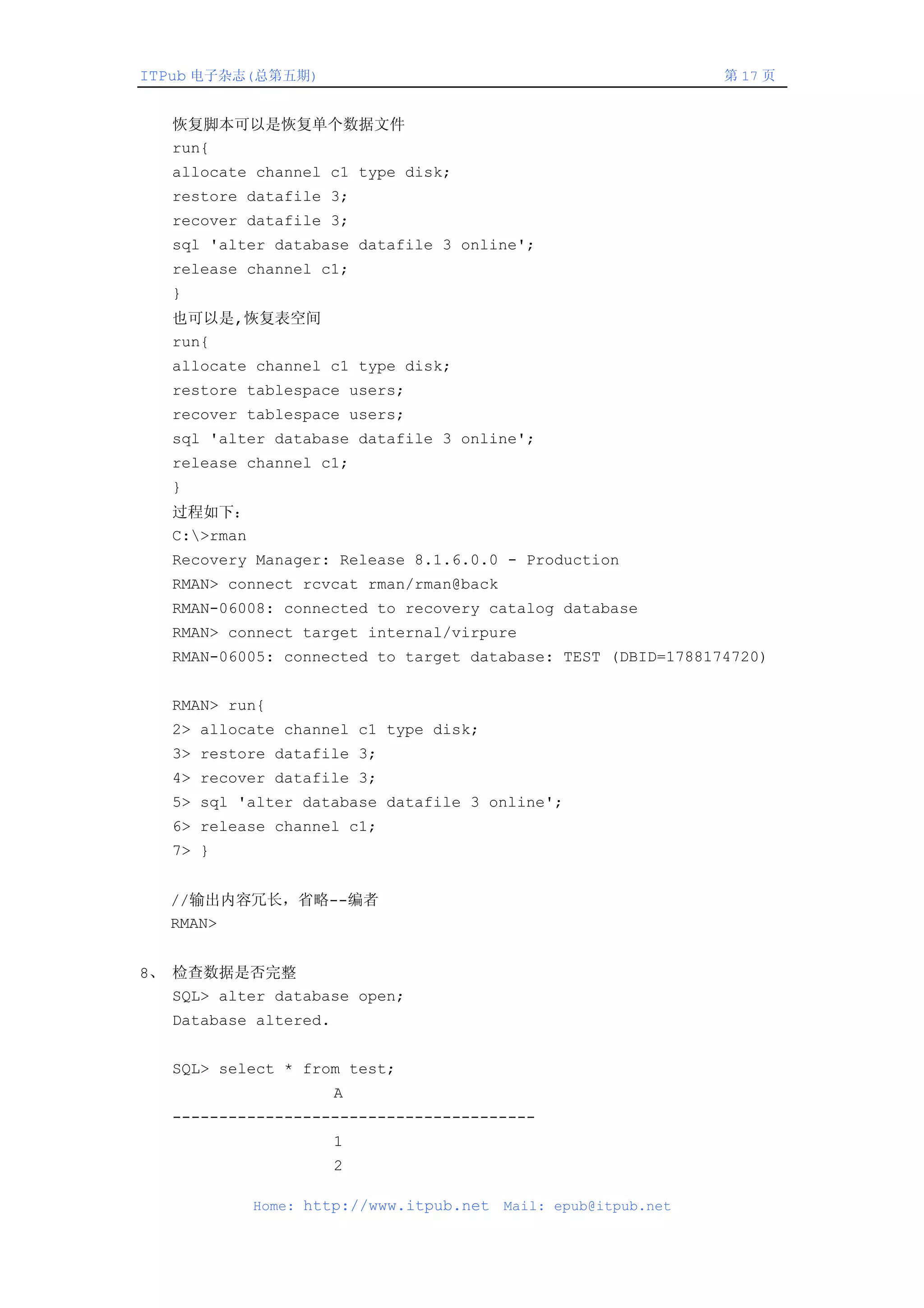 ITPub 电子杂志(总第五期)                                                  第 17 页


   恢复脚本可以是恢复单个数据文件
   run{
   allocate channel c1 type disk;
   restore datafile 3;
   recover datafile 3;
   sql 'alter database datafile 3 online';
   release channel c1;
   }
   也可以是,恢复表空间
   run{
   allocate channel c1 type disk;
   restore tablespace users;
   recover tablespace users;
   sql 'alter database datafile 3 online';
   release channel c1;
   }
   过程如下：
   C:>rman
   Recovery Manager: Release 8.1.6.0.0 - Production
   RMAN> connect rcvcat rman/rman@back
   RMAN-06008: connected to recovery catalog database
   RMAN> connect target internal/virpure
   RMAN-06005: connected to target database: TEST (DBID=1788174720)


   RMAN> run{
   2> allocate channel c1 type disk;
   3> restore datafile 3;
   4> recover datafile 3;
   5> sql 'alter database datafile 3 online';
   6> release channel c1;
   7> }


   //输出内容冗长，省略--编者
   RMAN>


8、 检查数据是否完整
   SQL> alter database open;
   Database altered.


   SQL> select * from test;
                       A
   ---------------------------------------
                       1
                       2

              Home: http://www.itpub.net   Mail: epub@itpub.net
 