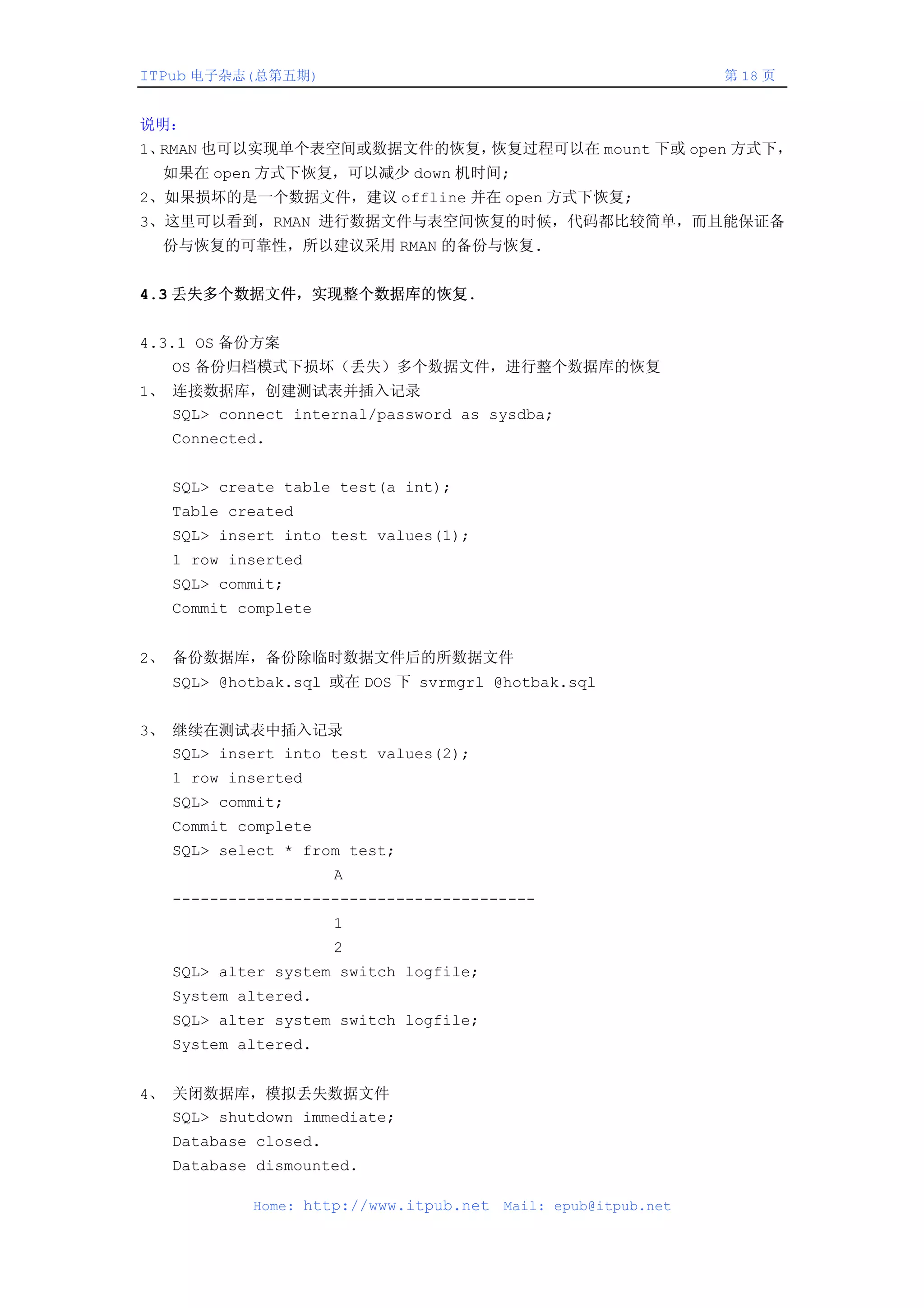 ITPub 电子杂志(总第五期)                                                第 18 页


说明：
1、RMAN 也可以实现单个表空间或数据文件的恢复，恢复过程可以在 mount 下或 open 方式下，
  如果在 open 方式下恢复，可以减少 down 机时间;
2、如果损坏的是一个数据文件，建议 offline 并在 open 方式下恢复;
3、这里可以看到，RMAN 进行数据文件与表空间恢复的时候，代码都比较简单，而且能保证备
  份与恢复的可靠性，所以建议采用 RMAN 的备份与恢复.


4.3 丢失多个数据文件，实现整个数据库的恢复.


4.3.1 OS 备份方案
   OS 备份归档模式下损坏（丢失）多个数据文件，进行整个数据库的恢复
1、 连接数据库，创建测试表并插入记录
   SQL> connect internal/password as sysdba;
   Connected.


   SQL> create table test(a int);
   Table created
   SQL> insert into test values(1);
   1 row inserted
   SQL> commit;
   Commit complete


2、 备份数据库，备份除临时数据文件后的所数据文件
   SQL> @hotbak.sql 或在 DOS 下 svrmgrl @hotbak.sql


3、 继续在测试表中插入记录
   SQL> insert into test values(2);
   1 row inserted
   SQL> commit;
   Commit complete
   SQL> select * from test;
                      A
   ---------------------------------------
                      1
                      2
   SQL> alter system switch logfile;
   System altered.
   SQL> alter system switch logfile;
   System altered.


4、 关闭数据库，模拟丢失数据文件
   SQL> shutdown immediate;
   Database closed.
   Database dismounted.

            Home: http://www.itpub.net   Mail: epub@itpub.net
 