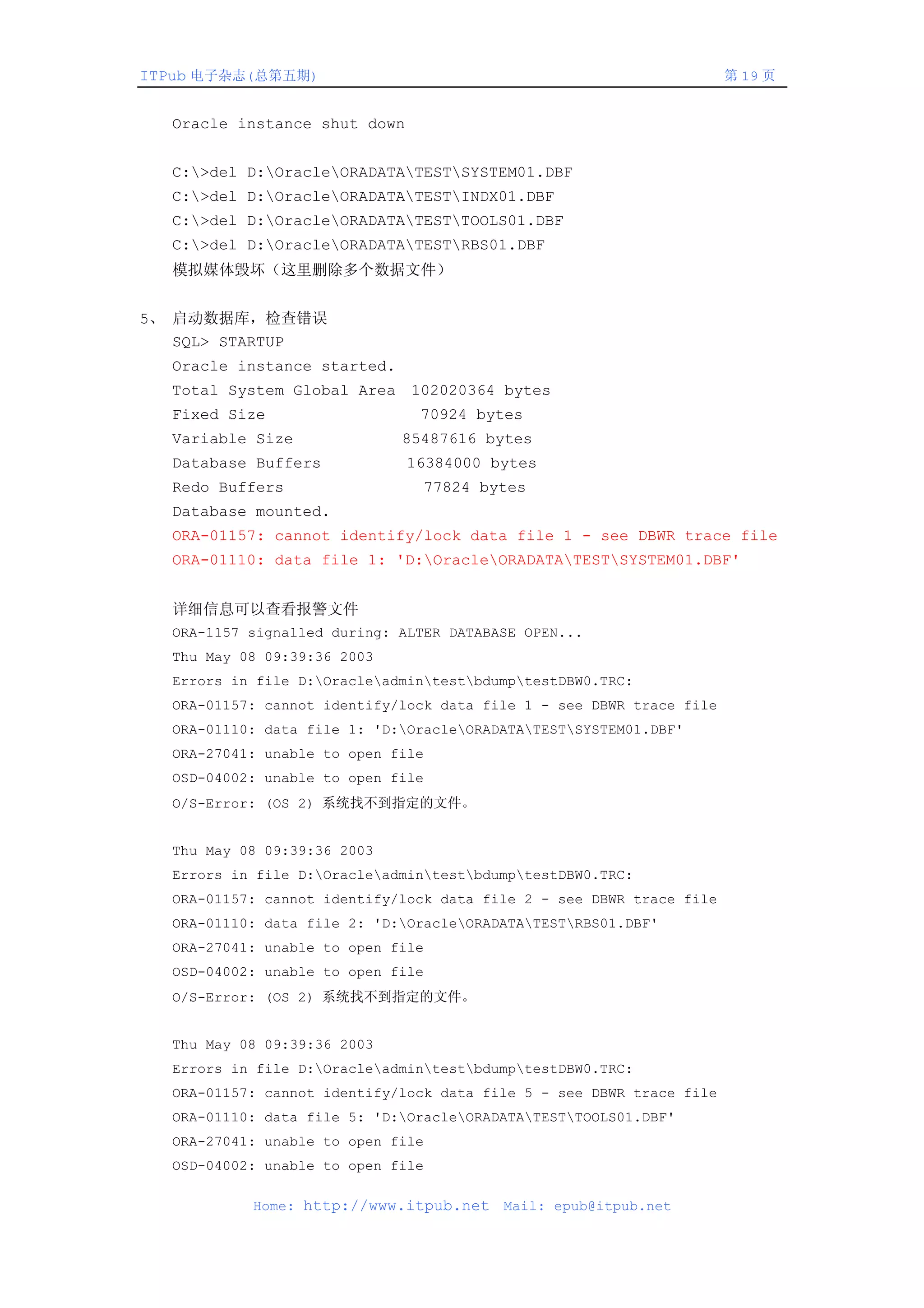 ITPub 电子杂志(总第五期)                                                      第 19 页


  Oracle instance shut down


  C:>del D:OracleORADATATESTSYSTEM01.DBF
  C:>del D:OracleORADATATESTINDX01.DBF
  C:>del D:OracleORADATATESTTOOLS01.DBF
  C:>del D:OracleORADATATESTRBS01.DBF
  模拟媒体毁坏（这里删除多个数据文件）


5、 启动数据库，检查错误
   SQL> STARTUP
  Oracle instance started.
  Total System Global Area 102020364 bytes
  Fixed Size                   70924 bytes
  Variable Size              85487616 bytes
  Database Buffers            16384000 bytes
  Redo Buffers                 77824 bytes
  Database mounted.
  ORA-01157: cannot identify/lock data file 1 - see DBWR trace file
  ORA-01110: data file 1: 'D:OracleORADATATESTSYSTEM01.DBF'


  详细信息可以查看报警文件
  ORA-1157 signalled during: ALTER DATABASE OPEN...
  Thu May 08 09:39:36 2003
  Errors in file D:OracleadmintestbdumptestDBW0.TRC:
  ORA-01157: cannot identify/lock data file 1 - see DBWR trace file
  ORA-01110: data file 1: 'D:OracleORADATATESTSYSTEM01.DBF'
  ORA-27041: unable to open file
  OSD-04002: unable to open file
  O/S-Error: (OS 2) 系统找不到指定的文件。


  Thu May 08 09:39:36 2003
  Errors in file D:OracleadmintestbdumptestDBW0.TRC:
  ORA-01157: cannot identify/lock data file 2 - see DBWR trace file
  ORA-01110: data file 2: 'D:OracleORADATATESTRBS01.DBF'
  ORA-27041: unable to open file
  OSD-04002: unable to open file
  O/S-Error: (OS 2) 系统找不到指定的文件。


  Thu May 08 09:39:36 2003
  Errors in file D:OracleadmintestbdumptestDBW0.TRC:
  ORA-01157: cannot identify/lock data file 5 - see DBWR trace file
  ORA-01110: data file 5: 'D:OracleORADATATESTTOOLS01.DBF'
  ORA-27041: unable to open file
  OSD-04002: unable to open file

           Home: http://www.itpub.net    Mail: epub@itpub.net
 