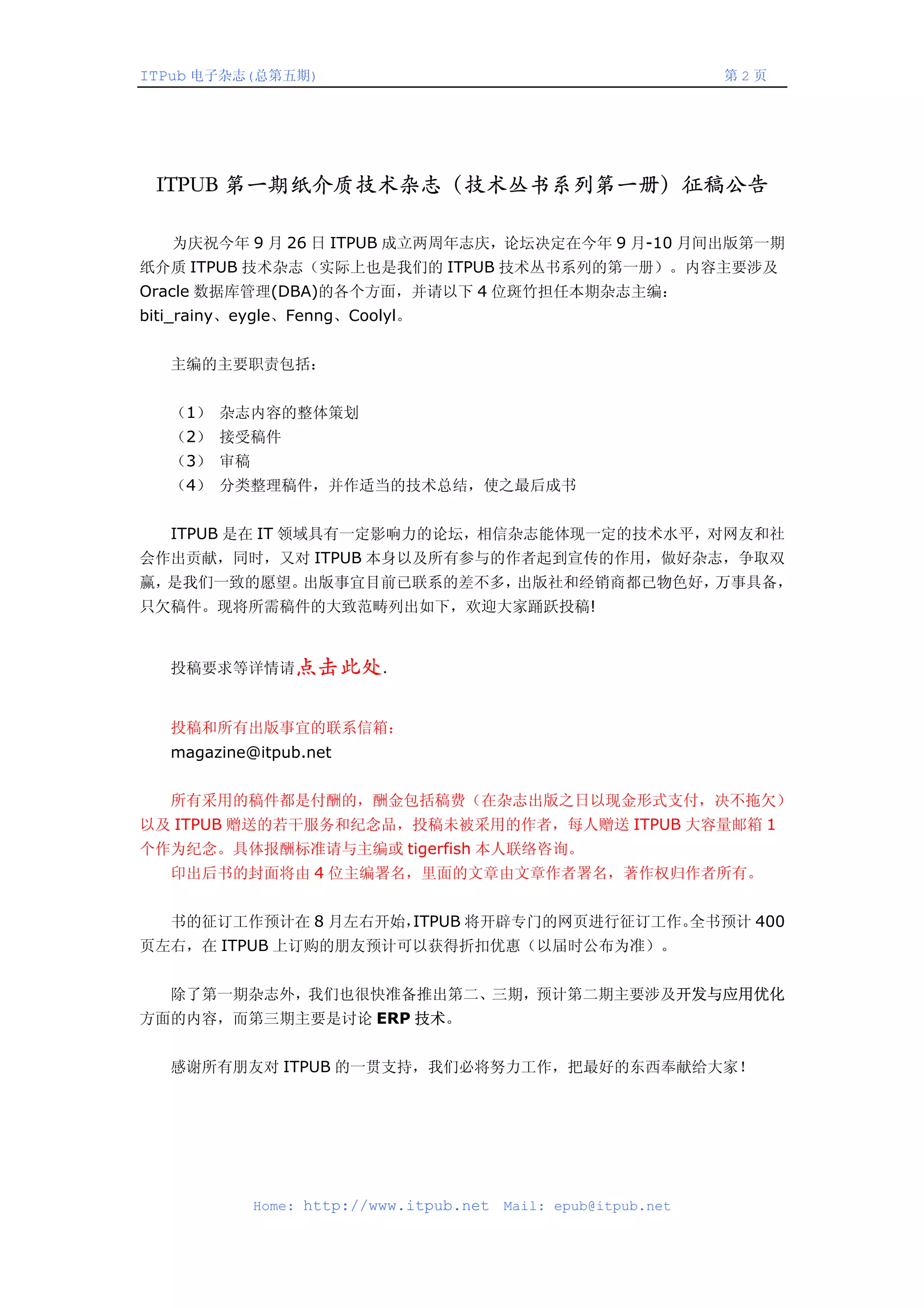 ITPub 电子杂志(总第五期)                                                第2页




 ITPUB 第一期纸介质技术杂志（技术丛书系列第一册）征稿公告

   为庆祝今年 9 月 26 日 ITPUB 成立两周年志庆，论坛决定在今年 9 月-10 月间出版第一期
纸介质 ITPUB 技术杂志（实际上也是我们的 ITPUB 技术丛书系列的第一册）。内容主要涉及
Oracle 数据库管理(DBA)的各个方面，并请以下 4 位斑竹担任本期杂志主编：
biti_rainy、eygle、Fenng、Coolyl。


   主编的主要职责包括：


   （1） 杂志内容的整体策划
   （2） 接受稿件
   （3） 审稿
   （4） 分类整理稿件，并作适当的技术总结，使之最后成书


   ITPUB 是在 IT 领域具有一定影响力的论坛，相信杂志能体现一定的技术水平，对网友和社
会作出贡献，同时，又对 ITPUB 本身以及所有参与的作者起到宣传的作用，做好杂志，争取双
赢，是我们一致的愿望。出版事宜目前已联系的差不多，出版社和经销商都已物色好，万事具备，
只欠稿件。现将所需稿件的大致范畴列出如下，欢迎大家踊跃投稿!


   投稿要求等详情请点击此处．


   投稿和所有出版事宜的联系信箱：
   magazine@itpub.net


   所有采用的稿件都是付酬的，酬金包括稿费（在杂志出版之日以现金形式支付，决不拖欠）
以及 ITPUB 赠送的若干服务和纪念品，投稿未被采用的作者，每人赠送 ITPUB 大容量邮箱 1
个作为纪念。具体报酬标准请与主编或 tigerfish 本人联络咨询。
   印出后书的封面将由 4 位主编署名，里面的文章由文章作者署名，著作权归作者所有。


   书的征订工作预计在 8 月左右开始，
                    ITPUB 将开辟专门的网页进行征订工作。全书预计 400
页左右，在 ITPUB 上订购的朋友预计可以获得折扣优惠（以届时公布为准）。


   除了第一期杂志外，我们也很快准备推出第二、三期，预计第二期主要涉及开发与应用优化
方面的内容，而第三期主要是讨论 ERP 技术。


   感谢所有朋友对 ITPUB 的一贯支持，我们必将努力工作，把最好的东西奉献给大家！




            Home: http://www.itpub.net   Mail: epub@itpub.net
 