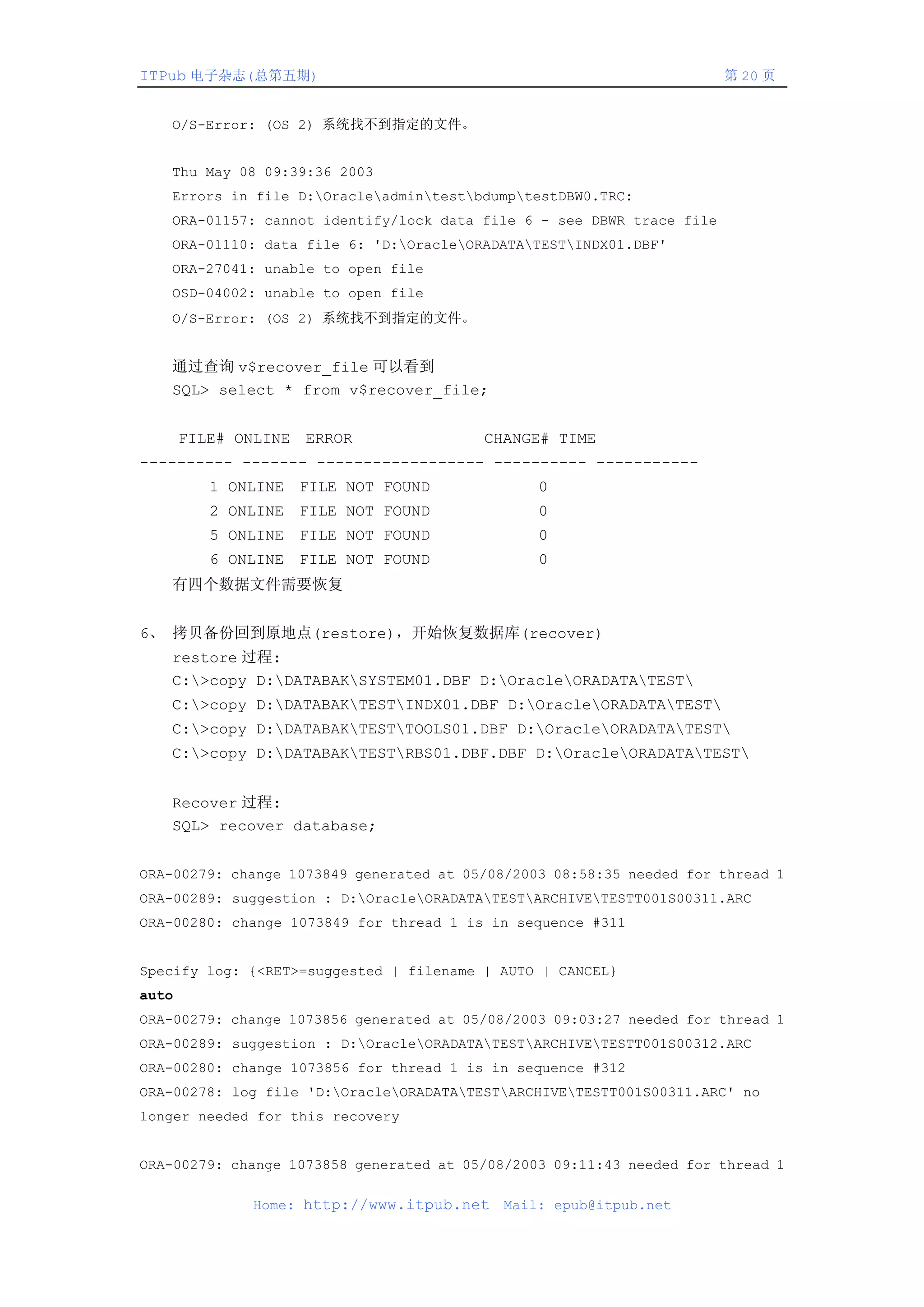 ITPub 电子杂志(总第五期)                                                       第 20 页


   O/S-Error: (OS 2) 系统找不到指定的文件。


   Thu May 08 09:39:36 2003
   Errors in file D:OracleadmintestbdumptestDBW0.TRC:
   ORA-01157: cannot identify/lock data file 6 - see DBWR trace file
   ORA-01110: data file 6: 'D:OracleORADATATESTINDX01.DBF'
   ORA-27041: unable to open file
   OSD-04002: unable to open file
   O/S-Error: (OS 2) 系统找不到指定的文件。


   通过查询 v$recover_file 可以看到
   SQL> select * from v$recover_file;


       FILE# ONLINE ERROR                CHANGE# TIME
---------- ------- ------------------ ---------- -----------
          1 ONLINE FILE NOT FOUND               0
          2 ONLINE FILE NOT FOUND               0
          5 ONLINE FILE NOT FOUND               0
          6 ONLINE FILE NOT FOUND               0
   有四个数据文件需要恢复


6、 拷贝备份回到原地点(restore)，开始恢复数据库(recover)
   restore 过程:
   C:>copy D:DATABAKSYSTEM01.DBF D:OracleORADATATEST
   C:>copy D:DATABAKTESTINDX01.DBF D:OracleORADATATEST
   C:>copy D:DATABAKTESTTOOLS01.DBF D:OracleORADATATEST
   C:>copy D:DATABAKTESTRBS01.DBF.DBF D:OracleORADATATEST


   Recover 过程:
   SQL> recover database;


ORA-00279: change 1073849 generated at 05/08/2003 08:58:35 needed for thread 1
ORA-00289: suggestion : D:OracleORADATATESTARCHIVETESTT001S00311.ARC
ORA-00280: change 1073849 for thread 1 is in sequence #311


Specify log: {<RET>=suggested | filename | AUTO | CANCEL}
auto
ORA-00279: change 1073856 generated at 05/08/2003 09:03:27 needed for thread 1
ORA-00289: suggestion : D:OracleORADATATESTARCHIVETESTT001S00312.ARC
ORA-00280: change 1073856 for thread 1 is in sequence #312
ORA-00278: log file 'D:OracleORADATATESTARCHIVETESTT001S00311.ARC' no
longer needed for this recovery


ORA-00279: change 1073858 generated at 05/08/2003 09:11:43 needed for thread 1

              Home: http://www.itpub.net    Mail: epub@itpub.net
 