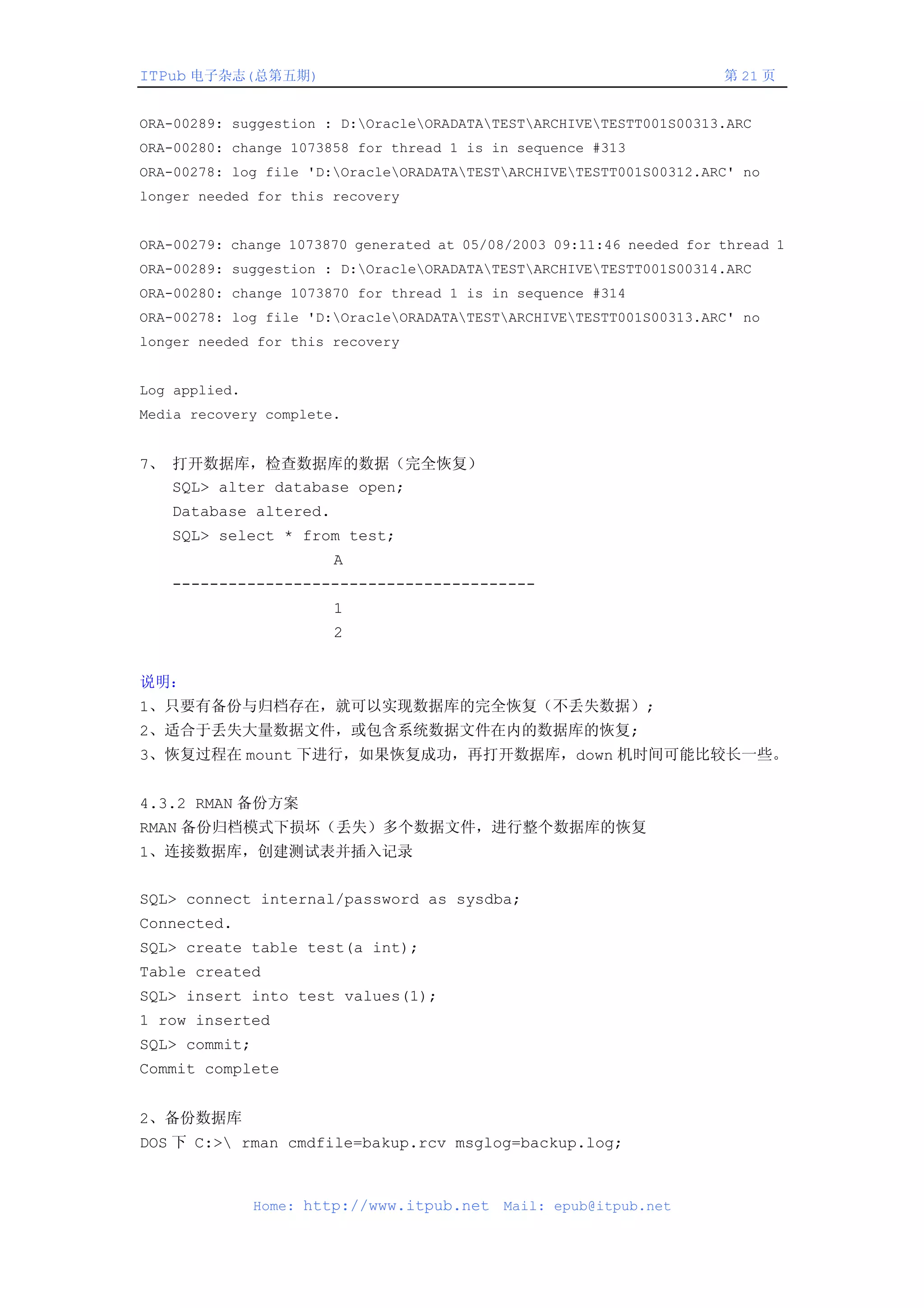 ITPub 电子杂志(总第五期)                                                      第 21 页


ORA-00289: suggestion : D:OracleORADATATESTARCHIVETESTT001S00313.ARC
ORA-00280: change 1073858 for thread 1 is in sequence #313
ORA-00278: log file 'D:OracleORADATATESTARCHIVETESTT001S00312.ARC' no
longer needed for this recovery


ORA-00279: change 1073870 generated at 05/08/2003 09:11:46 needed for thread 1
ORA-00289: suggestion : D:OracleORADATATESTARCHIVETESTT001S00314.ARC
ORA-00280: change 1073870 for thread 1 is in sequence #314
ORA-00278: log file 'D:OracleORADATATESTARCHIVETESTT001S00313.ARC' no
longer needed for this recovery


Log applied.
Media recovery complete.


7、 打开数据库，检查数据库的数据（完全恢复）
   SQL> alter database open;
   Database altered.
   SQL> select * from test;
                       A
   ---------------------------------------
                       1
                       2


说明：
1、只要有备份与归档存在，就可以实现数据库的完全恢复（不丢失数据）;
2、适合于丢失大量数据文件，或包含系统数据文件在内的数据库的恢复;
3、恢复过程在 mount 下进行，如果恢复成功，再打开数据库，down 机时间可能比较长一些。


4.3.2 RMAN 备份方案
RMAN 备份归档模式下损坏（丢失）多个数据文件，进行整个数据库的恢复
1、连接数据库，创建测试表并插入记录


SQL> connect internal/password as sysdba;
Connected.
SQL> create table test(a int);
Table created
SQL> insert into test values(1);
1 row inserted
SQL> commit;
Commit complete


2、备份数据库
DOS 下 C:> rman cmdfile=bakup.rcv msglog=backup.log;



               Home: http://www.itpub.net   Mail: epub@itpub.net
 