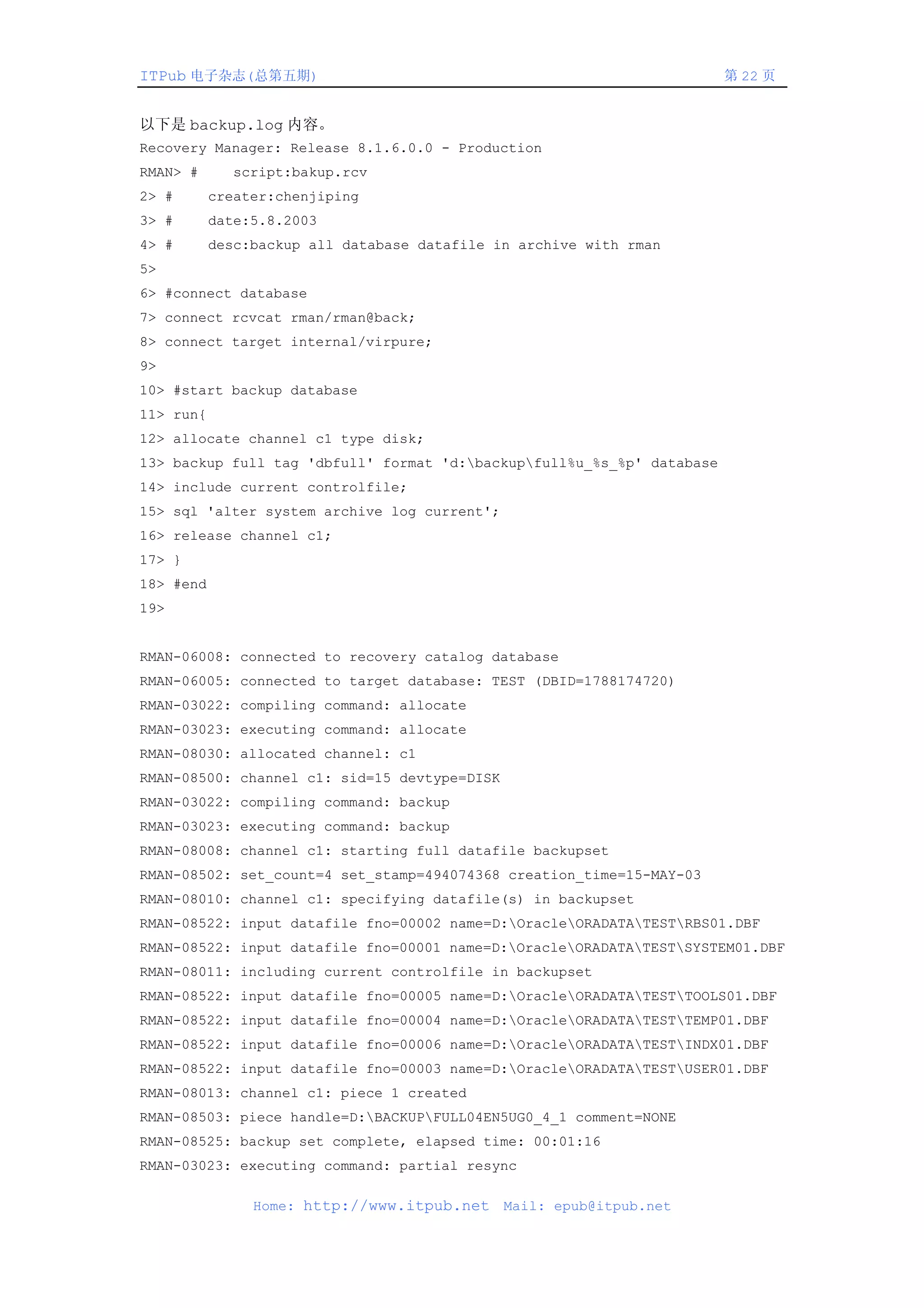 ITPub 电子杂志(总第五期)                                                        第 22 页


以下是 backup.log 内容。
Recovery Manager: Release 8.1.6.0.0 - Production
RMAN> #      script:bakup.rcv
2> #       creater:chenjiping
3> #       date:5.8.2003
4> #       desc:backup all database datafile in archive with rman
5>
6> #connect database
7> connect rcvcat rman/rman@back;
8> connect target internal/virpure;
9>
10> #start backup database
11> run{
12> allocate channel c1 type disk;
13> backup full tag 'dbfull' format 'd:backupfull%u_%s_%p' database
14> include current controlfile;
15> sql 'alter system archive log current';
16> release channel c1;
17> }
18> #end
19>


RMAN-06008: connected to recovery catalog database
RMAN-06005: connected to target database: TEST (DBID=1788174720)
RMAN-03022: compiling command: allocate
RMAN-03023: executing command: allocate
RMAN-08030: allocated channel: c1
RMAN-08500: channel c1: sid=15 devtype=DISK
RMAN-03022: compiling command: backup
RMAN-03023: executing command: backup
RMAN-08008: channel c1: starting full datafile backupset
RMAN-08502: set_count=4 set_stamp=494074368 creation_time=15-MAY-03
RMAN-08010: channel c1: specifying datafile(s) in backupset
RMAN-08522: input datafile fno=00002 name=D:OracleORADATATESTRBS01.DBF
RMAN-08522: input datafile fno=00001 name=D:OracleORADATATESTSYSTEM01.DBF
RMAN-08011: including current controlfile in backupset
RMAN-08522: input datafile fno=00005 name=D:OracleORADATATESTTOOLS01.DBF
RMAN-08522: input datafile fno=00004 name=D:OracleORADATATESTTEMP01.DBF
RMAN-08522: input datafile fno=00006 name=D:OracleORADATATESTINDX01.DBF
RMAN-08522: input datafile fno=00003 name=D:OracleORADATATESTUSER01.DBF
RMAN-08013: channel c1: piece 1 created
RMAN-08503: piece handle=D:BACKUPFULL04EN5UG0_4_1 comment=NONE
RMAN-08525: backup set complete, elapsed time: 00:01:16
RMAN-03023: executing command: partial resync

                Home: http://www.itpub.net    Mail: epub@itpub.net
 