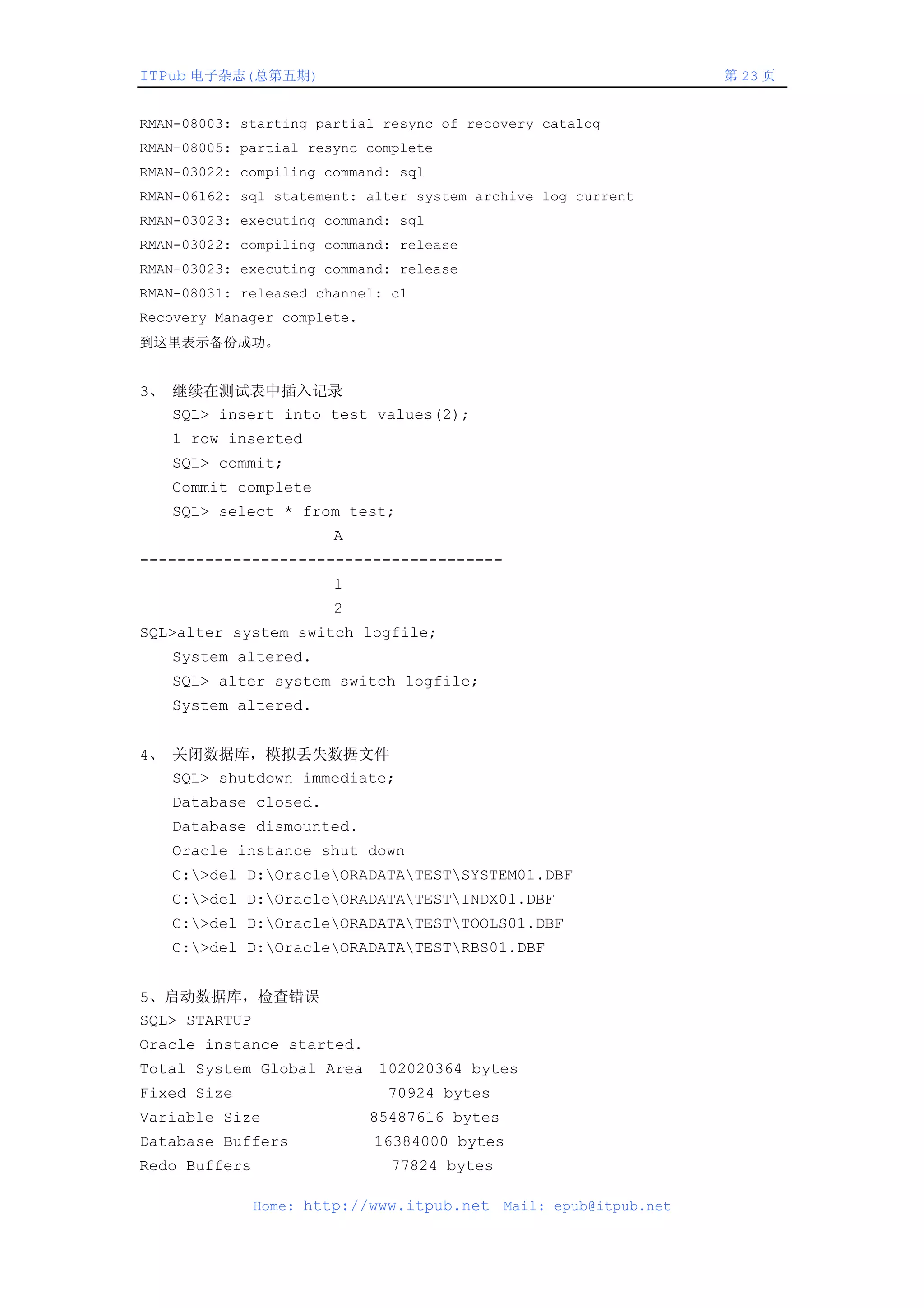 ITPub 电子杂志(总第五期)                                                     第 23 页


RMAN-08003: starting partial resync of recovery catalog
RMAN-08005: partial resync complete
RMAN-03022: compiling command: sql
RMAN-06162: sql statement: alter system archive log current
RMAN-03023: executing command: sql
RMAN-03022: compiling command: release
RMAN-03023: executing command: release
RMAN-08031: released channel: c1
Recovery Manager complete.
到这里表示备份成功。


3、 继续在测试表中插入记录
   SQL> insert into test values(2);
   1 row inserted
   SQL> commit;
   Commit complete
   SQL> select * from test;
                       A
---------------------------------------
                       1
                       2
SQL>alter system switch logfile;
   System altered.
   SQL> alter system switch logfile;
   System altered.


4、 关闭数据库，模拟丢失数据文件
   SQL> shutdown immediate;
   Database closed.
   Database dismounted.
   Oracle instance shut down
   C:>del D:OracleORADATATESTSYSTEM01.DBF
   C:>del D:OracleORADATATESTINDX01.DBF
   C:>del D:OracleORADATATESTTOOLS01.DBF
   C:>del D:OracleORADATATESTRBS01.DBF


5、启动数据库，检查错误
SQL> STARTUP
Oracle instance started.
Total System Global Area 102020364 bytes
Fixed Size                    70924 bytes
Variable Size                85487616 bytes
Database Buffers             16384000 bytes
Redo Buffers                   77824 bytes

               Home: http://www.itpub.net     Mail: epub@itpub.net
 