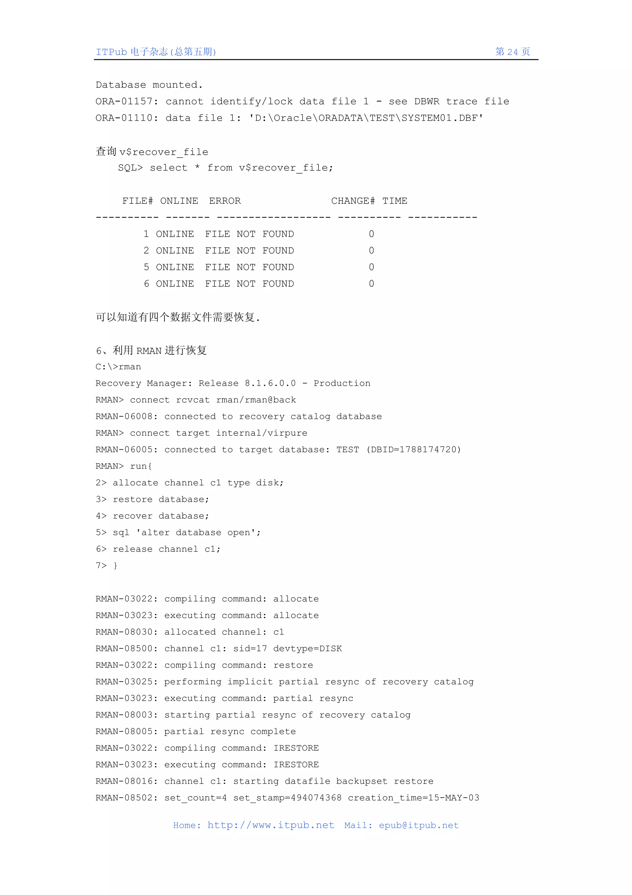 ITPub 电子杂志(总第五期)                                                      第 24 页


Database mounted.
ORA-01157: cannot identify/lock data file 1 - see DBWR trace file
ORA-01110: data file 1: 'D:OracleORADATATESTSYSTEM01.DBF'


查询 v$recover_file
  SQL> select * from v$recover_file;


       FILE# ONLINE ERROR                 CHANGE# TIME
---------- ------- ------------------ ---------- -----------
           1 ONLINE FILE NOT FOUND                0
           2 ONLINE FILE NOT FOUND                0
           5 ONLINE FILE NOT FOUND                0
           6 ONLINE FILE NOT FOUND                0


可以知道有四个数据文件需要恢复.


6、利用 RMAN 进行恢复
C:>rman
Recovery Manager: Release 8.1.6.0.0 - Production
RMAN> connect rcvcat rman/rman@back
RMAN-06008: connected to recovery catalog database
RMAN> connect target internal/virpure
RMAN-06005: connected to target database: TEST (DBID=1788174720)
RMAN> run{
2> allocate channel c1 type disk;
3> restore database;
4> recover database;
5> sql 'alter database open';
6> release channel c1;
7> }


RMAN-03022: compiling command: allocate
RMAN-03023: executing command: allocate
RMAN-08030: allocated channel: c1
RMAN-08500: channel c1: sid=17 devtype=DISK
RMAN-03022: compiling command: restore
RMAN-03025: performing implicit partial resync of recovery catalog
RMAN-03023: executing command: partial resync
RMAN-08003: starting partial resync of recovery catalog
RMAN-08005: partial resync complete
RMAN-03022: compiling command: IRESTORE
RMAN-03023: executing command: IRESTORE
RMAN-08016: channel c1: starting datafile backupset restore
RMAN-08502: set_count=4 set_stamp=494074368 creation_time=15-MAY-03

               Home: http://www.itpub.net     Mail: epub@itpub.net
 