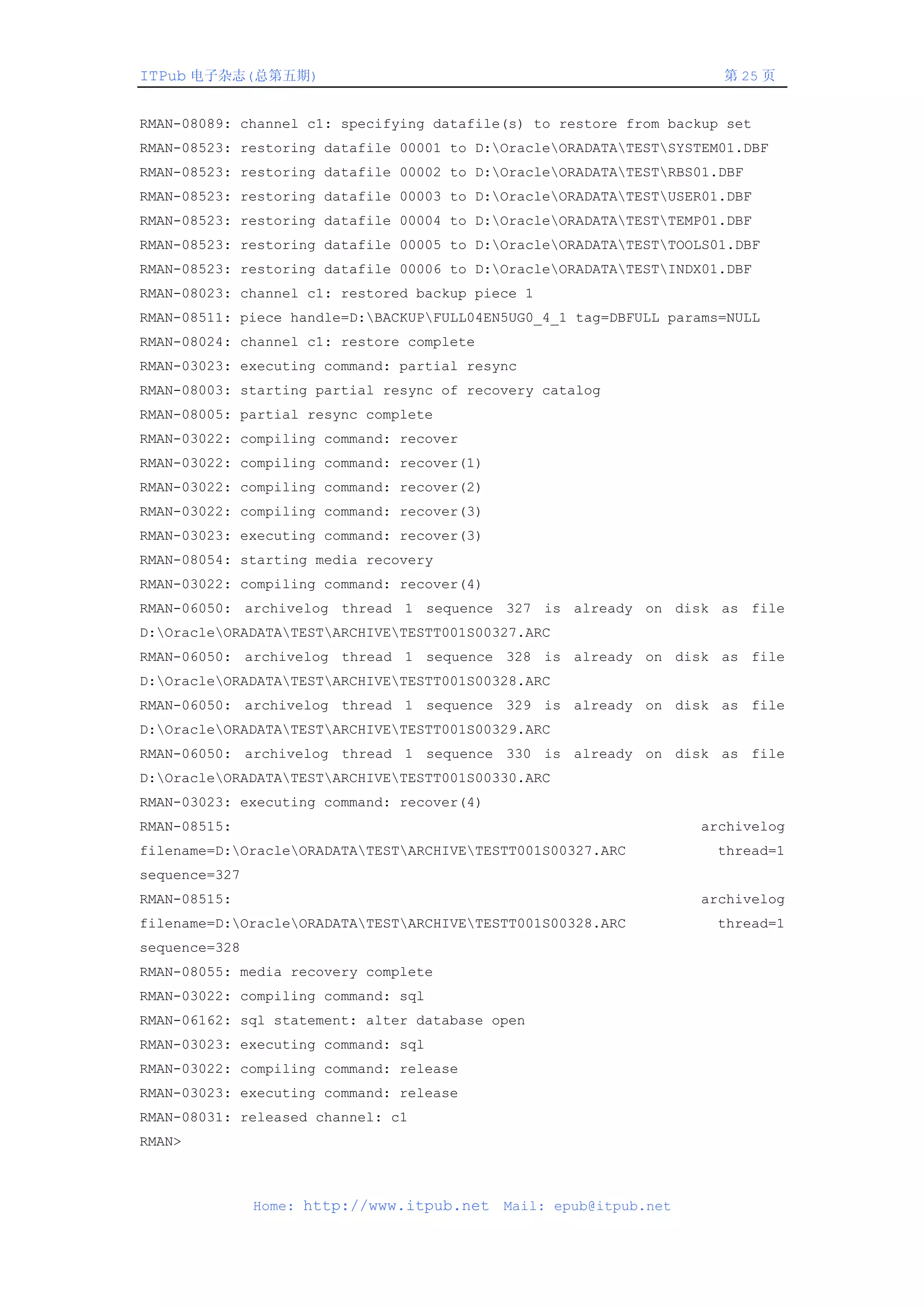 ITPub 电子杂志(总第五期)                                                     第 25 页


RMAN-08089: channel c1: specifying datafile(s) to restore from backup set
RMAN-08523: restoring datafile 00001 to D:OracleORADATATESTSYSTEM01.DBF
RMAN-08523: restoring datafile 00002 to D:OracleORADATATESTRBS01.DBF
RMAN-08523: restoring datafile 00003 to D:OracleORADATATESTUSER01.DBF
RMAN-08523: restoring datafile 00004 to D:OracleORADATATESTTEMP01.DBF
RMAN-08523: restoring datafile 00005 to D:OracleORADATATESTTOOLS01.DBF
RMAN-08523: restoring datafile 00006 to D:OracleORADATATESTINDX01.DBF
RMAN-08023: channel c1: restored backup piece 1
RMAN-08511: piece handle=D:BACKUPFULL04EN5UG0_4_1 tag=DBFULL params=NULL
RMAN-08024: channel c1: restore complete
RMAN-03023: executing command: partial resync
RMAN-08003: starting partial resync of recovery catalog
RMAN-08005: partial resync complete
RMAN-03022: compiling command: recover
RMAN-03022: compiling command: recover(1)
RMAN-03022: compiling command: recover(2)
RMAN-03022: compiling command: recover(3)
RMAN-03023: executing command: recover(3)
RMAN-08054: starting media recovery
RMAN-03022: compiling command: recover(4)
RMAN-06050: archivelog thread 1 sequence 327 is already on disk as file
D:OracleORADATATESTARCHIVETESTT001S00327.ARC
RMAN-06050: archivelog thread 1 sequence 328 is already on disk as file
D:OracleORADATATESTARCHIVETESTT001S00328.ARC
RMAN-06050: archivelog thread 1 sequence 329 is already on disk as file
D:OracleORADATATESTARCHIVETESTT001S00329.ARC
RMAN-06050: archivelog thread 1 sequence 330 is already on disk as file
D:OracleORADATATESTARCHIVETESTT001S00330.ARC
RMAN-03023: executing command: recover(4)
RMAN-08515:                                                        archivelog
filename=D:OracleORADATATESTARCHIVETESTT001S00327.ARC          thread=1
sequence=327
RMAN-08515:                                                        archivelog
filename=D:OracleORADATATESTARCHIVETESTT001S00328.ARC          thread=1
sequence=328
RMAN-08055: media recovery complete
RMAN-03022: compiling command: sql
RMAN-06162: sql statement: alter database open
RMAN-03023: executing command: sql
RMAN-03022: compiling command: release
RMAN-03023: executing command: release
RMAN-08031: released channel: c1
RMAN>



               Home: http://www.itpub.net   Mail: epub@itpub.net
 