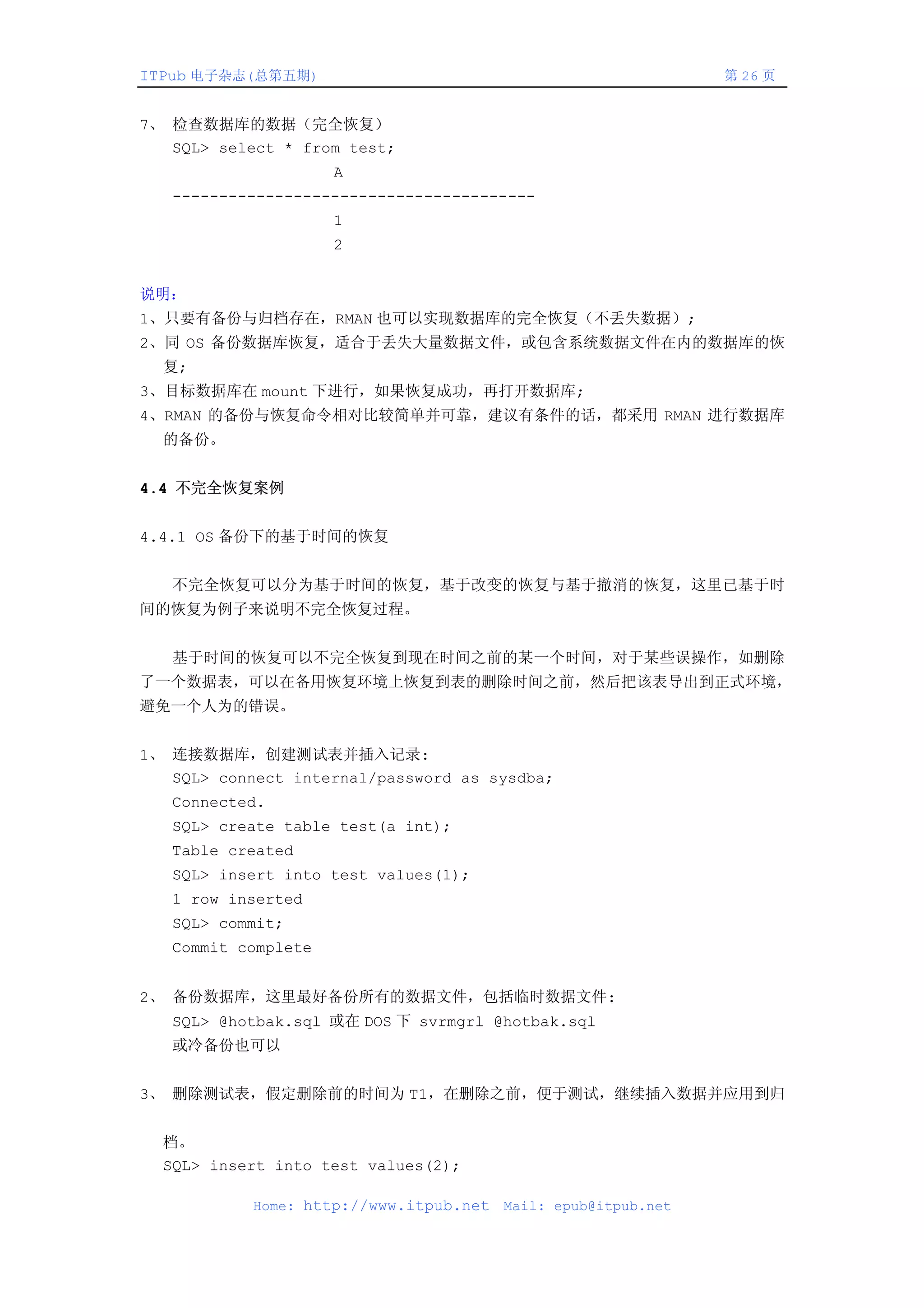 ITPub 电子杂志(总第五期)                                                第 26 页


7、 检查数据库的数据（完全恢复）
   SQL> select * from test;
                     A
   ---------------------------------------
                     1
                     2


说明：
1、只要有备份与归档存在，RMAN 也可以实现数据库的完全恢复（不丢失数据）;
2、同 OS 备份数据库恢复，适合于丢失大量数据文件，或包含系统数据文件在内的数据库的恢
  复;
3、目标数据库在 mount 下进行，如果恢复成功，再打开数据库;
4、RMAN 的备份与恢复命令相对比较简单并可靠，建议有条件的话，都采用 RMAN 进行数据库
  的备份。


4.4 不完全恢复案例


4.4.1 OS 备份下的基于时间的恢复


   不完全恢复可以分为基于时间的恢复，基于改变的恢复与基于撤消的恢复，这里已基于时
间的恢复为例子来说明不完全恢复过程。


   基于时间的恢复可以不完全恢复到现在时间之前的某一个时间，对于某些误操作，如删除
了一个数据表，可以在备用恢复环境上恢复到表的删除时间之前，然后把该表导出到正式环境，
避免一个人为的错误。


1、 连接数据库，创建测试表并插入记录:
   SQL> connect internal/password as sysdba;
   Connected.
   SQL> create table test(a int);
   Table created
   SQL> insert into test values(1);
   1 row inserted
   SQL> commit;
   Commit complete


2、 备份数据库，这里最好备份所有的数据文件，包括临时数据文件:
   SQL> @hotbak.sql 或在 DOS 下 svrmgrl @hotbak.sql
   或冷备份也可以


3、 删除测试表，假定删除前的时间为 T1，在删除之前，便于测试，继续插入数据并应用到归


  档。
  SQL> insert into test values(2);

            Home: http://www.itpub.net   Mail: epub@itpub.net
 