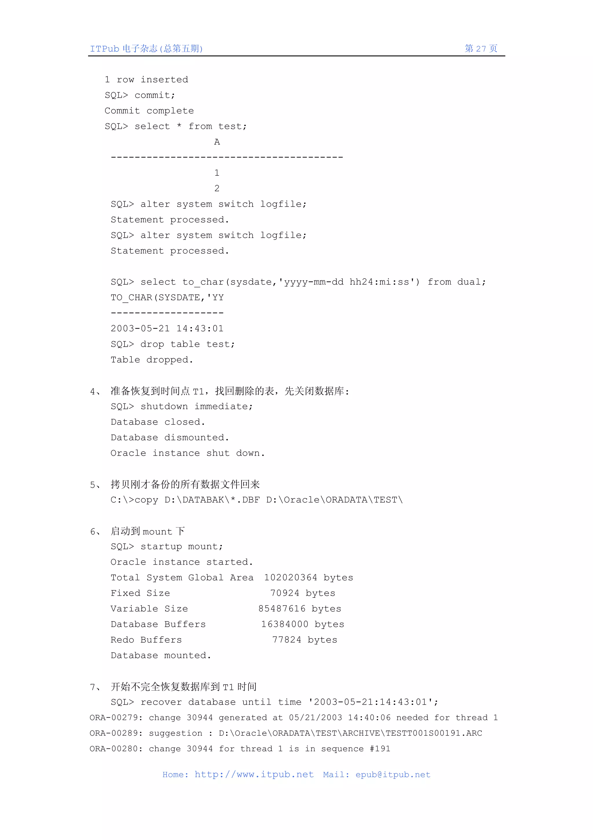 ITPub 电子杂志(总第五期)                                                     第 27 页


  1 row inserted
  SQL> commit;
  Commit complete
  SQL> select * from test;
                       A
   ---------------------------------------
                       1
                       2
   SQL> alter system switch logfile;
   Statement processed.
   SQL> alter system switch logfile;
   Statement processed.


   SQL> select to_char(sysdate,'yyyy-mm-dd hh24:mi:ss') from dual;
   TO_CHAR(SYSDATE,'YY
   -------------------
   2003-05-21 14:43:01
   SQL> drop table test;
   Table dropped.


4、 准备恢复到时间点 T1，找回删除的表，先关闭数据库:
   SQL> shutdown immediate;
   Database closed.
   Database dismounted.
   Oracle instance shut down.


5、 拷贝刚才备份的所有数据文件回来
   C:>copy D:DATABAK*.DBF D:OracleORADATATEST


6、 启动到 mount 下
   SQL> startup mount;
   Oracle instance started.
   Total System Global Area 102020364 bytes
   Fixed Size                    70924 bytes
   Variable Size               85487616 bytes
   Database Buffers            16384000 bytes
   Redo Buffers                  77824 bytes
   Database mounted.


7、 开始不完全恢复数据库到 T1 时间
   SQL> recover database until time '2003-05-21:14:43:01';
ORA-00279: change 30944 generated at 05/21/2003 14:40:06 needed for thread 1
ORA-00289: suggestion : D:OracleORADATATESTARCHIVETESTT001S00191.ARC
ORA-00280: change 30944 for thread 1 is in sequence #191

             Home: http://www.itpub.net    Mail: epub@itpub.net
 
