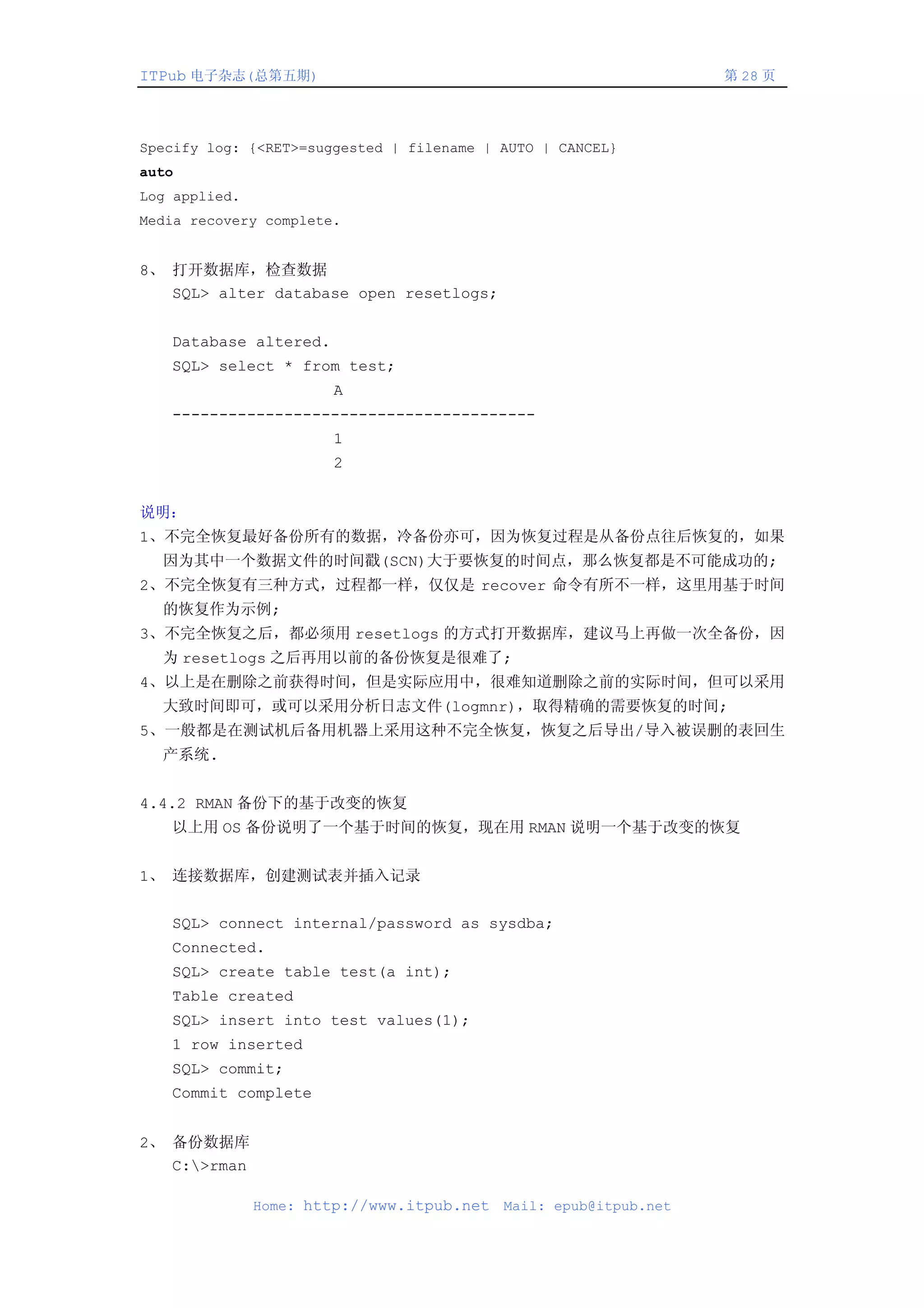 ITPub 电子杂志(总第五期)                                                   第 28 页




Specify log: {<RET>=suggested | filename | AUTO | CANCEL}
auto
Log applied.
Media recovery complete.


8、 打开数据库，检查数据
   SQL> alter database open resetlogs;


   Database altered.
   SQL> select * from test;
                       A
   ---------------------------------------
                       1
                       2


说明：
1、不完全恢复最好备份所有的数据，冷备份亦可，因为恢复过程是从备份点往后恢复的，如果
  因为其中一个数据文件的时间戳(SCN)大于要恢复的时间点，那么恢复都是不可能成功的;
2、不完全恢复有三种方式，过程都一样，仅仅是 recover 命令有所不一样，这里用基于时间
  的恢复作为示例;
3、不完全恢复之后，都必须用 resetlogs 的方式打开数据库，建议马上再做一次全备份，因
  为 resetlogs 之后再用以前的备份恢复是很难了;
4、以上是在删除之前获得时间，但是实际应用中，很难知道删除之前的实际时间，但可以采用
  大致时间即可，或可以采用分析日志文件(logmnr)，取得精确的需要恢复的时间;
5、一般都是在测试机后备用机器上采用这种不完全恢复，恢复之后导出/导入被误删的表回生
  产系统.


4.4.2 RMAN 备份下的基于改变的恢复
   以上用 OS 备份说明了一个基于时间的恢复，现在用 RMAN 说明一个基于改变的恢复


1、 连接数据库，创建测试表并插入记录


   SQL> connect internal/password as sysdba;
   Connected.
   SQL> create table test(a int);
   Table created
   SQL> insert into test values(1);
   1 row inserted
   SQL> commit;
   Commit complete


2、 备份数据库
   C:>rman

               Home: http://www.itpub.net   Mail: epub@itpub.net
 