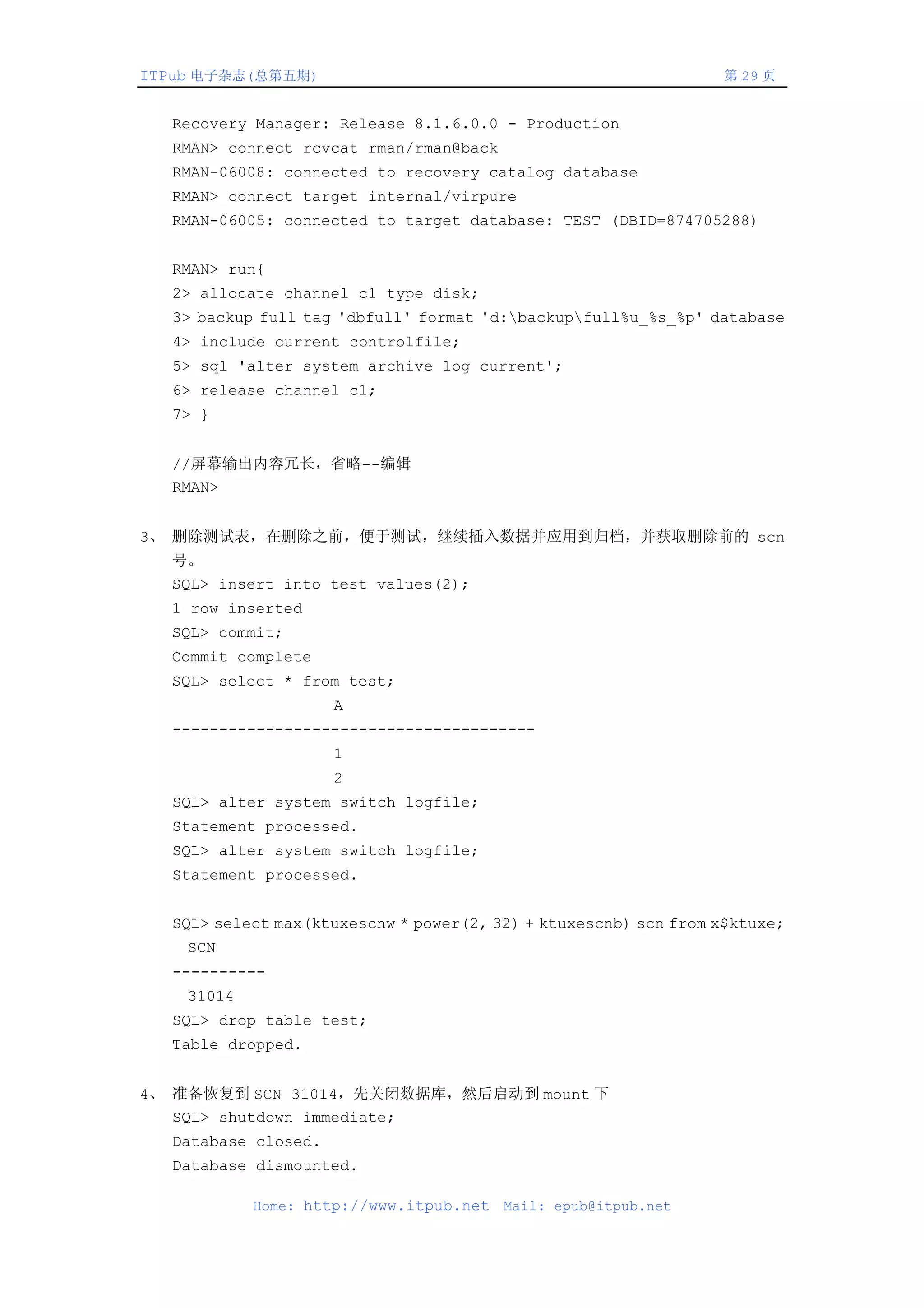ITPub 电子杂志(总第五期)                                                 第 29 页


  Recovery Manager: Release 8.1.6.0.0 - Production
  RMAN> connect rcvcat rman/rman@back
  RMAN-06008: connected to recovery catalog database
  RMAN> connect target internal/virpure
  RMAN-06005: connected to target database: TEST (DBID=874705288)


  RMAN> run{
  2> allocate channel c1 type disk;
  3> backup full tag 'dbfull' format 'd:backupfull%u_%s_%p' database
  4> include current controlfile;
  5> sql 'alter system archive log current';
  6> release channel c1;
  7> }


  //屏幕输出内容冗长，省略--编辑
  RMAN>


3、 删除测试表，在删除之前，便于测试，继续插入数据并应用到归档，并获取删除前的 scn
  号。
  SQL> insert into test values(2);
  1 row inserted
  SQL> commit;
  Commit complete
  SQL> select * from test;
                     A
  ---------------------------------------
                     1
                     2
  SQL> alter system switch logfile;
  Statement processed.
  SQL> alter system switch logfile;
  Statement processed.


  SQL> select max(ktuxescnw * power(2, 32) + ktuxescnb) scn from x$ktuxe;
    SCN
  ----------
    31014
  SQL> drop table test;
  Table dropped.


4、 准备恢复到 SCN 31014，先关闭数据库，然后启动到 mount 下
   SQL> shutdown immediate;
  Database closed.
  Database dismounted.

            Home: http://www.itpub.net   Mail: epub@itpub.net
 