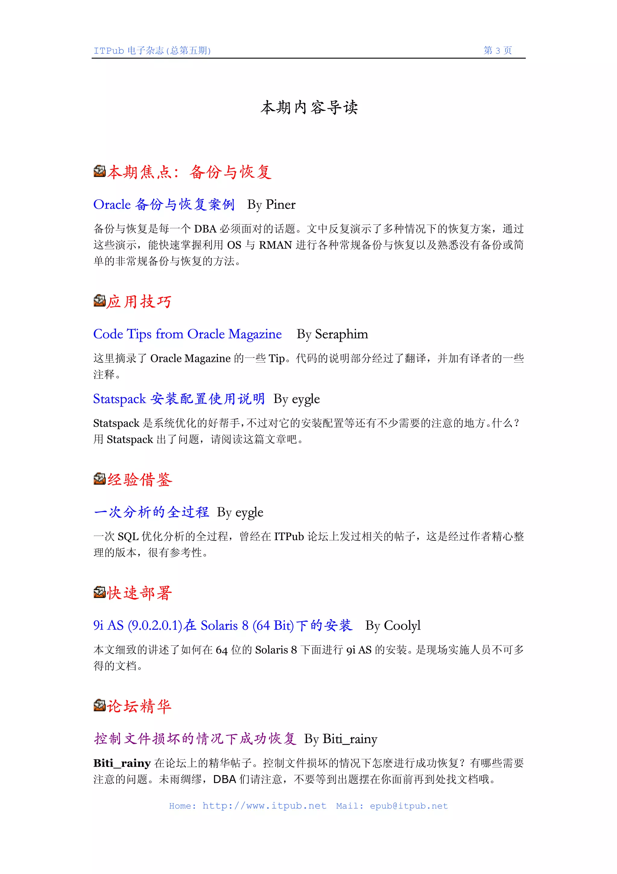 ITPub 电子杂志(总第五期)                                                第3页




                          本期内容导读


 本期焦点：备份与恢复
Oracle 备份与恢复案例 By Piner
备份与恢复是每一个 DBA 必须面对的话题。文中反复演示了多种情况下的恢复方案，通过
这些演示，能快速掌握利用 OS 与 RMAN 进行各种常规备份与恢复以及熟悉没有备份或简
单的非常规备份与恢复的方法。


 应用技巧
Code Tips from Oracle Magazine   By Seraphim
这里摘录了 Oracle Magazine 的一些 Tip。代码的说明部分经过了翻译，并加有译者的一些
注释。

Statspack 安装配置使用说明 By eygle
Statspack 是系统优化的好帮手，不过对它的安装配置等还有不少需要的注意的地方。什么？
用 Statspack 出了问题，请阅读这篇文章吧。


 经验借鉴
一次分析的全过程 By eygle
一次 SQL 优化分析的全过程，曾经在 ITPub 论坛上发过相关的帖子，这是经过作者精心整
理的版本，很有参考性。


 快速部署
9i AS (9.0.2.0.1)在 Solaris 8 (64 Bit)下的安装 By Coolyl
本文细致的讲述了如何在 64 位的 Solaris 8 下面进行 9i AS 的安装。是现场实施人员不可多
得的文档。


 论坛精华
控制文件损坏的情况下成功恢复 By Biti_rainy
Biti_rainy 在论坛上的精华帖子。控制文件损坏的情况下怎麽进行成功恢复？有哪些需要
注意的问题。未雨绸缪，DBA 们请注意，不要等到出题摆在你面前再到处找文档哦。

            Home: http://www.itpub.net   Mail: epub@itpub.net
 