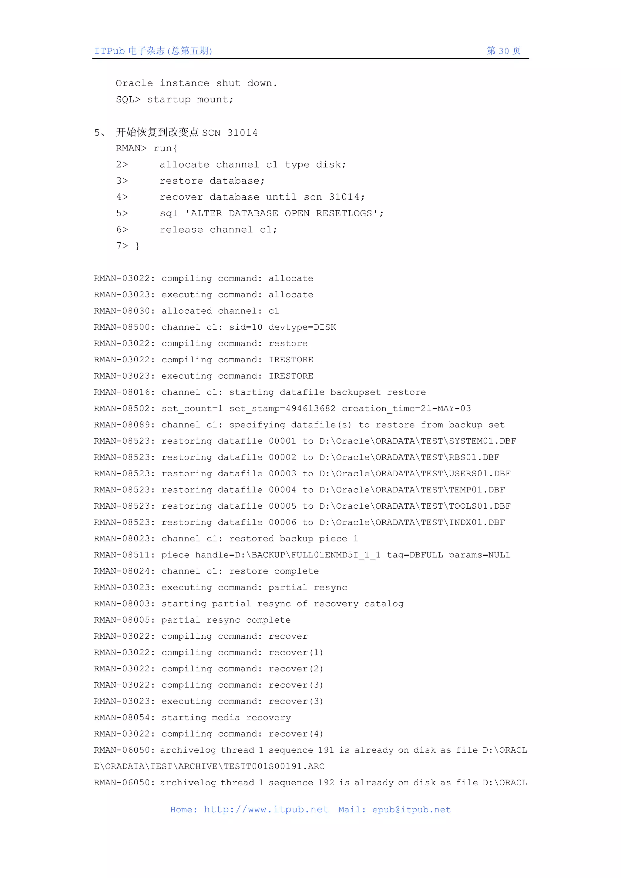 ITPub 电子杂志(总第五期)                                                        第 30 页


    Oracle instance shut down.
    SQL> startup mount;


5、 开始恢复到改变点 SCN 31014
   RMAN> run{
    2>      allocate channel c1 type disk;
    3>      restore database;
    4>      recover database until scn 31014;
    5>      sql 'ALTER DATABASE OPEN RESETLOGS';
    6>      release channel c1;
    7> }


RMAN-03022: compiling command: allocate
RMAN-03023: executing command: allocate
RMAN-08030: allocated channel: c1
RMAN-08500: channel c1: sid=10 devtype=DISK
RMAN-03022: compiling command: restore
RMAN-03022: compiling command: IRESTORE
RMAN-03023: executing command: IRESTORE
RMAN-08016: channel c1: starting datafile backupset restore
RMAN-08502: set_count=1 set_stamp=494613682 creation_time=21-MAY-03
RMAN-08089: channel c1: specifying datafile(s) to restore from backup set
RMAN-08523: restoring datafile 00001 to D:OracleORADATATESTSYSTEM01.DBF
RMAN-08523: restoring datafile 00002 to D:OracleORADATATESTRBS01.DBF
RMAN-08523: restoring datafile 00003 to D:OracleORADATATESTUSERS01.DBF
RMAN-08523: restoring datafile 00004 to D:OracleORADATATESTTEMP01.DBF
RMAN-08523: restoring datafile 00005 to D:OracleORADATATESTTOOLS01.DBF
RMAN-08523: restoring datafile 00006 to D:OracleORADATATESTINDX01.DBF
RMAN-08023: channel c1: restored backup piece 1
RMAN-08511: piece handle=D:BACKUPFULL01ENMD5I_1_1 tag=DBFULL params=NULL
RMAN-08024: channel c1: restore complete
RMAN-03023: executing command: partial resync
RMAN-08003: starting partial resync of recovery catalog
RMAN-08005: partial resync complete
RMAN-03022: compiling command: recover
RMAN-03022: compiling command: recover(1)
RMAN-03022: compiling command: recover(2)
RMAN-03022: compiling command: recover(3)
RMAN-03023: executing command: recover(3)
RMAN-08054: starting media recovery
RMAN-03022: compiling command: recover(4)
RMAN-06050: archivelog thread 1 sequence 191 is already on disk as file D:ORACL
EORADATATESTARCHIVETESTT001S00191.ARC
RMAN-06050: archivelog thread 1 sequence 192 is already on disk as file D:ORACL

              Home: http://www.itpub.net      Mail: epub@itpub.net
 