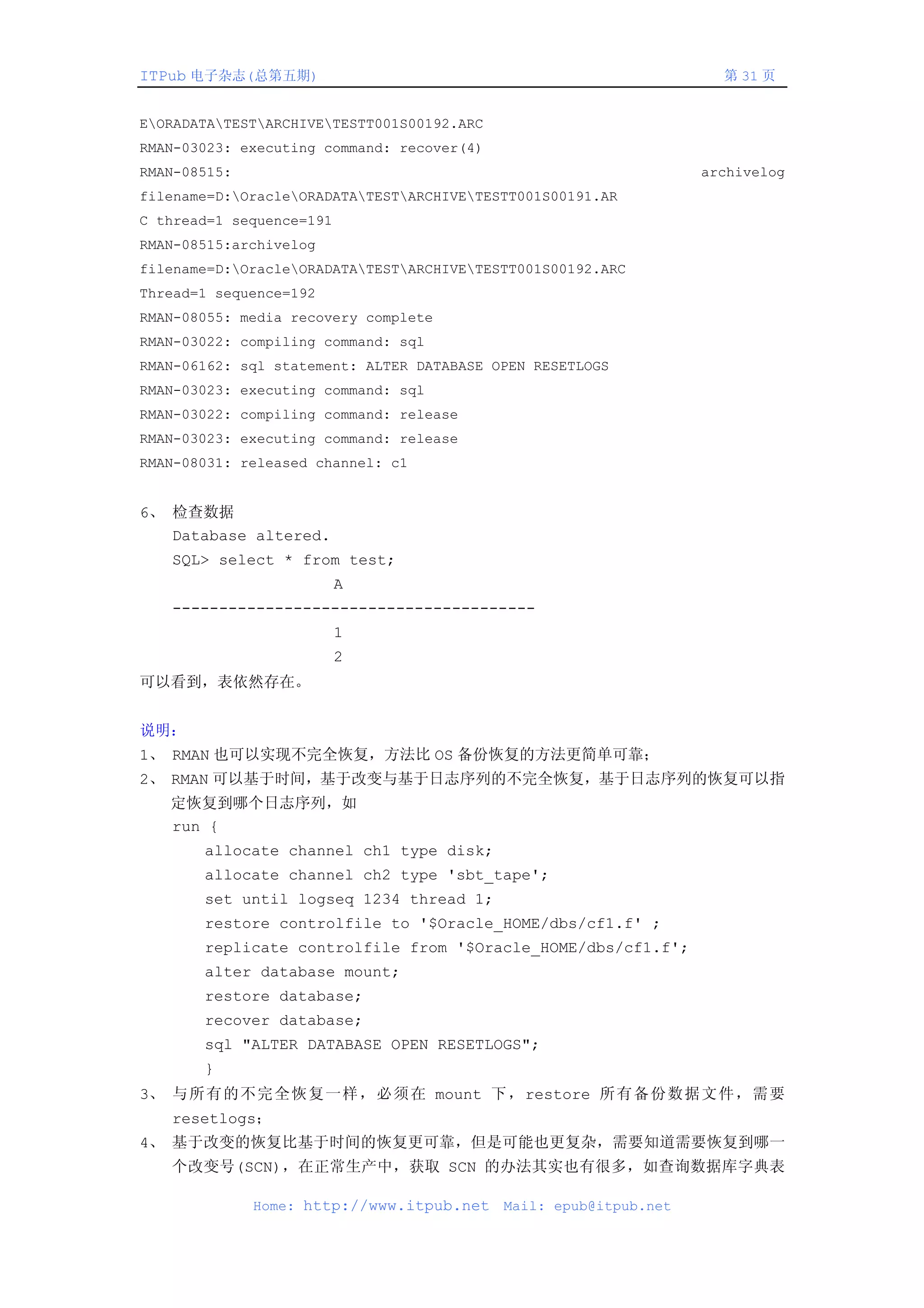ITPub 电子杂志(总第五期)                                                     第 31 页


EORADATATESTARCHIVETESTT001S00192.ARC
RMAN-03023: executing command: recover(4)
RMAN-08515:                                                        archivelog
filename=D:OracleORADATATESTARCHIVETESTT001S00191.AR
C thread=1 sequence=191
RMAN-08515:archivelog
filename=D:OracleORADATATESTARCHIVETESTT001S00192.ARC
Thread=1 sequence=192
RMAN-08055: media recovery complete
RMAN-03022: compiling command: sql
RMAN-06162: sql statement: ALTER DATABASE OPEN RESETLOGS
RMAN-03023: executing command: sql
RMAN-03022: compiling command: release
RMAN-03023: executing command: release
RMAN-08031: released channel: c1


6、 检查数据
   Database altered.
   SQL> select * from test;
                          A
   ---------------------------------------
                          1
                          2
可以看到，表依然存在。


说明：
1、 RMAN 也可以实现不完全恢复，方法比 OS 备份恢复的方法更简单可靠；
2、 RMAN 可以基于时间，基于改变与基于日志序列的不完全恢复，基于日志序列的恢复可以指
   定恢复到哪个日志序列，如
   run {
       allocate channel ch1 type disk;
       allocate channel ch2 type 'sbt_tape';
       set until logseq 1234 thread 1;
       restore controlfile to '$Oracle_HOME/dbs/cf1.f' ;
       replicate controlfile from '$Oracle_HOME/dbs/cf1.f';
       alter database mount;
       restore database;
       recover database;
       sql "ALTER DATABASE OPEN RESETLOGS";
       }
3、 与所有的不完全恢复一样，必须在 mount 下，restore 所有备份数据文件，需要
   resetlogs；
4、 基于改变的恢复比基于时间的恢复更可靠，但是可能也更复杂，需要知道需要恢复到哪一
   个改变号(SCN)，在正常生产中，获取 SCN 的办法其实也有很多，如查询数据库字典表

              Home: http://www.itpub.net    Mail: epub@itpub.net
 