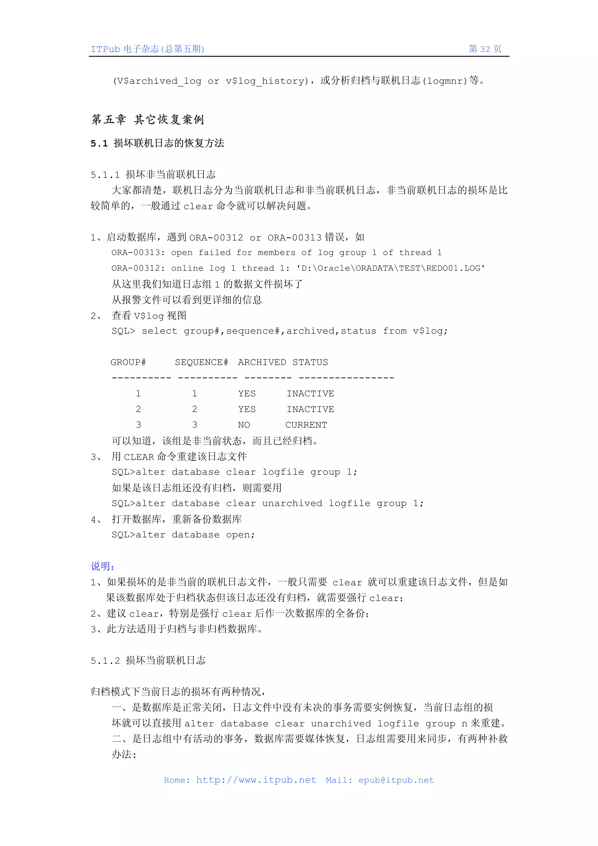 ITPub 电子杂志(总第五期)                                                    第 32 页


   (V$archived_log or v$log_history)，或分析归档与联机日志(logmnr)等。


第五章 其它恢复案例
5.1 损坏联机日志的恢复方法


5.1.1 损坏非当前联机日志
   大家都清楚，联机日志分为当前联机日志和非当前联机日志，非当前联机日志的损坏是比
较简单的，一般通过 clear 命令就可以解决问题。


1、启动数据库，遇到 ORA-00312 or ORA-00313 错误，如
   ORA-00313: open failed for members of log group 1 of thread 1
   ORA-00312: online log 1 thread 1: 'D:OracleORADATATESTREDO01.LOG'
   从这里我们知道日志组 1 的数据文件损坏了
   从报警文件可以看到更详细的信息
2、 查看 V$log 视图
   SQL> select group#,sequence#,archived,status from v$log;


   GROUP#     SEQUENCE# ARCHIVED STATUS
   ---------- ---------- -------- ----------------
       1         1        YES      INACTIVE
       2         2        YES      INACTIVE
       3         3        NO       CURRENT
   可以知道，该组是非当前状态，而且已经归档。
3、 用 CLEAR 命令重建该日志文件
   SQL>alter database clear logfile group 1;
   如果是该日志组还没有归档，则需要用
   SQL>alter database clear unarchived logfile group 1;
4、 打开数据库，重新备份数据库
   SQL>alter database open;


说明：
1、如果损坏的是非当前的联机日志文件，一般只需要 clear 就可以重建该日志文件，但是如
  果该数据库处于归档状态但该日志还没有归档，就需要强行 clear；
2、建议 clear，特别是强行 clear 后作一次数据库的全备份；
3、此方法适用于归档与非归档数据库。


5.1.2 损坏当前联机日志


归档模式下当前日志的损坏有两种情况，
   一、是数据库是正常关闭，日志文件中没有未决的事务需要实例恢复，当前日志组的损
   坏就可以直接用 alter database clear unarchived logfile group n 来重建。
   二、是日志组中有活动的事务，数据库需要媒体恢复，日志组需要用来同步，有两种补救
   办法:

            Home: http://www.itpub.net    Mail: epub@itpub.net
 