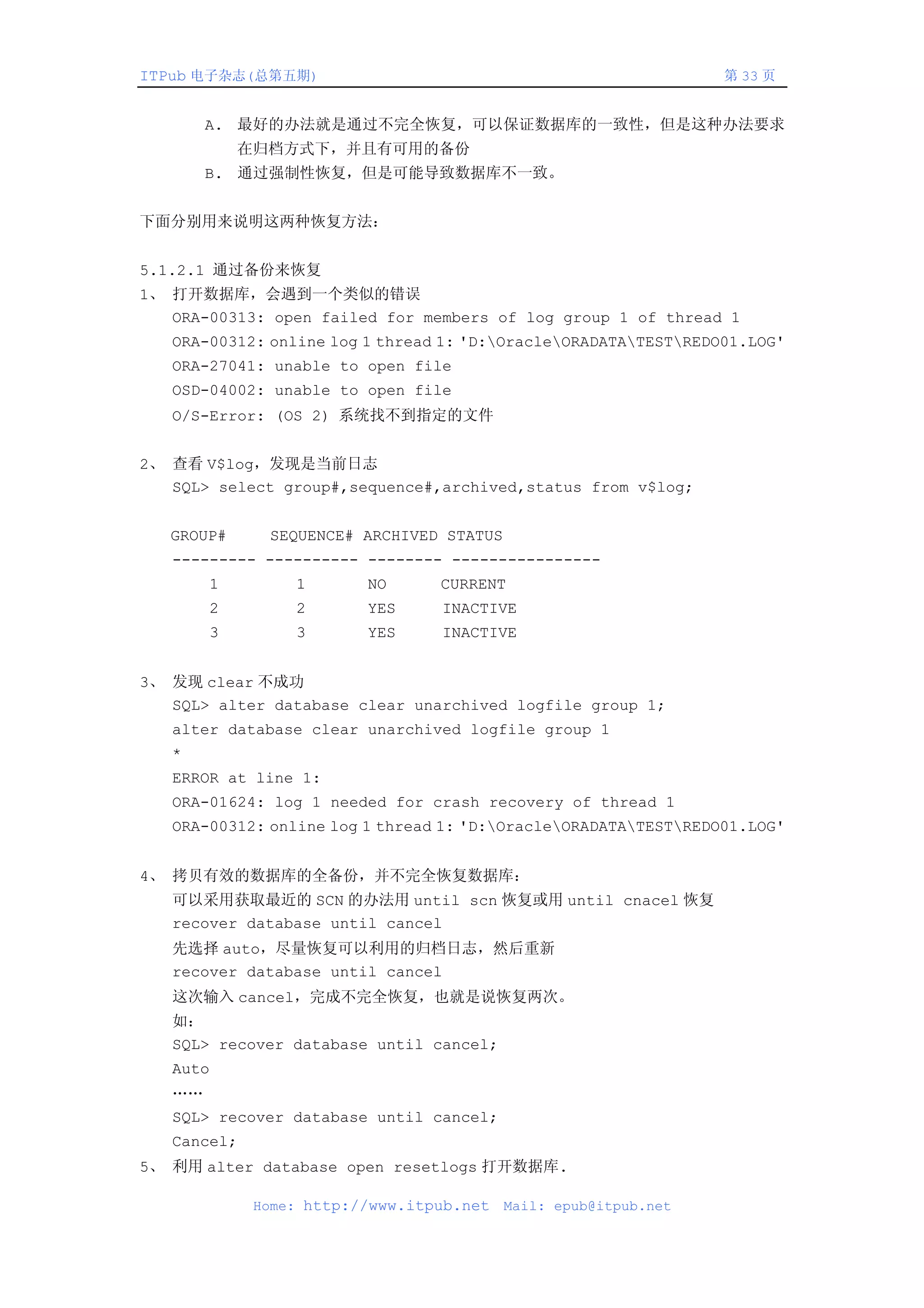 ITPub 电子杂志(总第五期)                                                 第 33 页


       A. 最好的办法就是通过不完全恢复，可以保证数据库的一致性，但是这种办法要求
            在归档方式下，并且有可用的备份
       B. 通过强制性恢复，但是可能导致数据库不一致。


下面分别用来说明这两种恢复方法：


5.1.2.1 通过备份来恢复
1、 打开数据库，会遇到一个类似的错误
   ORA-00313: open failed for members of log group 1 of thread 1
   ORA-00312: online log 1 thread 1: 'D:OracleORADATATESTREDO01.LOG'
   ORA-27041: unable to open file
   OSD-04002: unable to open file
   O/S-Error: (OS 2) 系统找不到指定的文件


2、 查看 V$log，发现是当前日志
   SQL> select group#,sequence#,archived,status from v$log;


   GROUP#     SEQUENCE# ARCHIVED STATUS
   --------- ---------- -------- ----------------
       1         1       NO      CURRENT
       2         2       YES     INACTIVE
       3         3       YES     INACTIVE


3、 发现 clear 不成功
   SQL> alter database clear unarchived logfile group 1;
   alter database clear unarchived logfile group 1
   *
   ERROR at line 1:
   ORA-01624: log 1 needed for crash recovery of thread 1
   ORA-00312: online log 1 thread 1: 'D:OracleORADATATESTREDO01.LOG'


4、 拷贝有效的数据库的全备份，并不完全恢复数据库：
   可以采用获取最近的 SCN 的办法用 until scn 恢复或用 until cnacel 恢复
   recover database until cancel
   先选择 auto，尽量恢复可以利用的归档日志，然后重新
   recover database until cancel
   这次输入 cancel，完成不完全恢复，也就是说恢复两次。
   如：
   SQL> recover database until cancel;
   Auto
   ……
   SQL> recover database until cancel;
   Cancel;
5、 利用 alter database open resetlogs 打开数据库.

             Home: http://www.itpub.net   Mail: epub@itpub.net
 