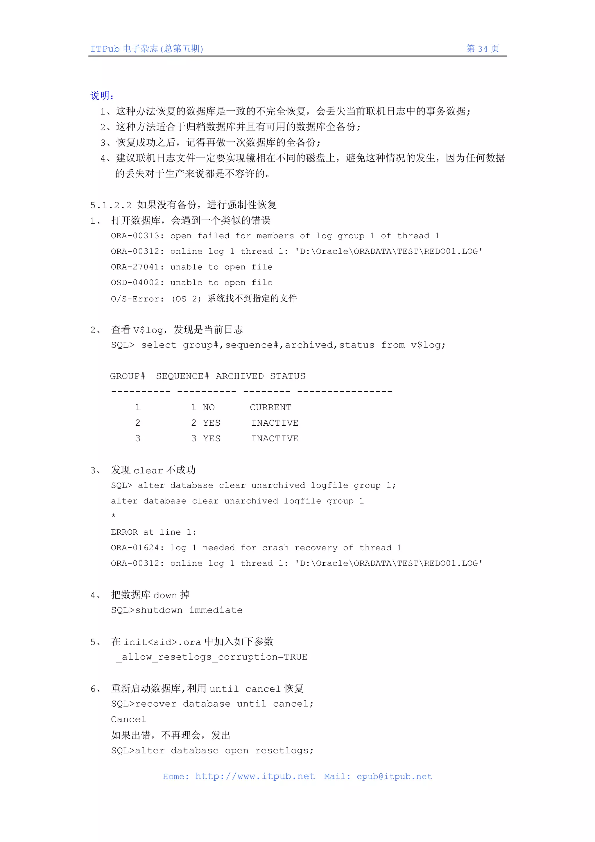 ITPub 电子杂志(总第五期)                                                    第 34 页




说明：
 1、这种办法恢复的数据库是一致的不完全恢复，会丢失当前联机日志中的事务数据;
 2、这种方法适合于归档数据库并且有可用的数据库全备份;
 3、恢复成功之后，记得再做一次数据库的全备份;
 4、建议联机日志文件一定要实现镜相在不同的磁盘上，避免这种情况的发生，因为任何数据
    的丢失对于生产来说都是不容许的。


5.1.2.2 如果没有备份，进行强制性恢复
1、 打开数据库，会遇到一个类似的错误
   ORA-00313: open failed for members of log group 1 of thread 1
   ORA-00312: online log 1 thread 1: 'D:OracleORADATATESTREDO01.LOG'
   ORA-27041: unable to open file
   OSD-04002: unable to open file
   O/S-Error: (OS 2) 系统找不到指定的文件


2、 查看 V$log，发现是当前日志
   SQL> select group#,sequence#,archived,status from v$log;


   GROUP# SEQUENCE# ARCHIVED STATUS
   ---------- ---------- -------- ----------------
       1         1 NO       CURRENT
       2         2 YES      INACTIVE
       3         3 YES      INACTIVE


3、 发现 clear 不成功
   SQL> alter database clear unarchived logfile group 1;
   alter database clear unarchived logfile group 1
   *
   ERROR at line 1:
   ORA-01624: log 1 needed for crash recovery of thread 1
   ORA-00312: online log 1 thread 1: 'D:OracleORADATATESTREDO01.LOG'


4、 把数据库 down 掉
   SQL>shutdown immediate


5、 在 init<sid>.ora 中加入如下参数
   _allow_resetlogs_corruption=TRUE


6、 重新启动数据库,利用 until cancel 恢复
   SQL>recover database until cancel;
   Cancel
   如果出错，不再理会，发出
   SQL>alter database open resetlogs;

            Home: http://www.itpub.net    Mail: epub@itpub.net
 