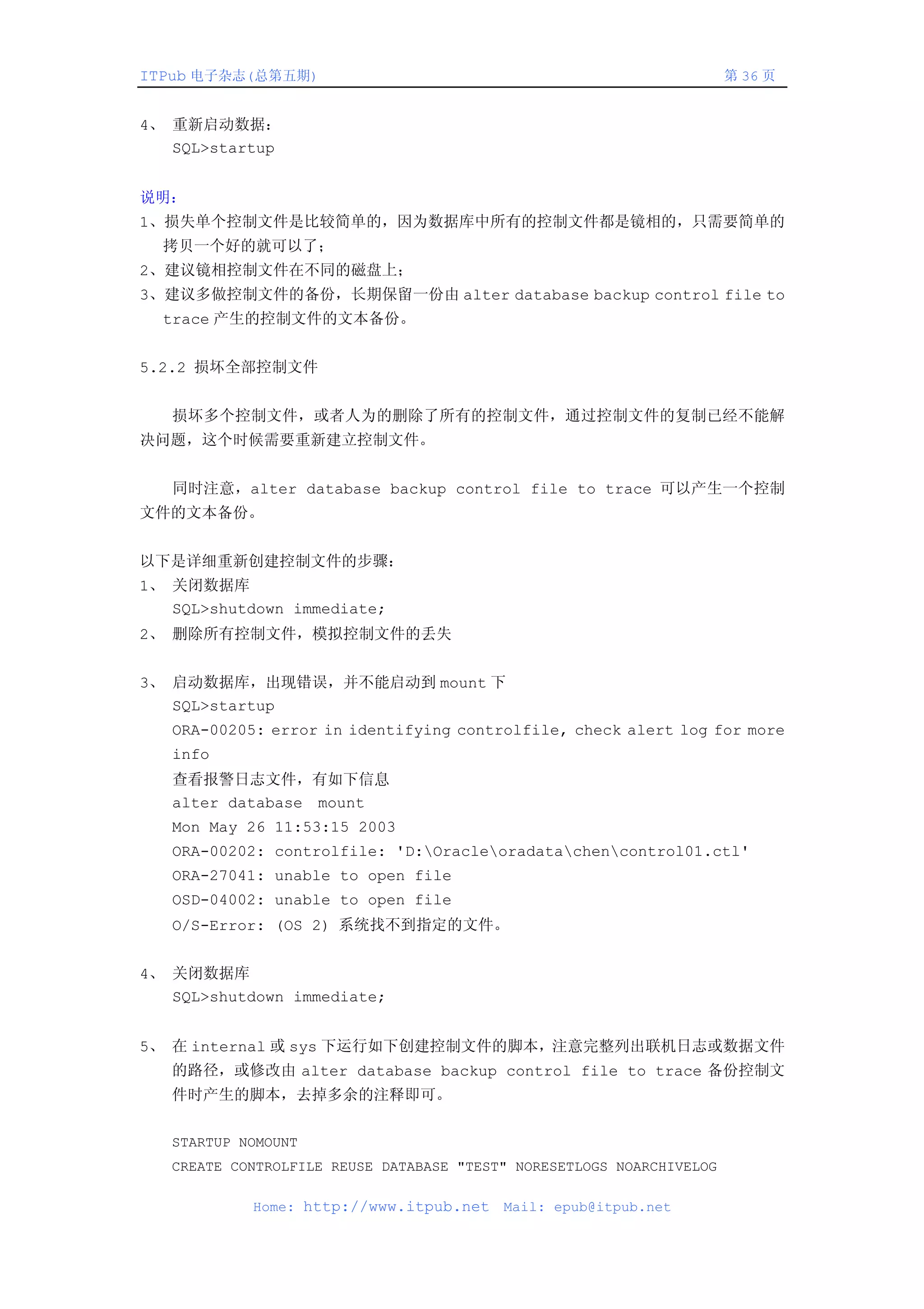 ITPub 电子杂志(总第五期)                                                       第 36 页


4、 重新启动数据：
   SQL>startup


说明：
1、损失单个控制文件是比较简单的，因为数据库中所有的控制文件都是镜相的，只需要简单的
  拷贝一个好的就可以了；
2、建议镜相控制文件在不同的磁盘上；
3、建议多做控制文件的备份，长期保留一份由 alter database backup control file to
  trace 产生的控制文件的文本备份。


5.2.2 损坏全部控制文件


   损坏多个控制文件，或者人为的删除了所有的控制文件，通过控制文件的复制已经不能解
决问题，这个时候需要重新建立控制文件。


   同时注意，alter database backup control file to trace 可以产生一个控制
文件的文本备份。


以下是详细重新创建控制文件的步骤：
1、 关闭数据库
   SQL>shutdown immediate;
2、 删除所有控制文件，模拟控制文件的丢失


3、 启动数据库，出现错误，并不能启动到 mount 下
   SQL>startup
   ORA-00205: error in identifying controlfile, check alert log for more
   info
   查看报警日志文件，有如下信息
   alter database mount
   Mon May 26 11:53:15 2003
   ORA-00202: controlfile: 'D:Oracleoradatachencontrol01.ctl'
   ORA-27041: unable to open file
   OSD-04002: unable to open file
   O/S-Error: (OS 2) 系统找不到指定的文件。


4、 关闭数据库
   SQL>shutdown immediate;


5、 在 internal 或 sys 下运行如下创建控制文件的脚本，注意完整列出联机日志或数据文件
   的路径，或修改由 alter database backup control file to trace 备份控制文
   件时产生的脚本，去掉多余的注释即可。

   STARTUP NOMOUNT
   CREATE CONTROLFILE REUSE DATABASE "TEST" NORESETLOGS NOARCHIVELOG

            Home: http://www.itpub.net    Mail: epub@itpub.net
 