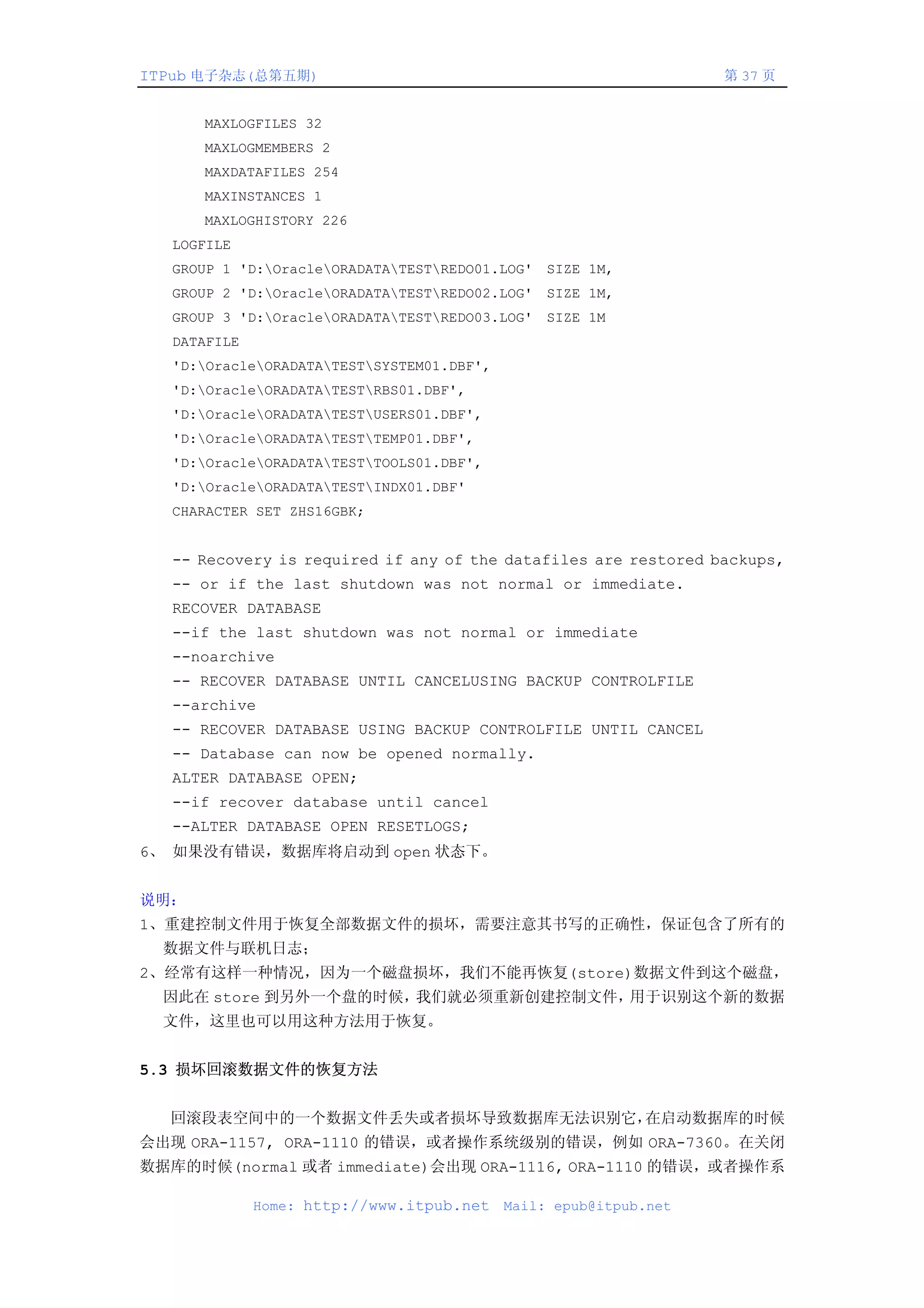 ITPub 电子杂志(总第五期)                                                  第 37 页


      MAXLOGFILES 32
      MAXLOGMEMBERS 2
      MAXDATAFILES 254
      MAXINSTANCES 1
      MAXLOGHISTORY 226
  LOGFILE
  GROUP 1 'D:OracleORADATATESTREDO01.LOG' SIZE 1M,
  GROUP 2 'D:OracleORADATATESTREDO02.LOG' SIZE 1M,
  GROUP 3 'D:OracleORADATATESTREDO03.LOG' SIZE 1M
  DATAFILE
  'D:OracleORADATATESTSYSTEM01.DBF',
  'D:OracleORADATATESTRBS01.DBF',
  'D:OracleORADATATESTUSERS01.DBF',
  'D:OracleORADATATESTTEMP01.DBF',
  'D:OracleORADATATESTTOOLS01.DBF',
  'D:OracleORADATATESTINDX01.DBF'
  CHARACTER SET ZHS16GBK;


  -- Recovery is required if any of the datafiles are restored backups,
  -- or if the last shutdown was not normal or immediate.
  RECOVER DATABASE
  --if the last shutdown was not normal or immediate
  --noarchive
  -- RECOVER DATABASE UNTIL CANCELUSING BACKUP CONTROLFILE
  --archive
  -- RECOVER DATABASE USING BACKUP CONTROLFILE UNTIL CANCEL
  -- Database can now be opened normally.
  ALTER DATABASE OPEN;
  --if recover database until cancel
  --ALTER DATABASE OPEN RESETLOGS;
6、 如果没有错误，数据库将启动到 open 状态下。


说明：
1、重建控制文件用于恢复全部数据文件的损坏，需要注意其书写的正确性，保证包含了所有的
  数据文件与联机日志；
2、经常有这样一种情况，因为一个磁盘损坏，我们不能再恢复(store)数据文件到这个磁盘，
  因此在 store 到另外一个盘的时候，我们就必须重新创建控制文件，用于识别这个新的数据
  文件，这里也可以用这种方法用于恢复。


5.3 损坏回滚数据文件的恢复方法


  回滚段表空间中的一个数据文件丢失或者损坏导致数据库无法识别它，在启动数据库的时候
会出现 ORA-1157, ORA-1110 的错误，或者操作系统级别的错误，例如 ORA-7360。在关闭
数据库的时候(normal 或者 immediate)会出现 ORA-1116, ORA-1110 的错误，或者操作系

             Home: http://www.itpub.net    Mail: epub@itpub.net
 