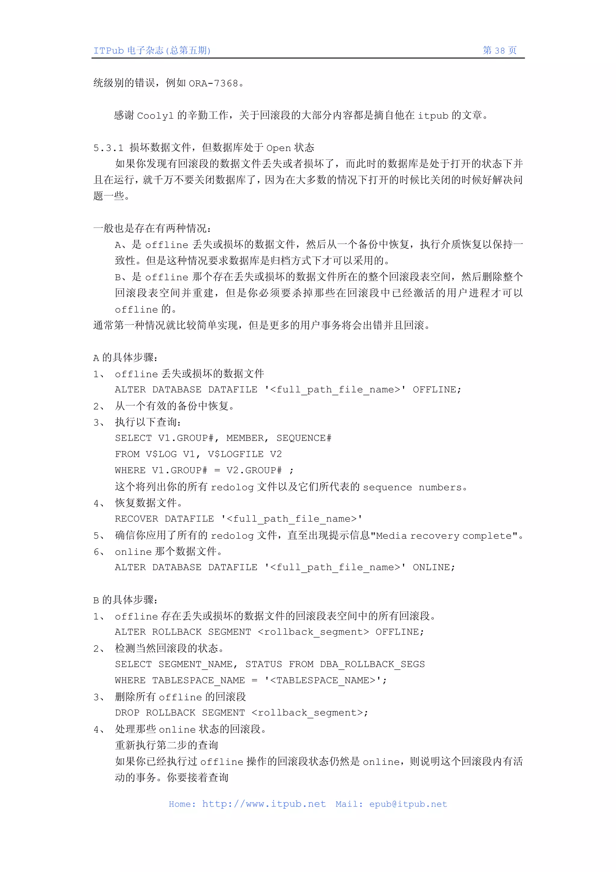 ITPub 电子杂志(总第五期)                                                第 38 页


统级别的错误，例如 ORA-7368。


   感谢 Coolyl 的辛勤工作，关于回滚段的大部分内容都是摘自他在 itpub 的文章。


5.3.1 损坏数据文件，但数据库处于 Open 状态
   如果你发现有回滚段的数据文件丢失或者损坏了，而此时的数据库是处于打开的状态下并
且在运行，就千万不要关闭数据库了，因为在大多数的情况下打开的时候比关闭的时候好解决问
题一些。


一般也是存在有两种情况：
   A、是 offline 丢失或损坏的数据文件，然后从一个备份中恢复，执行介质恢复以保持一
   致性。但是这种情况要求数据库是归档方式下才可以采用的。
   B、是 offline 那个存在丢失或损坏的数据文件所在的整个回滚段表空间，然后删除整个
   回滚段表空间并重建，但是你必须要杀掉那些在回滚段中已经激活的用户进程才可以
   offline 的。
通常第一种情况就比较简单实现，但是更多的用户事务将会出错并且回滚。


A 的具体步骤：
1、 offline 丢失或损坏的数据文件
   ALTER DATABASE DATAFILE '<full_path_file_name>' OFFLINE;
2、 从一个有效的备份中恢复。
3、 执行以下查询：
   SELECT V1.GROUP#, MEMBER, SEQUENCE#
   FROM V$LOG V1, V$LOGFILE V2
   WHERE V1.GROUP# = V2.GROUP# ;
   这个将列出你的所有 redolog 文件以及它们所代表的 sequence numbers。
4、 恢复数据文件。
   RECOVER DATAFILE '<full_path_file_name>'
5、 确信你应用了所有的 redolog 文件，直至出现提示信息"Media recovery complete"。
6、 online 那个数据文件。
   ALTER DATABASE DATAFILE '<full_path_file_name>' ONLINE;


B 的具体步骤：
1、 offline 存在丢失或损坏的数据文件的回滚段表空间中的所有回滚段。
   ALTER ROLLBACK SEGMENT <rollback_segment> OFFLINE;
2、 检测当然回滚段的状态。
   SELECT SEGMENT_NAME, STATUS FROM DBA_ROLLBACK_SEGS
   WHERE TABLESPACE_NAME = '<TABLESPACE_NAME>';
3、 删除所有 offline 的回滚段
   DROP ROLLBACK SEGMENT <rollback_segment>;
4、 处理那些 online 状态的回滚段。
   重新执行第二步的查询
   如果你已经执行过 offline 操作的回滚段状态仍然是 online，则说明这个回滚段内有活
   动的事务。你要接着查询

            Home: http://www.itpub.net   Mail: epub@itpub.net
 