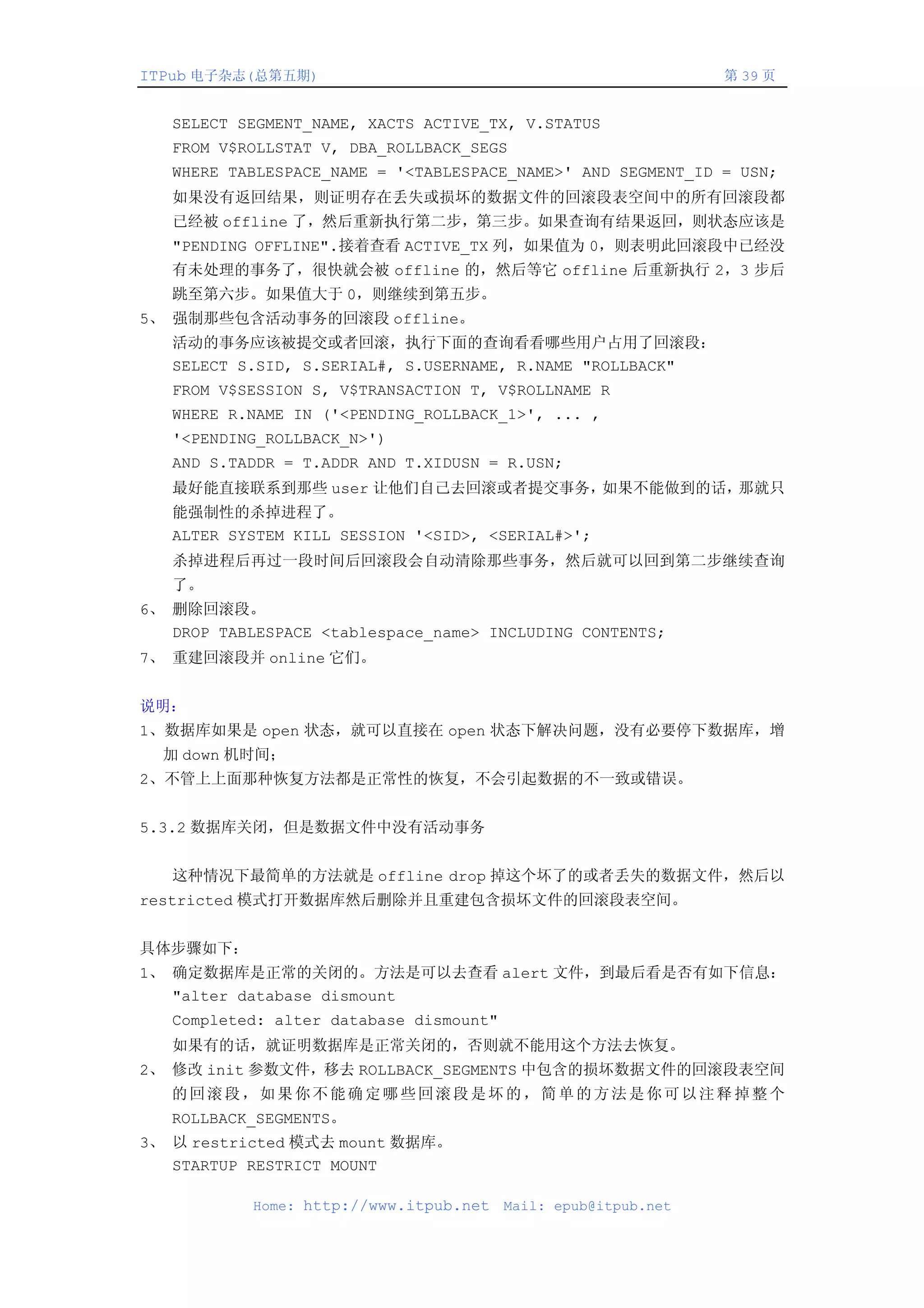ITPub 电子杂志(总第五期)                                                第 39 页


   SELECT SEGMENT_NAME, XACTS ACTIVE_TX, V.STATUS
   FROM V$ROLLSTAT V, DBA_ROLLBACK_SEGS
   WHERE TABLESPACE_NAME = '<TABLESPACE_NAME>' AND SEGMENT_ID = USN;
   如果没有返回结果，则证明存在丢失或损坏的数据文件的回滚段表空间中的所有回滚段都
   已经被 offline 了，然后重新执行第二步，第三步。如果查询有结果返回，则状态应该是
   "PENDING OFFLINE".接着查看 ACTIVE_TX 列，如果值为 0，则表明此回滚段中已经没
   有未处理的事务了，很快就会被 offline 的，然后等它 offline 后重新执行 2，3 步后
   跳至第六步。如果值大于 0，则继续到第五步。
5、 强制那些包含活动事务的回滚段 offline。
   活动的事务应该被提交或者回滚，执行下面的查询看看哪些用户占用了回滚段：
   SELECT S.SID, S.SERIAL#, S.USERNAME, R.NAME "ROLLBACK"
   FROM V$SESSION S, V$TRANSACTION T, V$ROLLNAME R
   WHERE R.NAME IN ('<PENDING_ROLLBACK_1>', ... ,
   '<PENDING_ROLLBACK_N>')
   AND S.TADDR = T.ADDR AND T.XIDUSN = R.USN;
   最好能直接联系到那些 user 让他们自己去回滚或者提交事务，如果不能做到的话，那就只
   能强制性的杀掉进程了。
   ALTER SYSTEM KILL SESSION '<SID>, <SERIAL#>';
   杀掉进程后再过一段时间后回滚段会自动清除那些事务，然后就可以回到第二步继续查询
   了。
6、 删除回滚段。
   DROP TABLESPACE <tablespace_name> INCLUDING CONTENTS;
7、 重建回滚段并 online 它们。


说明：
1、数据库如果是 open 状态，就可以直接在 open 状态下解决问题，没有必要停下数据库，增
  加 down 机时间；
2、不管上上面那种恢复方法都是正常性的恢复，不会引起数据的不一致或错误。


5.3.2 数据库关闭，但是数据文件中没有活动事务


   这种情况下最简单的方法就是 offline drop 掉这个坏了的或者丢失的数据文件，然后以
restricted 模式打开数据库然后删除并且重建包含损坏文件的回滚段表空间。


具体步骤如下：
1、 确定数据库是正常的关闭的。方法是可以去查看 alert 文件，到最后看是否有如下信息：
   "alter database dismount
   Completed: alter database dismount"
   如果有的话，就证明数据库是正常关闭的，否则就不能用这个方法去恢复。
2、 修改 init 参数文件，移去 ROLLBACK_SEGMENTS 中包含的损坏数据文件的回滚段表空间
   的回滚段，如果你不能确定哪些回滚段是坏的，简单的方法是你可以注释掉整个
   ROLLBACK_SEGMENTS。
3、 以 restricted 模式去 mount 数据库。
   STARTUP RESTRICT MOUNT

            Home: http://www.itpub.net   Mail: epub@itpub.net
 