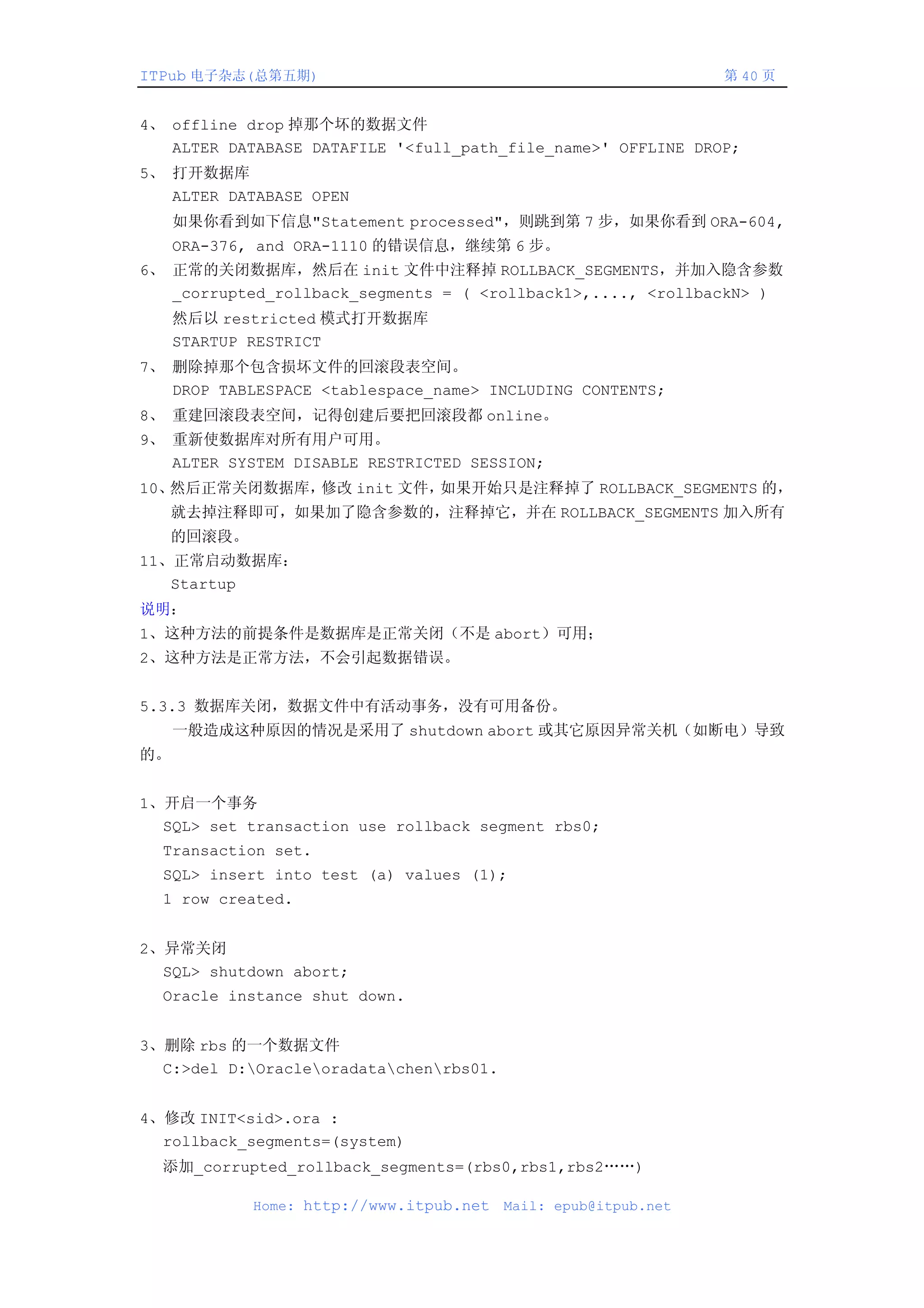 ITPub 电子杂志(总第五期)                                                第 40 页


4、 offline drop 掉那个坏的数据文件
   ALTER DATABASE DATAFILE '<full_path_file_name>' OFFLINE DROP;
5、 打开数据库
   ALTER DATABASE OPEN
     如果你看到如下信息"Statement processed"，则跳到第 7 步，如果你看到 ORA-604,
     ORA-376, and ORA-1110 的错误信息，继续第 6 步。
6、 正常的关闭数据库，然后在 init 文件中注释掉 ROLLBACK_SEGMENTS，并加入隐含参数
   _corrupted_rollback_segments = ( <rollback1>,...., <rollbackN> )
     然后以 restricted 模式打开数据库
     STARTUP RESTRICT
7、 删除掉那个包含损坏文件的回滚段表空间。
   DROP TABLESPACE <tablespace_name> INCLUDING CONTENTS;
8、 重建回滚段表空间，记得创建后要把回滚段都 online。
9、 重新使数据库对所有用户可用。
   ALTER SYSTEM DISABLE RESTRICTED SESSION;
10、然后正常关闭数据库，修改 init 文件，如果开始只是注释掉了 ROLLBACK_SEGMENTS 的，
   就去掉注释即可，如果加了隐含参数的，注释掉它，并在 ROLLBACK_SEGMENTS 加入所有
   的回滚段。
11、正常启动数据库：
   Startup
说明：
1、这种方法的前提条件是数据库是正常关闭（不是 abort）可用；
2、这种方法是正常方法，不会引起数据错误。


5.3.3 数据库关闭，数据文件中有活动事务，没有可用备份。
     一般造成这种原因的情况是采用了 shutdown abort 或其它原因异常关机（如断电）导致
的。


1、开启一个事务
  SQL> set transaction use rollback segment rbs0;
  Transaction set.
  SQL> insert into test (a) values (1);
  1 row created.


2、异常关闭
  SQL> shutdown abort;
  Oracle instance shut down.


3、删除 rbs 的一个数据文件
  C:>del D:Oracleoradatachenrbs01.


4、修改 INIT<sid>.ora :
  rollback_segments=(system)
  添加_corrupted_rollback_segments=(rbs0,rbs1,rbs2……)

            Home: http://www.itpub.net   Mail: epub@itpub.net
 