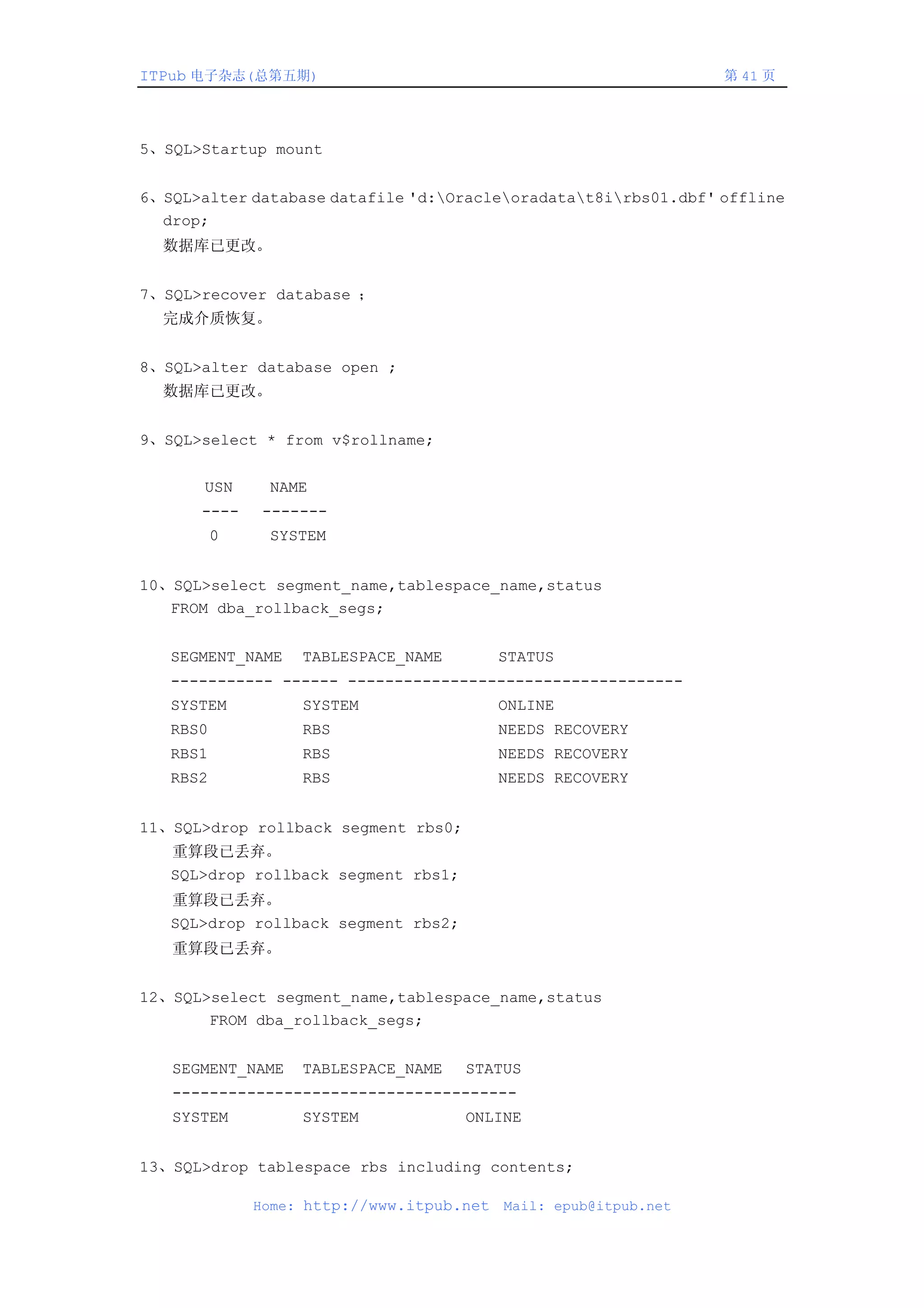 ITPub 电子杂志(总第五期)                                                  第 41 页




5、SQL>Startup mount


6、SQL>alter database datafile 'd:Oracleoradatat8irbs01.dbf' offline
  drop;
  数据库已更改。


7、SQL>recover database ；
  完成介质恢复。


8、SQL>alter database open ;
  数据库已更改。


9、SQL>select * from v$rollname;


       USN     NAME
      ----     -------
          0    SYSTEM


10、SQL>select segment_name,tablespace_name,status
   FROM dba_rollback_segs;


   SEGMENT_NAME    TABLESPACE_NAME         STATUS
   ----------- ------ ------------------------------------
   SYSTEM          SYSTEM                  ONLINE
   RBS0            RBS                     NEEDS RECOVERY
   RBS1            RBS                     NEEDS RECOVERY
   RBS2            RBS                     NEEDS RECOVERY


11、SQL>drop rollback segment rbs0;
   重算段已丢弃。
   SQL>drop rollback segment rbs1;
   重算段已丢弃。
   SQL>drop rollback segment rbs2;
   重算段已丢弃。


12、SQL>select segment_name,tablespace_name,status
       FROM dba_rollback_segs;


   SEGMENT_NAME    TABLESPACE_NAME   STATUS
   -------------------------------------
   SYSTEM          SYSTEM            ONLINE


13、SQL>drop tablespace rbs including contents;

              Home: http://www.itpub.net   Mail: epub@itpub.net
 
