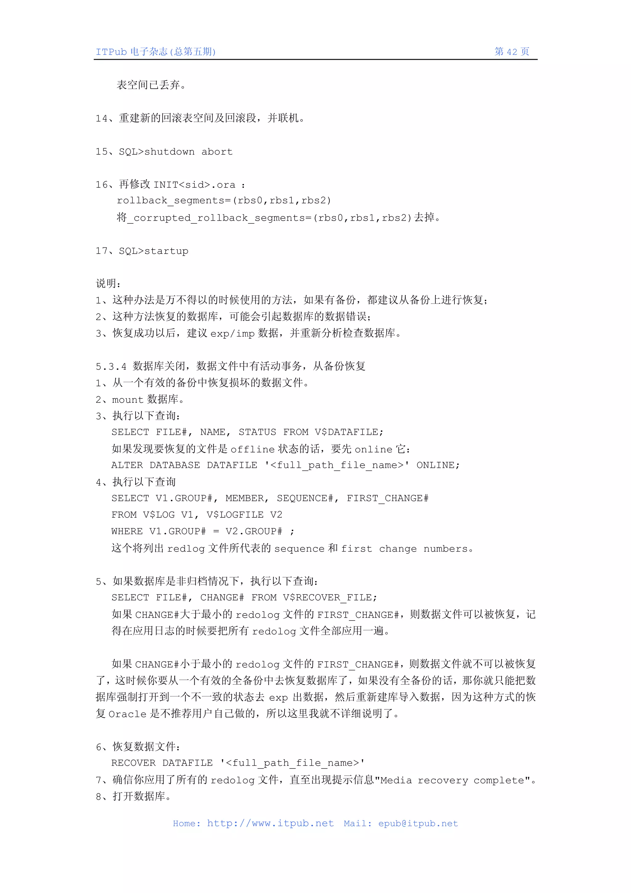 ITPub 电子杂志(总第五期)                                                第 42 页


   表空间已丢弃。


14、重建新的回滚表空间及回滚段，并联机。


15、SQL>shutdown abort


16、再修改 INIT<sid>.ora ：
   rollback_segments=(rbs0,rbs1,rbs2)
   将_corrupted_rollback_segments=(rbs0,rbs1,rbs2)去掉。


17、SQL>startup


说明：
1、这种办法是万不得以的时候使用的方法，如果有备份，都建议从备份上进行恢复；
2、这种方法恢复的数据库，可能会引起数据库的数据错误；
3、恢复成功以后，建议 exp/imp 数据，并重新分析检查数据库。


5.3.4 数据库关闭，数据文件中有活动事务，从备份恢复
1、从一个有效的备份中恢复损坏的数据文件。
2、mount 数据库。
3、执行以下查询：
  SELECT FILE#, NAME, STATUS FROM V$DATAFILE;
  如果发现要恢复的文件是 offline 状态的话，要先 online 它：
  ALTER DATABASE DATAFILE '<full_path_file_name>' ONLINE;
4、执行以下查询
  SELECT V1.GROUP#, MEMBER, SEQUENCE#, FIRST_CHANGE#
  FROM V$LOG V1, V$LOGFILE V2
  WHERE V1.GROUP# = V2.GROUP# ;
  这个将列出 redlog 文件所代表的 sequence 和 first change numbers。


5、如果数据库是非归档情况下，执行以下查询：
  SELECT FILE#, CHANGE# FROM V$RECOVER_FILE;
  如果 CHANGE#大于最小的 redolog 文件的 FIRST_CHANGE#，则数据文件可以被恢复，记
  得在应用日志的时候要把所有 redolog 文件全部应用一遍。


  如果 CHANGE#小于最小的 redolog 文件的 FIRST_CHANGE#，则数据文件就不可以被恢复
了，这时候你要从一个有效的全备份中去恢复数据库了，如果没有全备份的话，那你就只能把数
据库强制打开到一个不一致的状态去 exp 出数据，然后重新建库导入数据，因为这种方式的恢
复 Oracle 是不推荐用户自己做的，所以这里我就不详细说明了。


6、恢复数据文件：
  RECOVER DATAFILE '<full_path_file_name>'
7、确信你应用了所有的 redolog 文件，直至出现提示信息"Media recovery complete"。
8、打开数据库。

            Home: http://www.itpub.net   Mail: epub@itpub.net
 