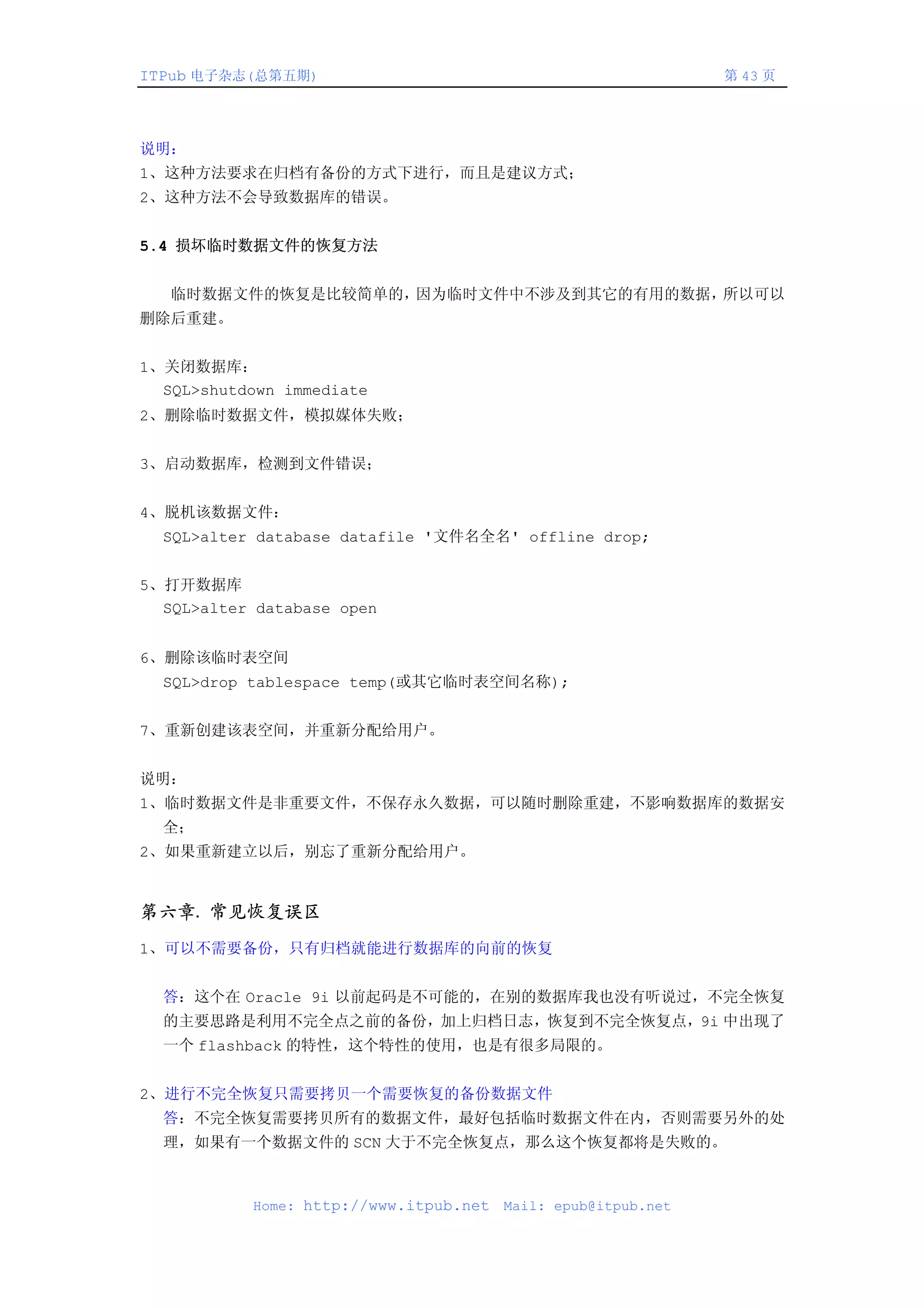 ITPub 电子杂志(总第五期)                                               第 43 页




说明：
1、这种方法要求在归档有备份的方式下进行，而且是建议方式；
2、这种方法不会导致数据库的错误。


5.4 损坏临时数据文件的恢复方法


   临时数据文件的恢复是比较简单的，因为临时文件中不涉及到其它的有用的数据，所以可以
删除后重建。


1、关闭数据库：
  SQL>shutdown immediate
2、删除临时数据文件，模拟媒体失败；


3、启动数据库，检测到文件错误；


4、脱机该数据文件：
  SQL>alter database datafile '文件名全名' offline drop;


5、打开数据库
  SQL>alter database open


6、删除该临时表空间
  SQL>drop tablespace temp(或其它临时表空间名称);


7、重新创建该表空间，并重新分配给用户。


说明：
1、临时数据文件是非重要文件，不保存永久数据，可以随时删除重建，不影响数据库的数据安
  全；
2、如果重新建立以后，别忘了重新分配给用户。


第六章. 常见恢复误区
1、可以不需要备份，只有归档就能进行数据库的向前的恢复


  答：这个在 Oracle 9i 以前起码是不可能的，在别的数据库我也没有听说过，不完全恢复
  的主要思路是利用不完全点之前的备份，加上归档日志，恢复到不完全恢复点，9i 中出现了
  一个 flashback 的特性，这个特性的使用，也是有很多局限的。


2、进行不完全恢复只需要拷贝一个需要恢复的备份数据文件
  答：不完全恢复需要拷贝所有的数据文件，最好包括临时数据文件在内，否则需要另外的处
  理，如果有一个数据文件的 SCN 大于不完全恢复点，那么这个恢复都将是失败的。



           Home: http://www.itpub.net   Mail: epub@itpub.net
 