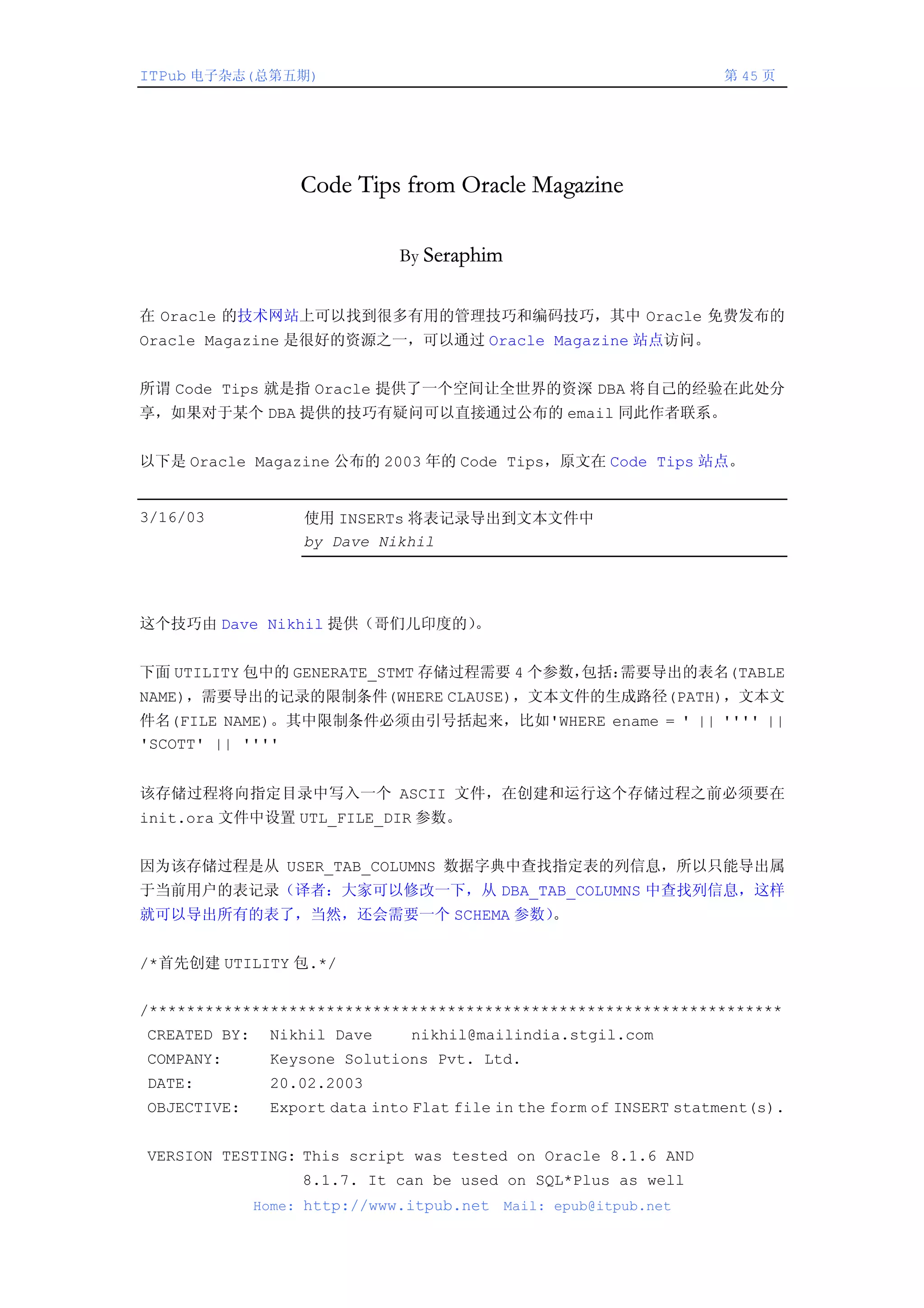 ITPub 电子杂志(总第五期)                                                    第 45 页




                   Code Tips from Oracle Magazine

                              By Seraphim


在 Oracle 的技术网站上可以找到很多有用的管理技巧和编码技巧，其中 Oracle 免费发布的
Oracle Magazine 是很好的资源之一，可以通过 Oracle Magazine 站点访问。


所谓 Code Tips 就是指 Oracle 提供了一个空间让全世界的资深 DBA 将自己的经验在此处分
享，如果对于某个 DBA 提供的技巧有疑问可以直接通过公布的 email 同此作者联系。


以下是 Oracle Magazine 公布的 2003 年的 Code Tips，原文在 Code Tips 站点。


3/16/03            使用 INSERTs 将表记录导出到文本文件中
                   by Dave Nikhil




这个技巧由 Dave Nikhil 提供（哥们儿印度的）。


下面 UTILITY 包中的 GENERATE_STMT 存储过程需要 4 个参数，包括：需要导出的表名(TABLE
NAME)，需要导出的记录的限制条件(WHERE CLAUSE)，文本文件的生成路径(PATH)，文本文
件名(FILE NAME)。其中限制条件必须由引号括起来，比如'WHERE ename = ' || '''' ||
'SCOTT' || ''''


该存储过程将向指定目录中写入一个 ASCII 文件，在创建和运行这个存储过程之前必须要在
init.ora 文件中设置 UTL_FILE_DIR 参数。


因为该存储过程是从 USER_TAB_COLUMNS 数据字典中查找指定表的列信息，所以只能导出属
于当前用户的表记录（译者：大家可以修改一下，从 DBA_TAB_COLUMNS 中查找列信息，这样
就可以导出所有的表了，当然，还会需要一个 SCHEMA 参数）。


/*首先创建 UTILITY 包.*/


/********************************************************************
CREATED BY:    Nikhil Dave     nikhil@mailindia.stgil.com
COMPANY:       Keysone Solutions Pvt. Ltd.
DATE:          20.02.2003
OBJECTIVE:     Export data into Flat file in the form of INSERT statment(s).


VERSION TESTING: This script was tested on Oracle 8.1.6 AND
                   8.1.7. It can be used on SQL*Plus as well
              Home: http://www.itpub.net    Mail: epub@itpub.net
 