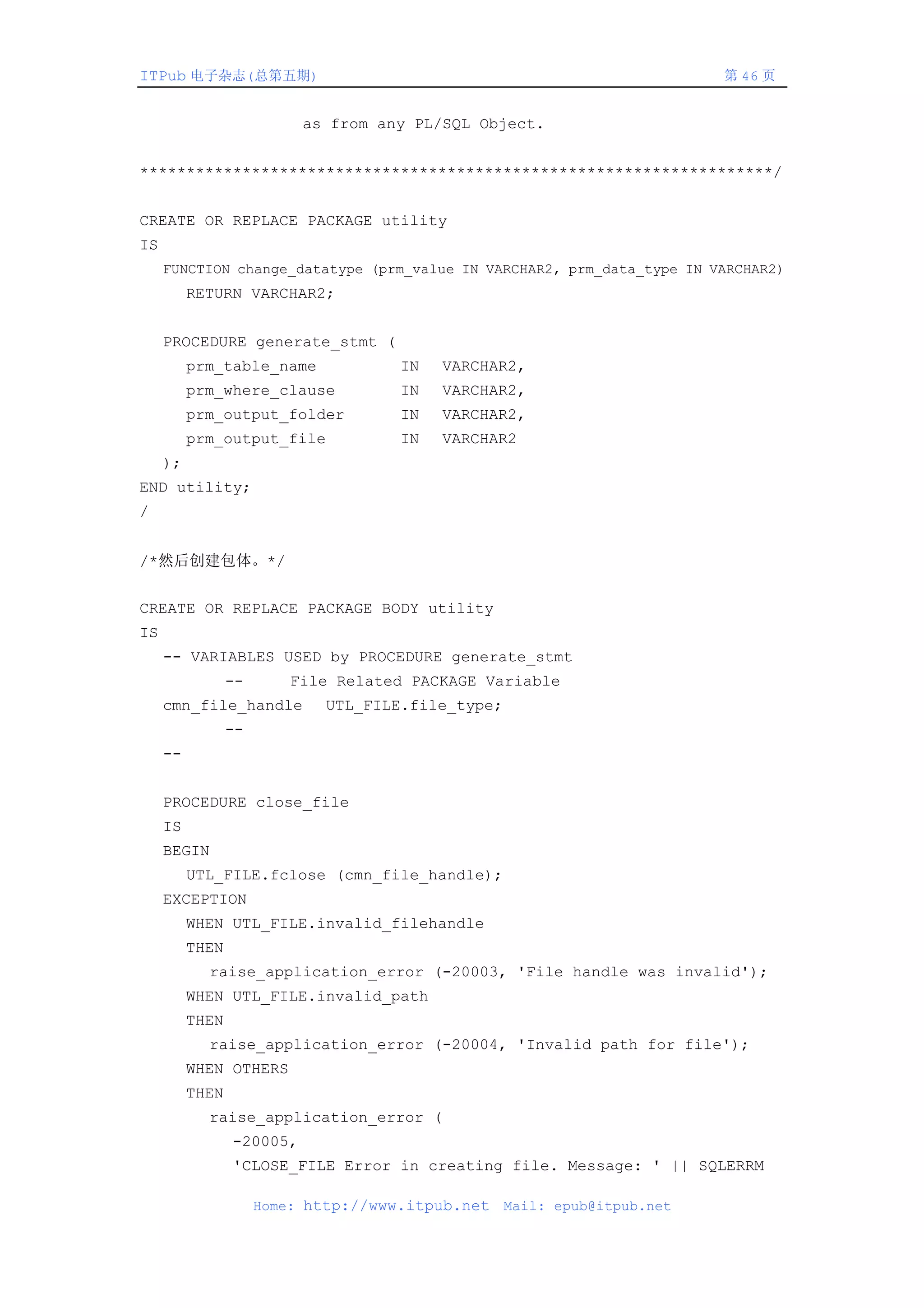 ITPub 电子杂志(总第五期)                                                          第 46 页


                           as from any PL/SQL Object.


********************************************************************/


CREATE OR REPLACE PACKAGE utility
IS
     FUNCTION change_datatype (prm_value IN VARCHAR2, prm_data_type IN VARCHAR2)
          RETURN VARCHAR2;


     PROCEDURE generate_stmt (
          prm_table_name              IN   VARCHAR2,
          prm_where_clause            IN   VARCHAR2,
          prm_output_folder           IN   VARCHAR2,
          prm_output_file             IN   VARCHAR2
     );
END utility;
/


/*然后创建包体。*/


CREATE OR REPLACE PACKAGE BODY utility
IS
     -- VARIABLES USED by PROCEDURE generate_stmt
                 --       File Related PACKAGE Variable
     cmn_file_handle         UTL_FILE.file_type;
                 --
     --


     PROCEDURE close_file
     IS
     BEGIN
          UTL_FILE.fclose (cmn_file_handle);
     EXCEPTION
          WHEN UTL_FILE.invalid_filehandle
          THEN
            raise_application_error (-20003, 'File handle was invalid');
          WHEN UTL_FILE.invalid_path
          THEN
            raise_application_error (-20004, 'Invalid path for file');
          WHEN OTHERS
          THEN
            raise_application_error (
                 -20005,
                 'CLOSE_FILE Error in creating file. Message: ' || SQLERRM

                      Home: http://www.itpub.net   Mail: epub@itpub.net
 