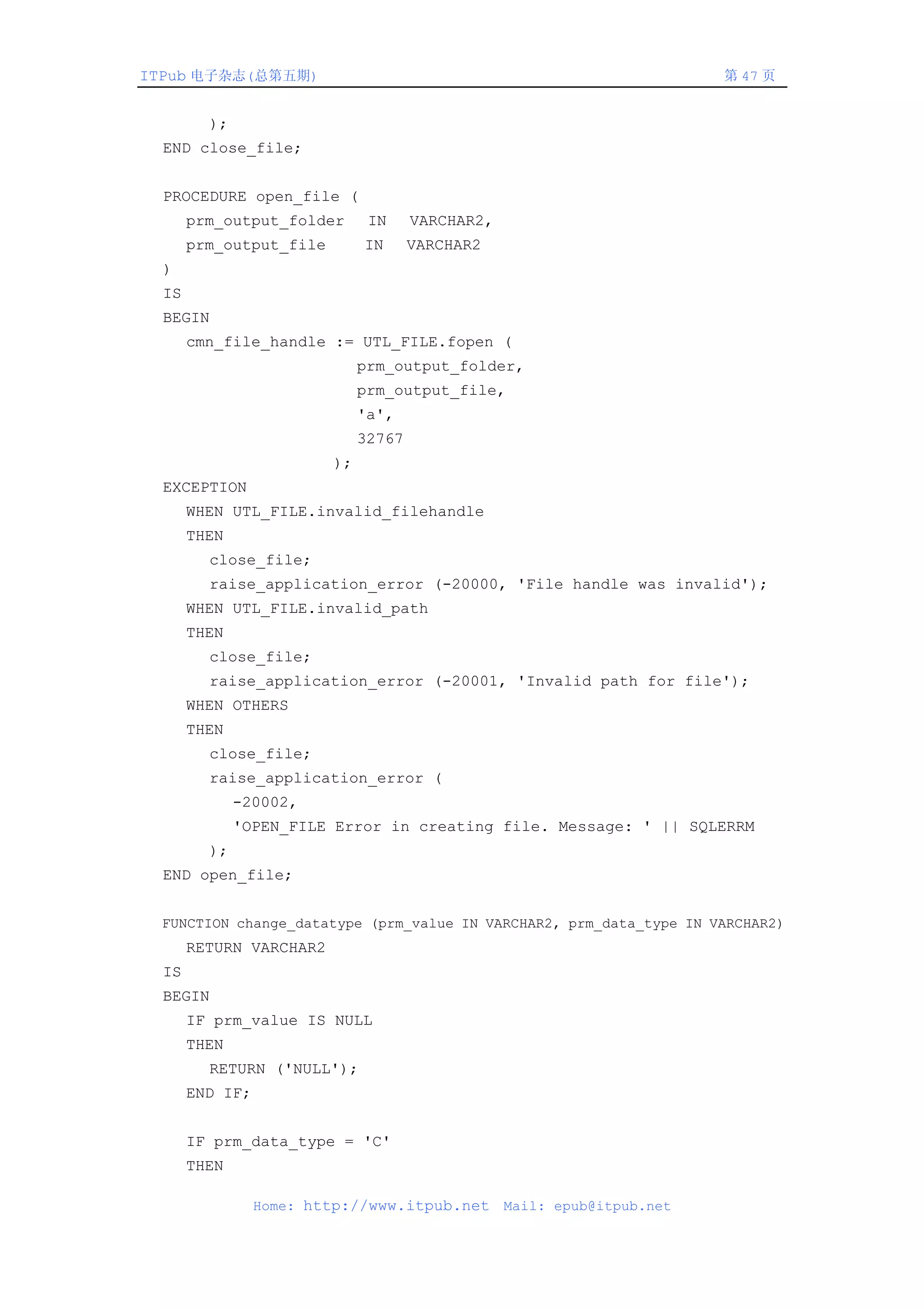 ITPub 电子杂志(总第五期)                                                         第 47 页


         );
  END close_file;


  PROCEDURE open_file (
       prm_output_folder       IN     VARCHAR2,
       prm_output_file        IN      VARCHAR2
  )
  IS
  BEGIN
       cmn_file_handle := UTL_FILE.fopen (
                              prm_output_folder,
                              prm_output_file,
                              'a',
                              32767
                         );
  EXCEPTION
       WHEN UTL_FILE.invalid_filehandle
       THEN
         close_file;
         raise_application_error (-20000, 'File handle was invalid');
       WHEN UTL_FILE.invalid_path
       THEN
         close_file;
         raise_application_error (-20001, 'Invalid path for file');
       WHEN OTHERS
       THEN
         close_file;
         raise_application_error (
              -20002,
              'OPEN_FILE Error in creating file. Message: ' || SQLERRM
         );
  END open_file;


  FUNCTION change_datatype (prm_value IN VARCHAR2, prm_data_type IN VARCHAR2)
       RETURN VARCHAR2
  IS
  BEGIN
       IF prm_value IS NULL
       THEN
         RETURN ('NULL');
       END IF;


       IF prm_data_type = 'C'
       THEN

                 Home: http://www.itpub.net       Mail: epub@itpub.net
 