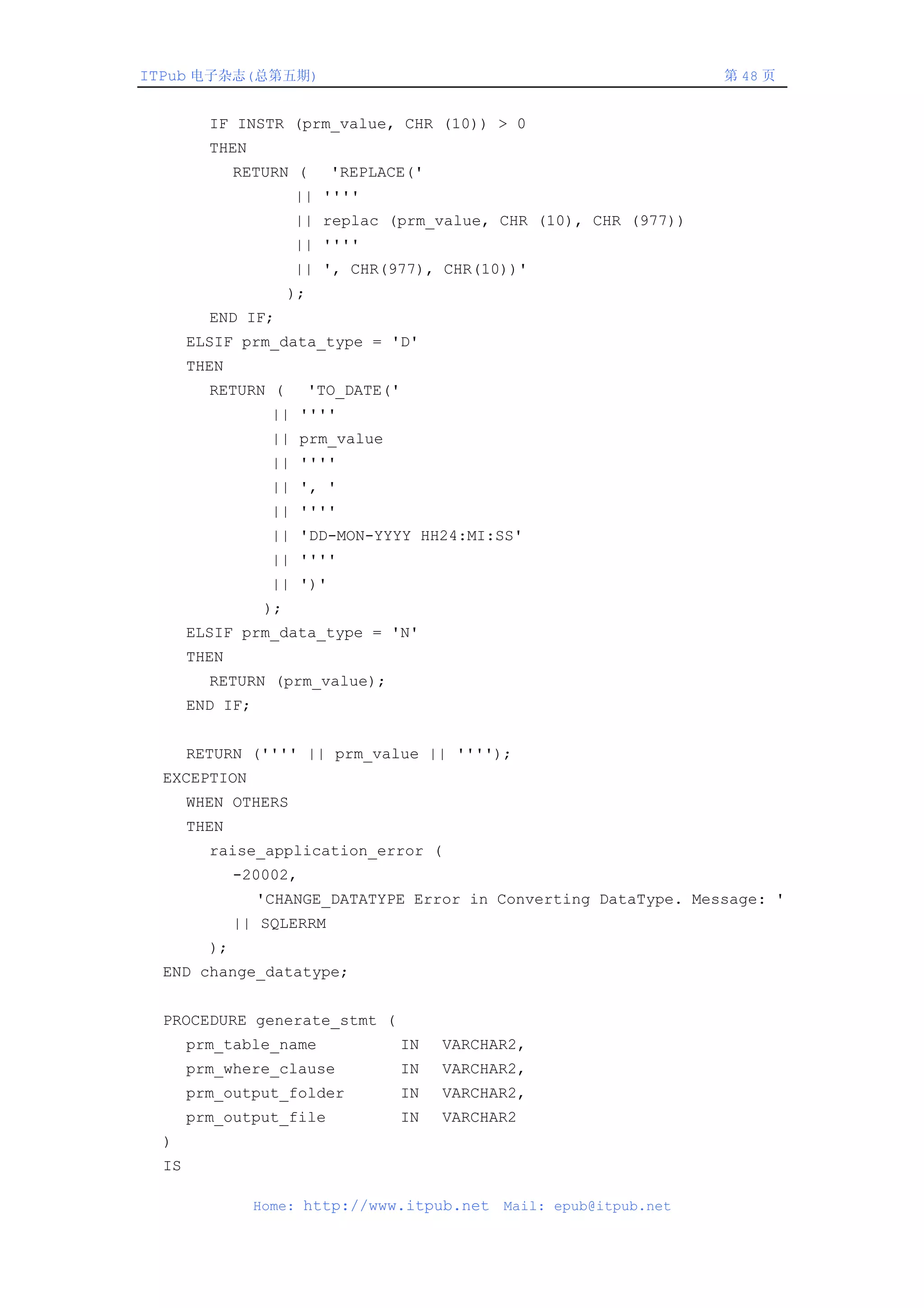 ITPub 电子杂志(总第五期)                                                           第 48 页


         IF INSTR (prm_value, CHR (10)) > 0
         THEN
              RETURN (        'REPLACE('
                       || ''''
                       || replac (prm_value, CHR (10), CHR (977))
                       || ''''
                       || ', CHR(977), CHR(10))'
                       );
         END IF;
       ELSIF prm_data_type = 'D'
       THEN
         RETURN (           'TO_DATE('
                   || ''''
                   || prm_value
                   || ''''
                   || ', '
                   || ''''
                   || 'DD-MON-YYYY HH24:MI:SS'
                   || ''''
                   || ')'
                  );
       ELSIF prm_data_type = 'N'
       THEN
         RETURN (prm_value);
       END IF;


       RETURN ('''' || prm_value || '''');
  EXCEPTION
       WHEN OTHERS
       THEN
         raise_application_error (
              -20002,
                 'CHANGE_DATATYPE Error in Converting DataType. Message: '
              || SQLERRM
         );
  END change_datatype;


  PROCEDURE generate_stmt (
       prm_table_name                    IN   VARCHAR2,
       prm_where_clause                  IN   VARCHAR2,
       prm_output_folder                 IN   VARCHAR2,
       prm_output_file                   IN   VARCHAR2
  )
  IS

                 Home: http://www.itpub.net         Mail: epub@itpub.net
 