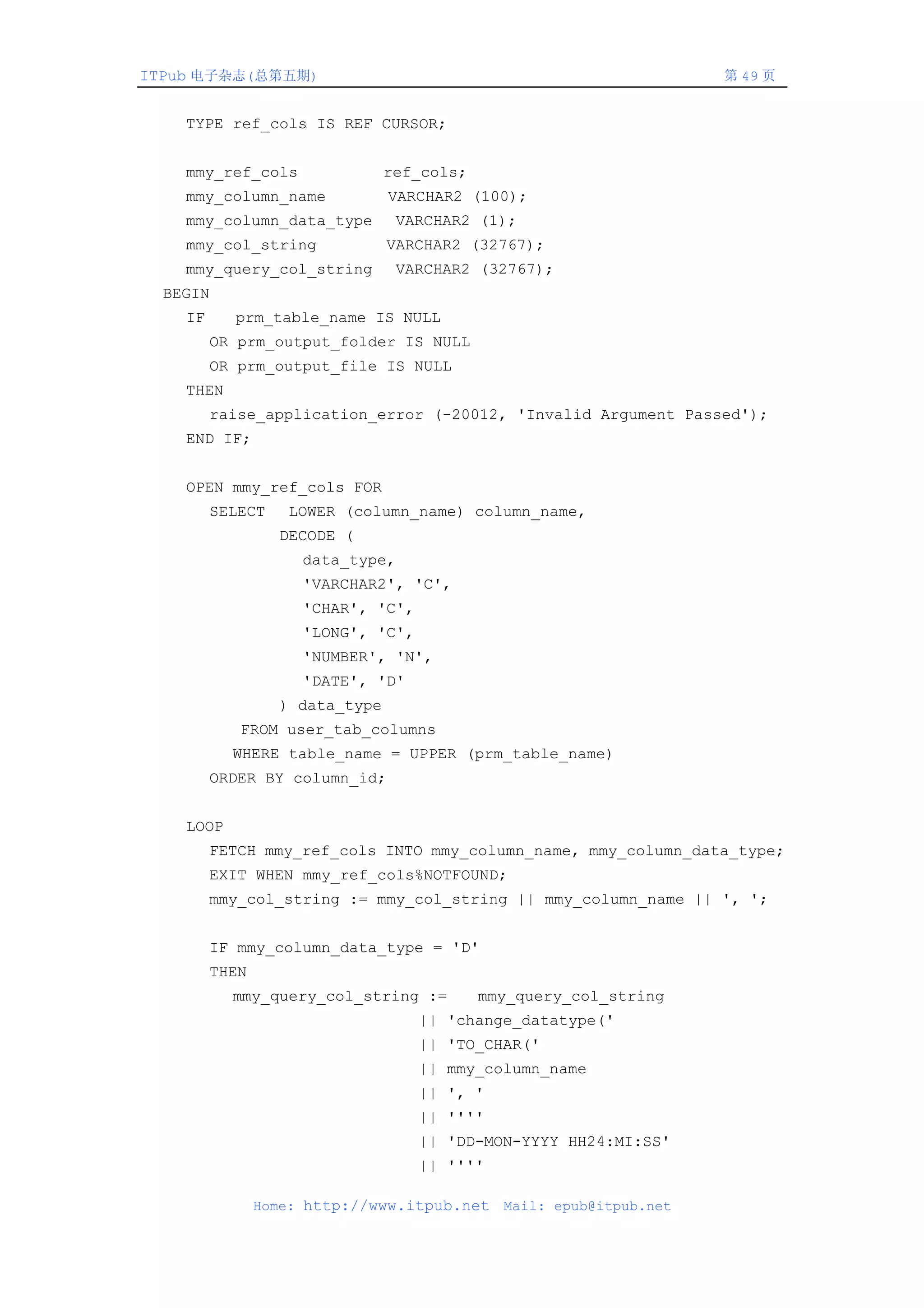 ITPub 电子杂志(总第五期)                                                     第 49 页


    TYPE ref_cols IS REF CURSOR;


    mmy_ref_cols                ref_cols;
    mmy_column_name             VARCHAR2 (100);
    mmy_column_data_type          VARCHAR2 (1);
    mmy_col_string              VARCHAR2 (32767);
    mmy_query_col_string          VARCHAR2 (32767);
  BEGIN
    IF     prm_table_name IS NULL
         OR prm_output_folder IS NULL
         OR prm_output_file IS NULL
    THEN
         raise_application_error (-20012, 'Invalid Argument Passed');
    END IF;


    OPEN mmy_ref_cols FOR
         SELECT    LOWER (column_name) column_name,
                  DECODE (
                     data_type,
                     'VARCHAR2', 'C',
                     'CHAR', 'C',
                     'LONG', 'C',
                     'NUMBER', 'N',
                     'DATE', 'D'
                  ) data_type
            FROM user_tab_columns
           WHERE table_name = UPPER (prm_table_name)
         ORDER BY column_id;


    LOOP
         FETCH mmy_ref_cols INTO mmy_column_name, mmy_column_data_type;
         EXIT WHEN mmy_ref_cols%NOTFOUND;
         mmy_col_string := mmy_col_string || mmy_column_name || ', ';


         IF mmy_column_data_type = 'D'
         THEN
           mmy_query_col_string :=          mmy_query_col_string
                                    || 'change_datatype('
                                    || 'TO_CHAR('
                                    || mmy_column_name
                                    || ', '
                                    || ''''
                                    || 'DD-MON-YYYY HH24:MI:SS'
                                    || ''''

                Home: http://www.itpub.net    Mail: epub@itpub.net
 