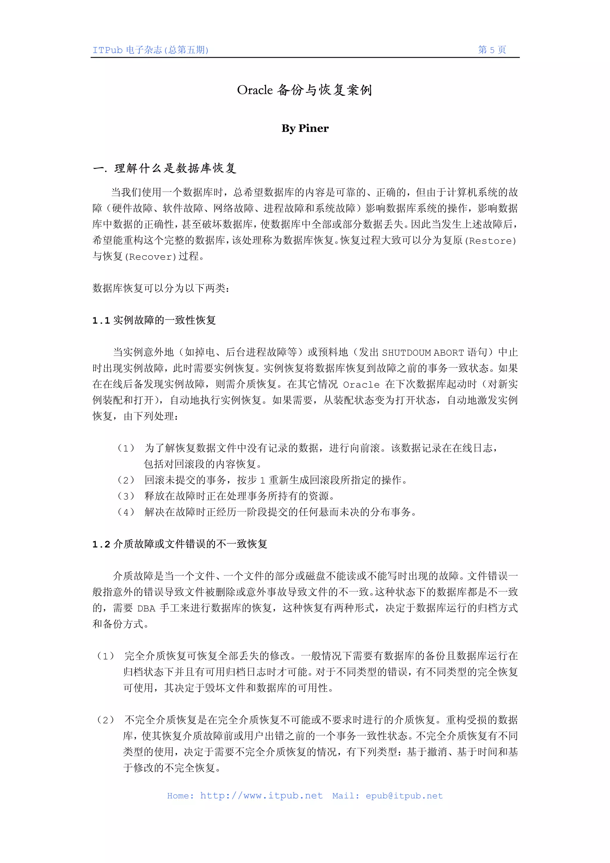 ITPub 电子杂志(总第五期)                                               第5页



                     Oracle 备份与恢复案例

                             By Piner


一. 理解什么是数据库恢复
  当我们使用一个数据库时，总希望数据库的内容是可靠的、正确的，但由于计算机系统的故
障（硬件故障、软件故障、网络故障、进程故障和系统故障）影响数据库系统的操作，影响数据
库中数据的正确性，甚至破坏数据库，使数据库中全部或部分数据丢失。因此当发生上述故障后，
希望能重构这个完整的数据库，该处理称为数据库恢复。恢复过程大致可以分为复原(Restore)
与恢复(Recover)过程。


数据库恢复可以分为以下两类：


1.1 实例故障的一致性恢复


  当实例意外地（如掉电、后台进程故障等）或预料地（发出 SHUTDOUM ABORT 语句）中止
时出现实例故障，此时需要实例恢复。实例恢复将数据库恢复到故障之前的事务一致状态。如果
在在线后备发现实例故障，则需介质恢复。在其它情况 Oracle 在下次数据库起动时（对新实
例装配和打开），自动地执行实例恢复。如果需要，从装配状态变为打开状态，自动地激发实例
恢复，由下列处理：


　　（1） 为了解恢复数据文件中没有记录的数据，进行向前滚。该数据记录在在线日志，
      包括对回滚段的内容恢复。
　　（2） 回滚未提交的事务，按步 1 重新生成回滚段所指定的操作。
　　（3） 释放在故障时正在处理事务所持有的资源。
　　（4） 解决在故障时正经历一阶段提交的任何悬而未决的分布事务。


1.2 介质故障或文件错误的不一致恢复


  介质故障是当一个文件、一个文件的部分或磁盘不能读或不能写时出现的故障。文件错误一
般指意外的错误导致文件被删除或意外事故导致文件的不一致。这种状态下的数据库都是不一致
的，需要 DBA 手工来进行数据库的恢复，这种恢复有两种形式，决定于数据库运行的归档方式
和备份方式。


（1） 完全介质恢复可恢复全部丢失的修改。一般情况下需要有数据库的备份且数据库运行在
    归档状态下并且有可用归档日志时才可能。对于不同类型的错误，有不同类型的完全恢复
    可使用，其决定于毁坏文件和数据库的可用性。


（2） 不完全介质恢复是在完全介质恢复不可能或不要求时进行的介质恢复。重构受损的数据
    库，使其恢复介质故障前或用户出错之前的一个事务一致性状态。不完全介质恢复有不同
    类型的使用，决定于需要不完全介质恢复的情况，有下列类型：基于撤消、基于时间和基
    于修改的不完全恢复。

          Home: http://www.itpub.net    Mail: epub@itpub.net
 