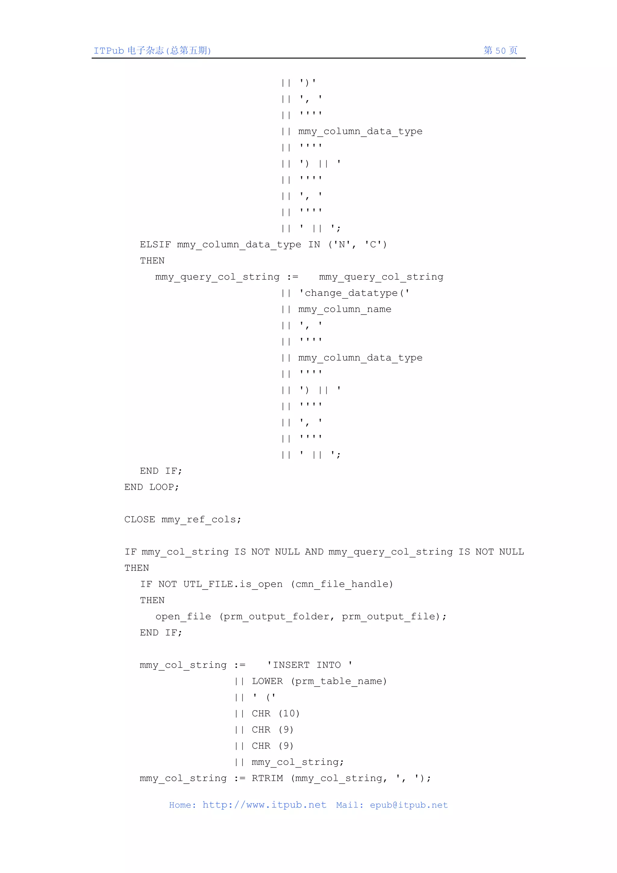 ITPub 电子杂志(总第五期)                                                   第 50 页


                                 || ')'
                                 || ', '
                                 || ''''
                                 || mmy_column_data_type
                                 || ''''
                                 || ') || '
                                 || ''''
                                 || ', '
                                 || ''''
                                 || ' || ';
      ELSIF mmy_column_data_type IN ('N', 'C')
      THEN
           mmy_query_col_string :=        mmy_query_col_string
                                 || 'change_datatype('
                                 || mmy_column_name
                                 || ', '
                                 || ''''
                                 || mmy_column_data_type
                                 || ''''
                                 || ') || '
                                 || ''''
                                 || ', '
                                 || ''''
                                 || ' || ';
      END IF;
    END LOOP;


    CLOSE mmy_ref_cols;


    IF mmy_col_string IS NOT NULL AND mmy_query_col_string IS NOT NULL
    THEN
      IF NOT UTL_FILE.is_open (cmn_file_handle)
      THEN
           open_file (prm_output_folder, prm_output_file);
      END IF;


      mmy_col_string :=      'INSERT INTO '
                       || LOWER (prm_table_name)
                       || ' ('
                       || CHR (10)
                       || CHR (9)
                       || CHR (9)
                       || mmy_col_string;
      mmy_col_string := RTRIM (mmy_col_string, ', ');

             Home: http://www.itpub.net     Mail: epub@itpub.net
 