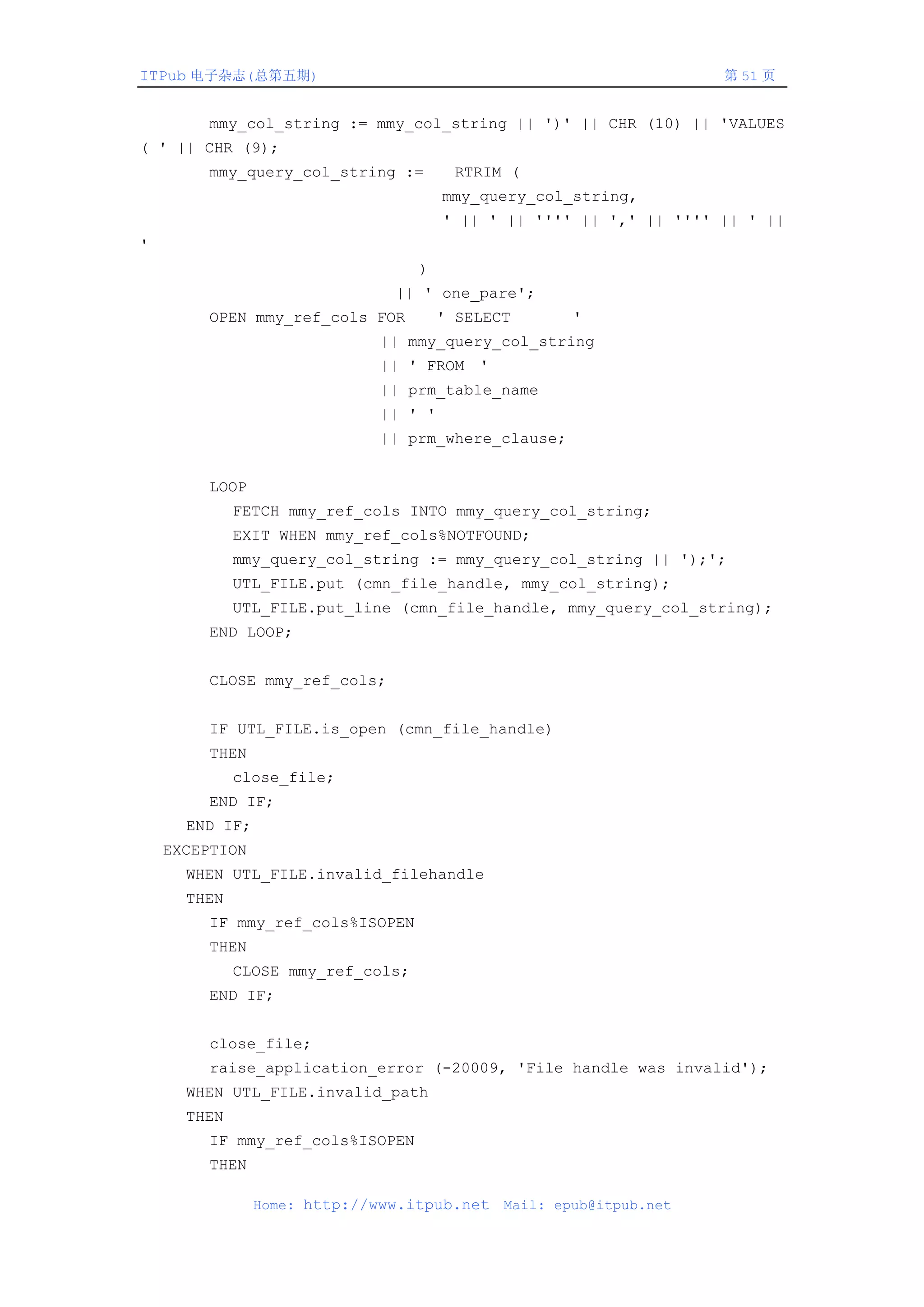 ITPub 电子杂志(总第五期)                                                     第 51 页


        mmy_col_string := mmy_col_string || ')' || CHR (10) || 'VALUES
( ' || CHR (9);
        mmy_query_col_string :=         RTRIM (
                                       mmy_query_col_string,
                                       ' || ' || '''' || ',' || '''' || ' ||
'
                                   )
                               || ' one_pare';
        OPEN mmy_ref_cols FOR          ' SELECT       '
                             || mmy_query_col_string
                             || ' FROM '
                             || prm_table_name
                             || ' '
                             || prm_where_clause;


        LOOP
             FETCH mmy_ref_cols INTO mmy_query_col_string;
             EXIT WHEN mmy_ref_cols%NOTFOUND;
             mmy_query_col_string := mmy_query_col_string || ');';
             UTL_FILE.put (cmn_file_handle, mmy_col_string);
             UTL_FILE.put_line (cmn_file_handle, mmy_query_col_string);
        END LOOP;


        CLOSE mmy_ref_cols;


        IF UTL_FILE.is_open (cmn_file_handle)
        THEN
             close_file;
        END IF;
      END IF;
    EXCEPTION
      WHEN UTL_FILE.invalid_filehandle
      THEN
        IF mmy_ref_cols%ISOPEN
        THEN
             CLOSE mmy_ref_cols;
        END IF;


        close_file;
        raise_application_error (-20009, 'File handle was invalid');
      WHEN UTL_FILE.invalid_path
      THEN
        IF mmy_ref_cols%ISOPEN
        THEN

                Home: http://www.itpub.net    Mail: epub@itpub.net
 