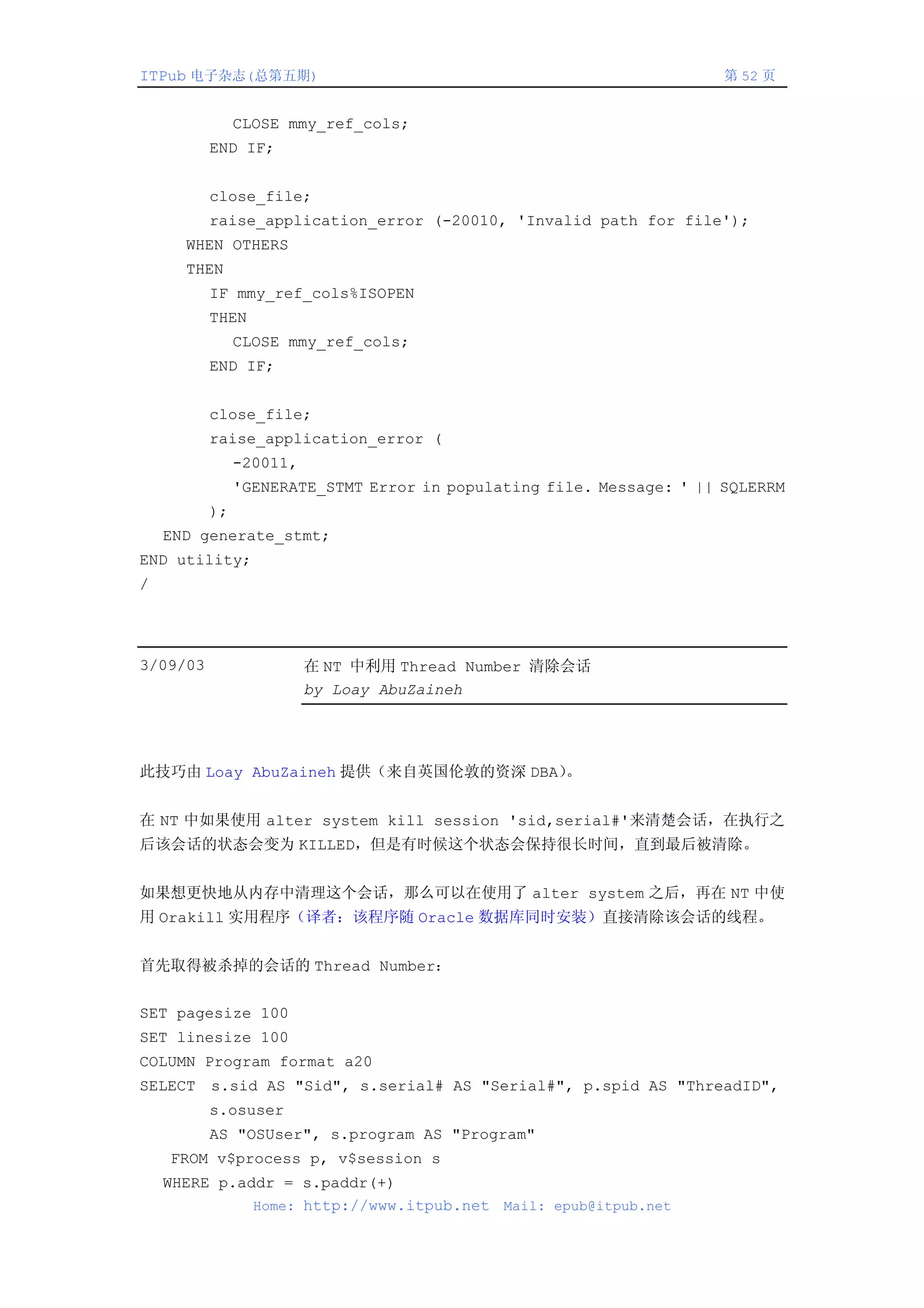 ITPub 电子杂志(总第五期)                                                      第 52 页


               CLOSE mmy_ref_cols;
          END IF;


          close_file;
          raise_application_error (-20010, 'Invalid path for file');
      WHEN OTHERS
      THEN
          IF mmy_ref_cols%ISOPEN
          THEN
               CLOSE mmy_ref_cols;
          END IF;


          close_file;
          raise_application_error (
               -20011,
               'GENERATE_STMT Error in populating file. Message: ' || SQLERRM
          );
    END generate_stmt;
END utility;
/




3/09/03                  在 NT 中利用 Thread Number 清除会话
                         by Loay AbuZaineh




此技巧由 Loay AbuZaineh 提供（来自英国伦敦的资深 DBA）。


在 NT 中如果使用 alter system kill session 'sid,serial#'来清楚会话，在执行之
后该会话的状态会变为 KILLED，但是有时候这个状态会保持很长时间，直到最后被清除。


如果想更快地从内存中清理这个会话，那么可以在使用了 alter system 之后，再在 NT 中使
用 Orakill 实用程序（译者：该程序随 Oracle 数据库同时安装）直接清除该会话的线程。


首先取得被杀掉的会话的 Thread Number：


SET pagesize 100
SET linesize 100
COLUMN Program format a20
SELECT s.sid AS "Sid", s.serial# AS "Serial#", p.spid AS "ThreadID",
          s.osuser
          AS "OSUser", s.program AS "Program"
    FROM v$process p, v$session s
    WHERE p.addr = s.paddr(+)
              Home: http://www.itpub.net Mail: epub@itpub.net
 