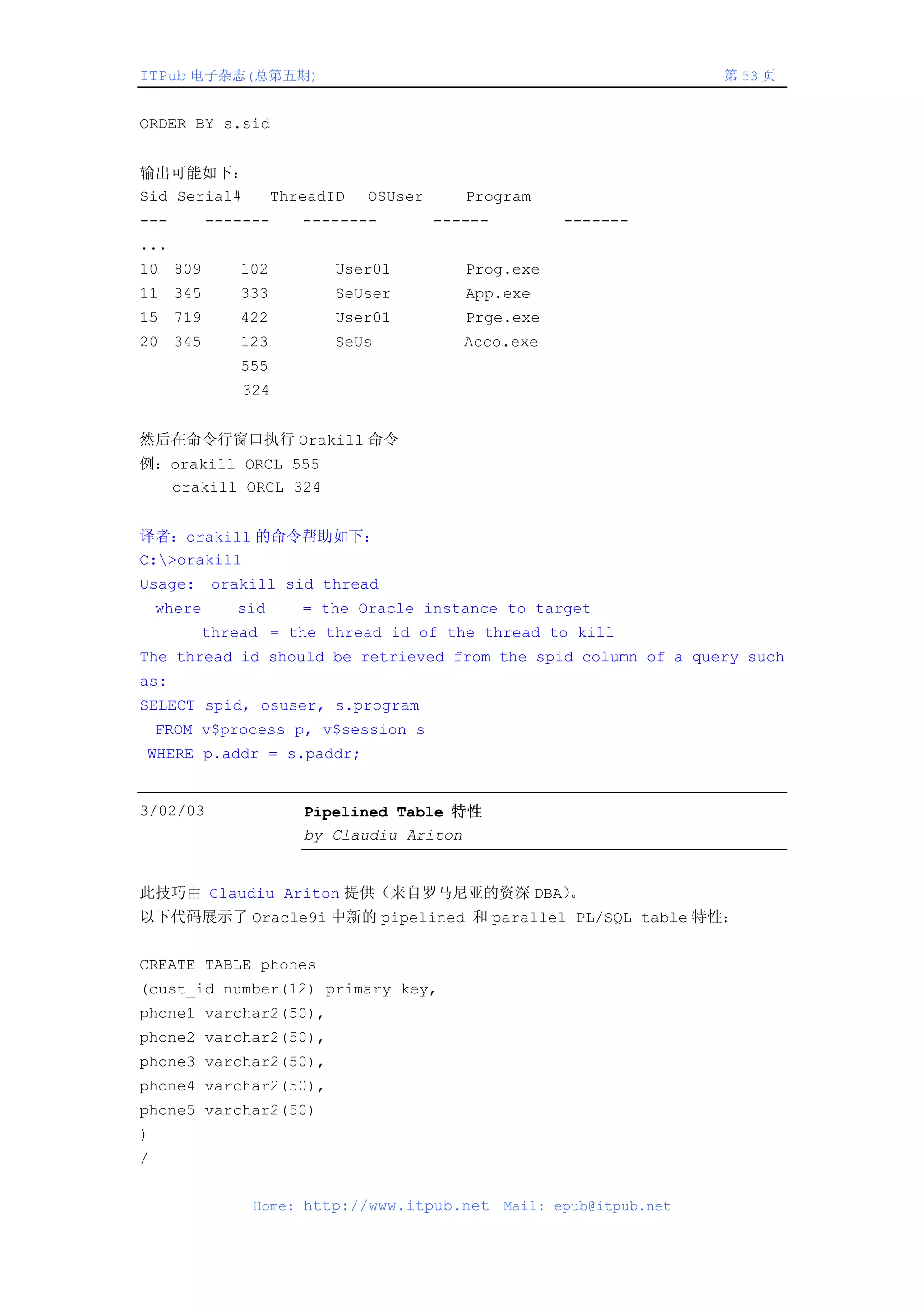 ITPub 电子杂志(总第五期)                                                         第 53 页


ORDER BY s.sid


输出可能如下：
Sid Serial#          ThreadID   OSUser      Program
---         -------     --------         ------          -------
...
10 809         102         User01           Prog.exe
11 345         333         SeUser           App.exe
15 719         422         User01           Prge.exe
20 345         123         SeUs             Acco.exe
               555
                324


然后在命令行窗口执行 Orakill 命令
例：orakill ORCL 555
  orakill ORCL 324


译者：orakill 的命令帮助如下：
C:>orakill
Usage: orakill sid thread
    where      sid      = the Oracle instance to target
        thread = the thread id of the thread to kill
The thread id should be retrieved from the spid column of a query such
as:
SELECT spid, osuser, s.program
    FROM v$process p, v$session s
WHERE p.addr = s.paddr;


3/02/03                 Pipelined Table 特性
                        by Claudiu Ariton


此技巧由 Claudiu Ariton 提供（来自罗马尼亚的资深 DBA）。
以下代码展示了 Oracle9i 中新的 pipelined 和 parallel PL/SQL table 特性：


CREATE TABLE phones
(cust_id number(12) primary key,
phone1 varchar2(50),
phone2 varchar2(50),
phone3 varchar2(50),
phone4 varchar2(50),
phone5 varchar2(50)
)
/


                 Home: http://www.itpub.net       Mail: epub@itpub.net
 